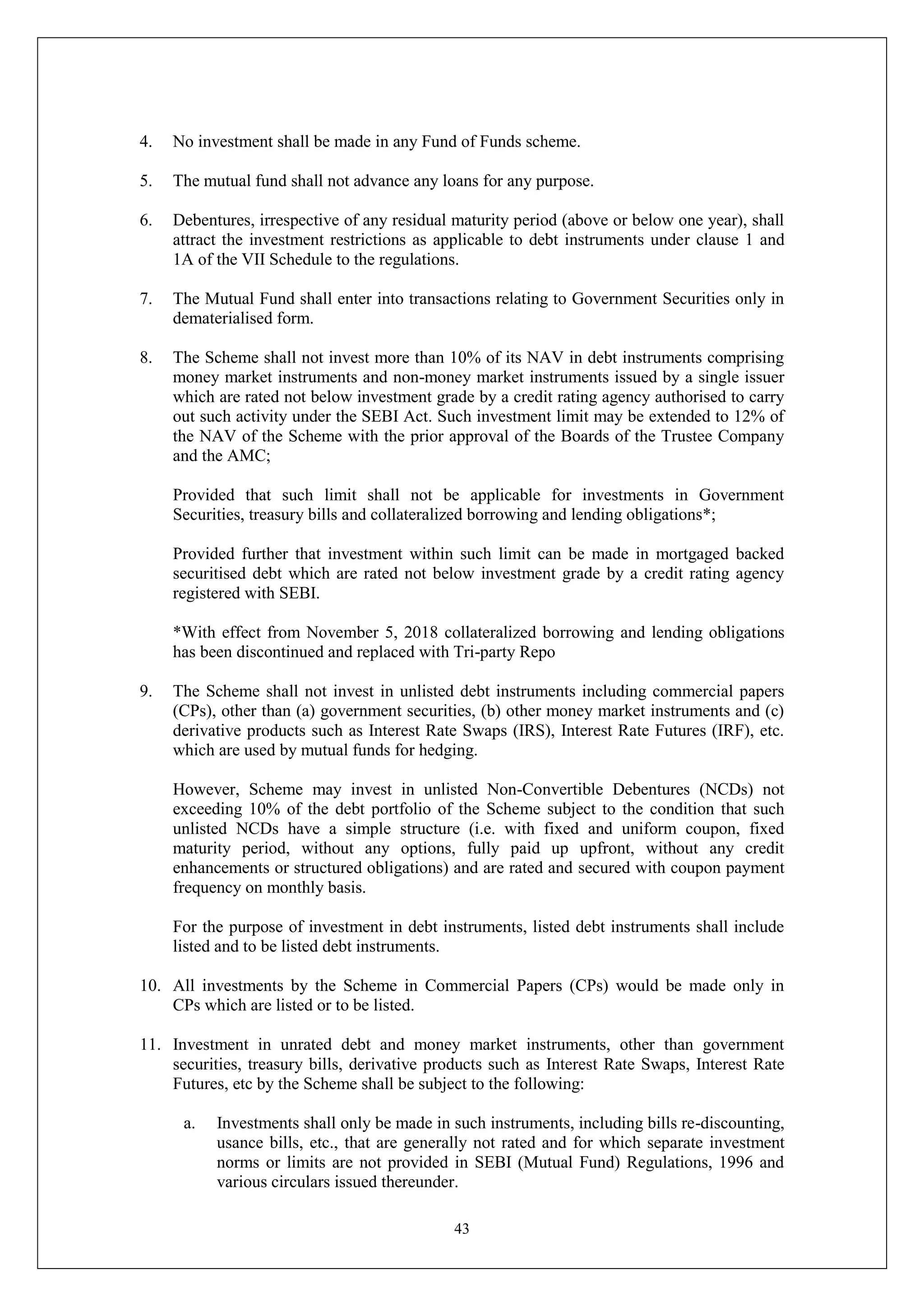 43
4. No investment shall be made in any Fund of Funds scheme.
5. The mutual fund shall not advance any loans for any purpose.
6. Debentures, irrespective of any residual maturity period (above or below one year), shall
attract the investment restrictions as applicable to debt instruments under clause 1 and
1A of the VII Schedule to the regulations.
7. The Mutual Fund shall enter into transactions relating to Government Securities only in
dematerialised form.
8. The Scheme shall not invest more than 10% of its NAV in debt instruments comprising
money market instruments and non-money market instruments issued by a single issuer
which are rated not below investment grade by a credit rating agency authorised to carry
out such activity under the SEBI Act. Such investment limit may be extended to 12% of
the NAV of the Scheme with the prior approval of the Boards of the Trustee Company
and the AMC;
Provided that such limit shall not be applicable for investments in Government
Securities, treasury bills and collateralized borrowing and lending obligations*;
Provided further that investment within such limit can be made in mortgaged backed
securitised debt which are rated not below investment grade by a credit rating agency
registered with SEBI.
*With effect from November 5, 2018 collateralized borrowing and lending obligations
has been discontinued and replaced with Tri-party Repo
9. The Scheme shall not invest in unlisted debt instruments including commercial papers
(CPs), other than (a) government securities, (b) other money market instruments and (c)
derivative products such as Interest Rate Swaps (IRS), Interest Rate Futures (IRF), etc.
which are used by mutual funds for hedging.
However, Scheme may invest in unlisted Non-Convertible Debentures (NCDs) not
exceeding 10% of the debt portfolio of the Scheme subject to the condition that such
unlisted NCDs have a simple structure (i.e. with fixed and uniform coupon, fixed
maturity period, without any options, fully paid up upfront, without any credit
enhancements or structured obligations) and are rated and secured with coupon payment
frequency on monthly basis.
For the purpose of investment in debt instruments, listed debt instruments shall include
listed and to be listed debt instruments.
10. All investments by the Scheme in Commercial Papers (CPs) would be made only in
CPs which are listed or to be listed.
11. Investment in unrated debt and money market instruments, other than government
securities, treasury bills, derivative products such as Interest Rate Swaps, Interest Rate
Futures, etc by the Scheme shall be subject to the following:
a. Investments shall only be made in such instruments, including bills re-discounting,
usance bills, etc., that are generally not rated and for which separate investment
norms or limits are not provided in SEBI (Mutual Fund) Regulations, 1996 and
various circulars issued thereunder.
 
