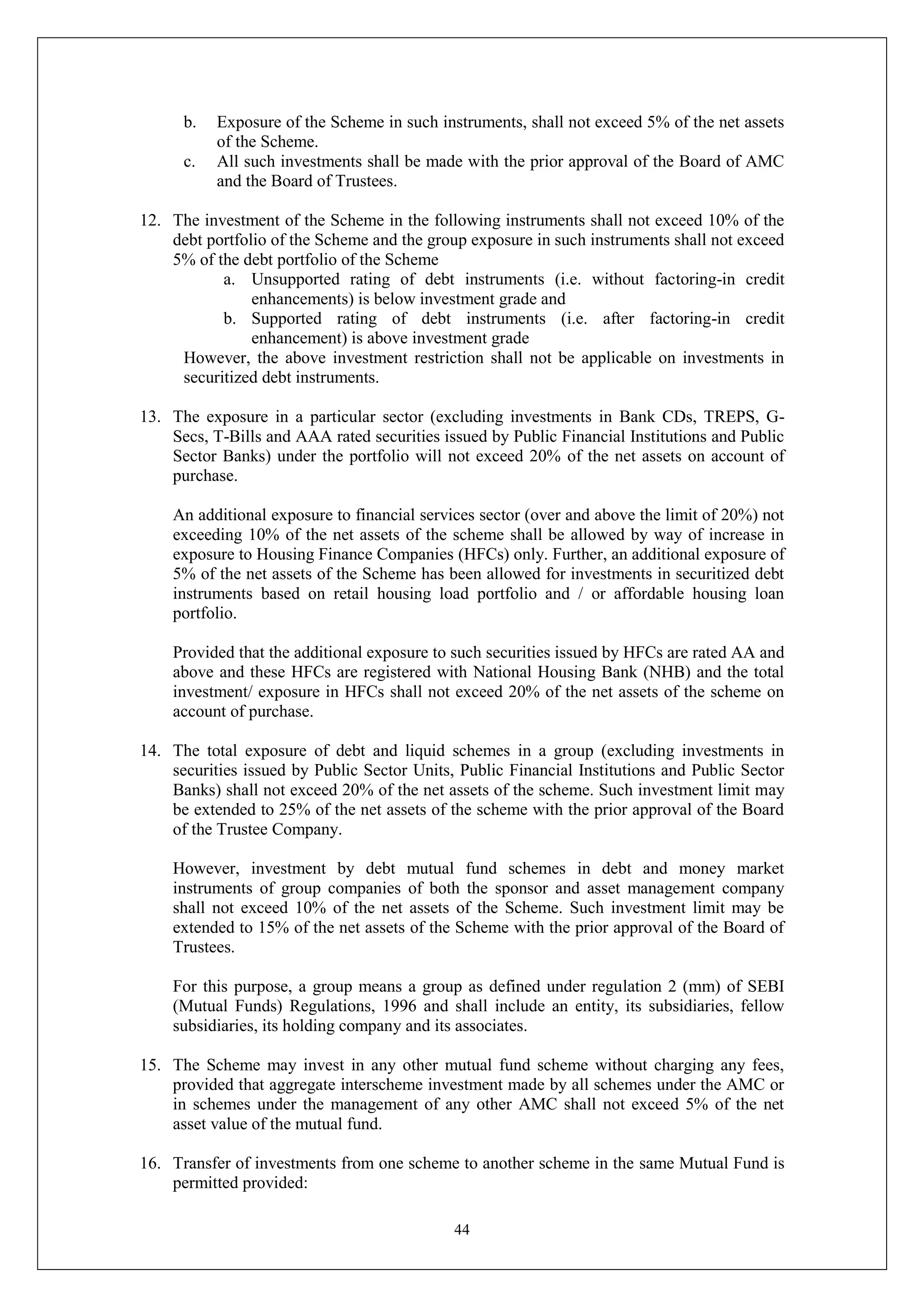 44
b. Exposure of the Scheme in such instruments, shall not exceed 5% of the net assets
of the Scheme.
c. All such investments shall be made with the prior approval of the Board of AMC
and the Board of Trustees.
12. The investment of the Scheme in the following instruments shall not exceed 10% of the
debt portfolio of the Scheme and the group exposure in such instruments shall not exceed
5% of the debt portfolio of the Scheme
a. Unsupported rating of debt instruments (i.e. without factoring-in credit
enhancements) is below investment grade and
b. Supported rating of debt instruments (i.e. after factoring-in credit
enhancement) is above investment grade
However, the above investment restriction shall not be applicable on investments in
securitized debt instruments.
13. The exposure in a particular sector (excluding investments in Bank CDs, TREPS, G-
Secs, T-Bills and AAA rated securities issued by Public Financial Institutions and Public
Sector Banks) under the portfolio will not exceed 20% of the net assets on account of
purchase.
An additional exposure to financial services sector (over and above the limit of 20%) not
exceeding 10% of the net assets of the scheme shall be allowed by way of increase in
exposure to Housing Finance Companies (HFCs) only. Further, an additional exposure of
5% of the net assets of the Scheme has been allowed for investments in securitized debt
instruments based on retail housing load portfolio and / or affordable housing loan
portfolio.
Provided that the additional exposure to such securities issued by HFCs are rated AA and
above and these HFCs are registered with National Housing Bank (NHB) and the total
investment/ exposure in HFCs shall not exceed 20% of the net assets of the scheme on
account of purchase.
14. The total exposure of debt and liquid schemes in a group (excluding investments in
securities issued by Public Sector Units, Public Financial Institutions and Public Sector
Banks) shall not exceed 20% of the net assets of the scheme. Such investment limit may
be extended to 25% of the net assets of the scheme with the prior approval of the Board
of the Trustee Company.
However, investment by debt mutual fund schemes in debt and money market
instruments of group companies of both the sponsor and asset management company
shall not exceed 10% of the net assets of the Scheme. Such investment limit may be
extended to 15% of the net assets of the Scheme with the prior approval of the Board of
Trustees.
For this purpose, a group means a group as defined under regulation 2 (mm) of SEBI
(Mutual Funds) Regulations, 1996 and shall include an entity, its subsidiaries, fellow
subsidiaries, its holding company and its associates.
15. The Scheme may invest in any other mutual fund scheme without charging any fees,
provided that aggregate interscheme investment made by all schemes under the AMC or
in schemes under the management of any other AMC shall not exceed 5% of the net
asset value of the mutual fund.
16. Transfer of investments from one scheme to another scheme in the same Mutual Fund is
permitted provided:
 