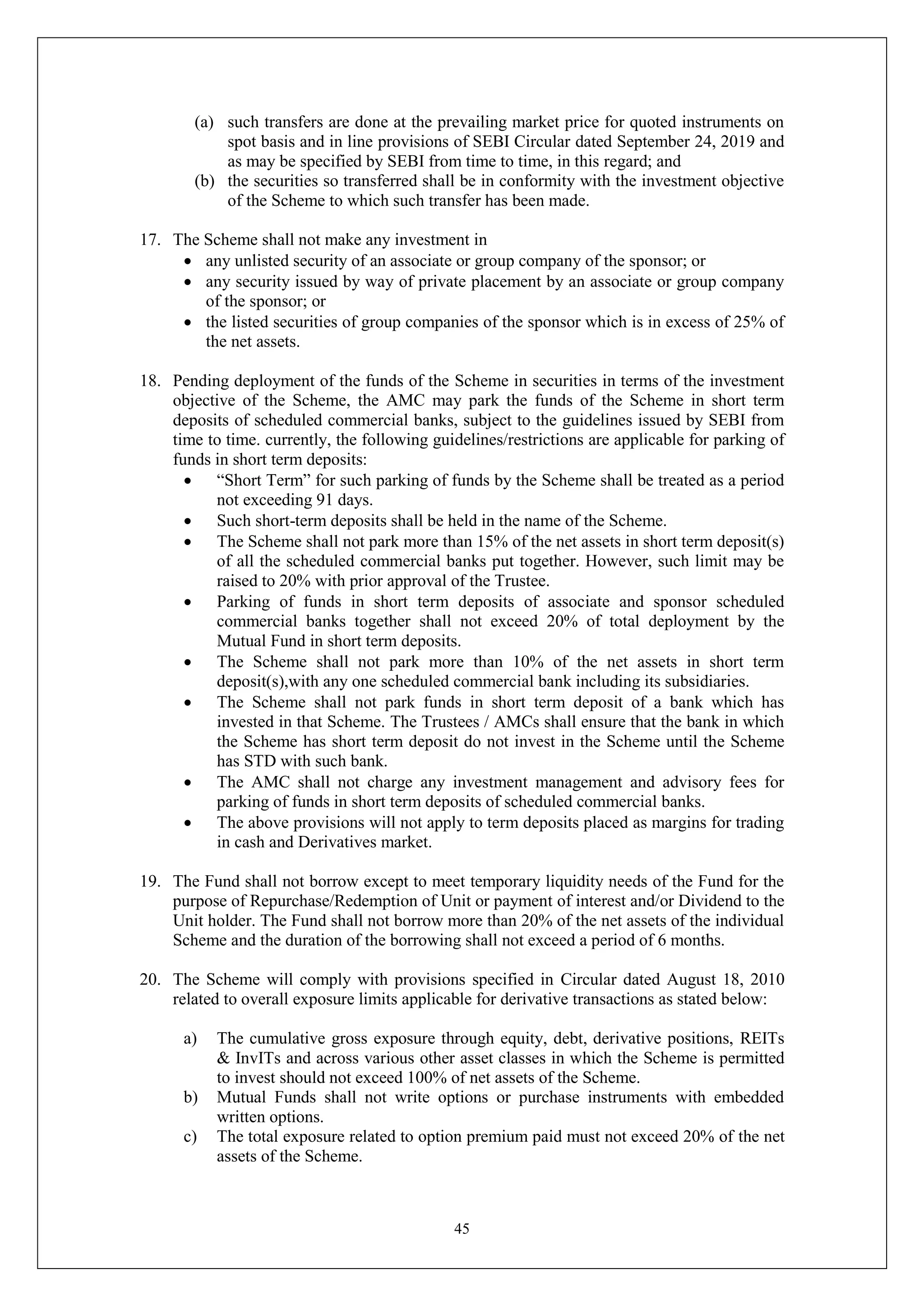 45
(a) such transfers are done at the prevailing market price for quoted instruments on
spot basis and in line provisions of SEBI Circular dated September 24, 2019 and
as may be specified by SEBI from time to time, in this regard; and
(b) the securities so transferred shall be in conformity with the investment objective
of the Scheme to which such transfer has been made.
17. The Scheme shall not make any investment in
 any unlisted security of an associate or group company of the sponsor; or
 any security issued by way of private placement by an associate or group company
of the sponsor; or
 the listed securities of group companies of the sponsor which is in excess of 25% of
the net assets.
18. Pending deployment of the funds of the Scheme in securities in terms of the investment
objective of the Scheme, the AMC may park the funds of the Scheme in short term
deposits of scheduled commercial banks, subject to the guidelines issued by SEBI from
time to time. currently, the following guidelines/restrictions are applicable for parking of
funds in short term deposits:
 “Short Term” for such parking of funds by the Scheme shall be treated as a period
not exceeding 91 days.
 Such short-term deposits shall be held in the name of the Scheme.
 The Scheme shall not park more than 15% of the net assets in short term deposit(s)
of all the scheduled commercial banks put together. However, such limit may be
raised to 20% with prior approval of the Trustee.
 Parking of funds in short term deposits of associate and sponsor scheduled
commercial banks together shall not exceed 20% of total deployment by the
Mutual Fund in short term deposits.
 The Scheme shall not park more than 10% of the net assets in short term
deposit(s),with any one scheduled commercial bank including its subsidiaries.
 The Scheme shall not park funds in short term deposit of a bank which has
invested in that Scheme. The Trustees / AMCs shall ensure that the bank in which
the Scheme has short term deposit do not invest in the Scheme until the Scheme
has STD with such bank.
 The AMC shall not charge any investment management and advisory fees for
parking of funds in short term deposits of scheduled commercial banks.
 The above provisions will not apply to term deposits placed as margins for trading
in cash and Derivatives market.
19. The Fund shall not borrow except to meet temporary liquidity needs of the Fund for the
purpose of Repurchase/Redemption of Unit or payment of interest and/or Dividend to the
Unit holder. The Fund shall not borrow more than 20% of the net assets of the individual
Scheme and the duration of the borrowing shall not exceed a period of 6 months.
20. The Scheme will comply with provisions specified in Circular dated August 18, 2010
related to overall exposure limits applicable for derivative transactions as stated below:
a) The cumulative gross exposure through equity, debt, derivative positions, REITs
& InvITs and across various other asset classes in which the Scheme is permitted
to invest should not exceed 100% of net assets of the Scheme.
b) Mutual Funds shall not write options or purchase instruments with embedded
written options.
c) The total exposure related to option premium paid must not exceed 20% of the net
assets of the Scheme.
 