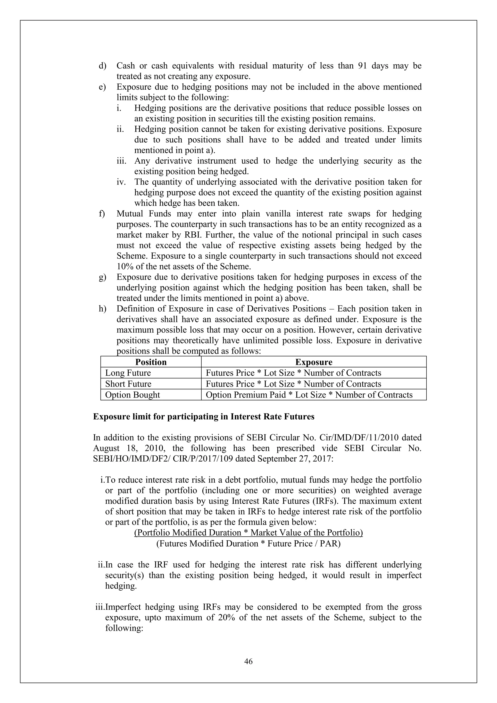 46
d) Cash or cash equivalents with residual maturity of less than 91 days may be
treated as not creating any exposure.
e) Exposure due to hedging positions may not be included in the above mentioned
limits subject to the following:
i. Hedging positions are the derivative positions that reduce possible losses on
an existing position in securities till the existing position remains.
ii. Hedging position cannot be taken for existing derivative positions. Exposure
due to such positions shall have to be added and treated under limits
mentioned in point a).
iii. Any derivative instrument used to hedge the underlying security as the
existing position being hedged.
iv. The quantity of underlying associated with the derivative position taken for
hedging purpose does not exceed the quantity of the existing position against
which hedge has been taken.
f) Mutual Funds may enter into plain vanilla interest rate swaps for hedging
purposes. The counterparty in such transactions has to be an entity recognized as a
market maker by RBI. Further, the value of the notional principal in such cases
must not exceed the value of respective existing assets being hedged by the
Scheme. Exposure to a single counterparty in such transactions should not exceed
10% of the net assets of the Scheme.
g) Exposure due to derivative positions taken for hedging purposes in excess of the
underlying position against which the hedging position has been taken, shall be
treated under the limits mentioned in point a) above.
h) Definition of Exposure in case of Derivatives Positions – Each position taken in
derivatives shall have an associated exposure as defined under. Exposure is the
maximum possible loss that may occur on a position. However, certain derivative
positions may theoretically have unlimited possible loss. Exposure in derivative
positions shall be computed as follows:
Position Exposure
Long Future Futures Price * Lot Size * Number of Contracts
Short Future Futures Price * Lot Size * Number of Contracts
Option Bought Option Premium Paid * Lot Size * Number of Contracts
Exposure limit for participating in Interest Rate Futures
In addition to the existing provisions of SEBI Circular No. Cir/IMD/DF/11/2010 dated
August 18, 2010, the following has been prescribed vide SEBI Circular No.
SEBI/HO/IMD/DF2/ CIR/P/2017/109 dated September 27, 2017:
i.To reduce interest rate risk in a debt portfolio, mutual funds may hedge the portfolio
or part of the portfolio (including one or more securities) on weighted average
modified duration basis by using Interest Rate Futures (IRFs). The maximum extent
of short position that may be taken in IRFs to hedge interest rate risk of the portfolio
or part of the portfolio, is as per the formula given below:
(Portfolio Modified Duration * Market Value of the Portfolio)
(Futures Modified Duration * Future Price / PAR)
ii.In case the IRF used for hedging the interest rate risk has different underlying
security(s) than the existing position being hedged, it would result in imperfect
hedging.
iii.Imperfect hedging using IRFs may be considered to be exempted from the gross
exposure, upto maximum of 20% of the net assets of the Scheme, subject to the
following:
 