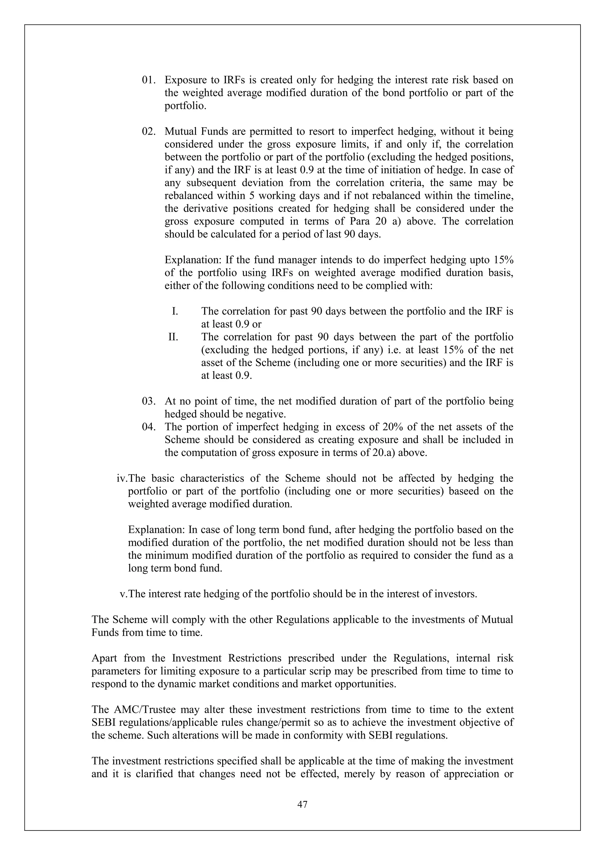 47
01. Exposure to IRFs is created only for hedging the interest rate risk based on
the weighted average modified duration of the bond portfolio or part of the
portfolio.
02. Mutual Funds are permitted to resort to imperfect hedging, without it being
considered under the gross exposure limits, if and only if, the correlation
between the portfolio or part of the portfolio (excluding the hedged positions,
if any) and the IRF is at least 0.9 at the time of initiation of hedge. In case of
any subsequent deviation from the correlation criteria, the same may be
rebalanced within 5 working days and if not rebalanced within the timeline,
the derivative positions created for hedging shall be considered under the
gross exposure computed in terms of Para 20 a) above. The correlation
should be calculated for a period of last 90 days.
Explanation: If the fund manager intends to do imperfect hedging upto 15%
of the portfolio using IRFs on weighted average modified duration basis,
either of the following conditions need to be complied with:
I. The correlation for past 90 days between the portfolio and the IRF is
at least 0.9 or
II. The correlation for past 90 days between the part of the portfolio
(excluding the hedged portions, if any) i.e. at least 15% of the net
asset of the Scheme (including one or more securities) and the IRF is
at least 0.9.
03. At no point of time, the net modified duration of part of the portfolio being
hedged should be negative.
04. The portion of imperfect hedging in excess of 20% of the net assets of the
Scheme should be considered as creating exposure and shall be included in
the computation of gross exposure in terms of 20.a) above.
iv.The basic characteristics of the Scheme should not be affected by hedging the
portfolio or part of the portfolio (including one or more securities) baseed on the
weighted average modified duration.
Explanation: In case of long term bond fund, after hedging the portfolio based on the
modified duration of the portfolio, the net modified duration should not be less than
the minimum modified duration of the portfolio as required to consider the fund as a
long term bond fund.
v.The interest rate hedging of the portfolio should be in the interest of investors.
The Scheme will comply with the other Regulations applicable to the investments of Mutual
Funds from time to time.
Apart from the Investment Restrictions prescribed under the Regulations, internal risk
parameters for limiting exposure to a particular scrip may be prescribed from time to time to
respond to the dynamic market conditions and market opportunities.
The AMC/Trustee may alter these investment restrictions from time to time to the extent
SEBI regulations/applicable rules change/permit so as to achieve the investment objective of
the scheme. Such alterations will be made in conformity with SEBI regulations.
The investment restrictions specified shall be applicable at the time of making the investment
and it is clarified that changes need not be effected, merely by reason of appreciation or
 