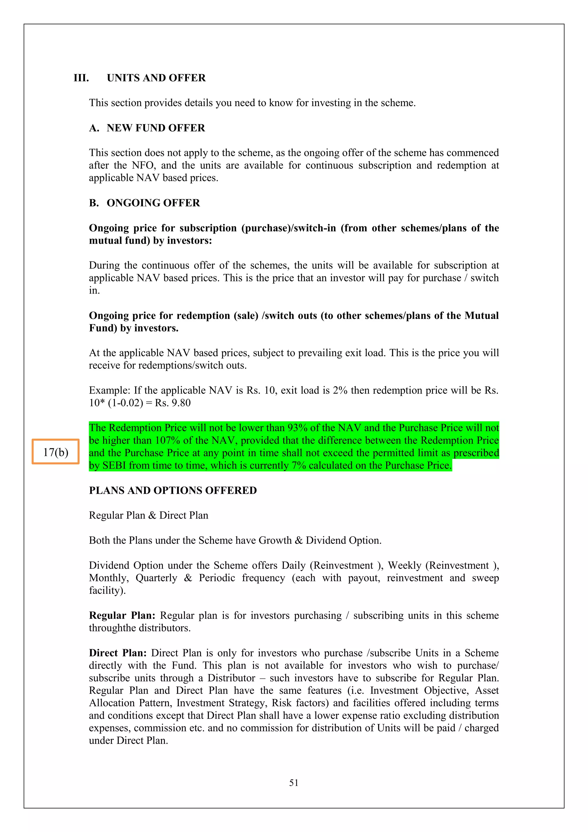 51
III. UNITS AND OFFER
This section provides details you need to know for investing in the scheme.
A. NEW FUND OFFER
This section does not apply to the scheme, as the ongoing offer of the scheme has commenced
after the NFO, and the units are available for continuous subscription and redemption at
applicable NAV based prices.
B. ONGOING OFFER
Ongoing price for subscription (purchase)/switch-in (from other schemes/plans of the
mutual fund) by investors:
During the continuous offer of the schemes, the units will be available for subscription at
applicable NAV based prices. This is the price that an investor will pay for purchase / switch
in.
Ongoing price for redemption (sale) /switch outs (to other schemes/plans of the Mutual
Fund) by investors.
At the applicable NAV based prices, subject to prevailing exit load. This is the price you will
receive for redemptions/switch outs.
Example: If the applicable NAV is Rs. 10, exit load is 2% then redemption price will be Rs.
10* (1-0.02) = Rs. 9.80
The Redemption Price will not be lower than 93% of the NAV and the Purchase Price will not
be higher than 107% of the NAV, provided that the difference between the Redemption Price
and the Purchase Price at any point in time shall not exceed the permitted limit as prescribed
by SEBI from time to time, which is currently 7% calculated on the Purchase Price.
PLANS AND OPTIONS OFFERED
Regular Plan & Direct Plan
Both the Plans under the Scheme have Growth & Dividend Option.
Dividend Option under the Scheme offers Daily (Reinvestment ), Weekly (Reinvestment ),
Monthly, Quarterly & Periodic frequency (each with payout, reinvestment and sweep
facility).
Regular Plan: Regular plan is for investors purchasing / subscribing units in this scheme
throughthe distributors.
Direct Plan: Direct Plan is only for investors who purchase /subscribe Units in a Scheme
directly with the Fund. This plan is not available for investors who wish to purchase/
subscribe units through a Distributor – such investors have to subscribe for Regular Plan.
Regular Plan and Direct Plan have the same features (i.e. Investment Objective, Asset
Allocation Pattern, Investment Strategy, Risk factors) and facilities offered including terms
and conditions except that Direct Plan shall have a lower expense ratio excluding distribution
expenses, commission etc. and no commission for distribution of Units will be paid / charged
under Direct Plan.
17(b)
 