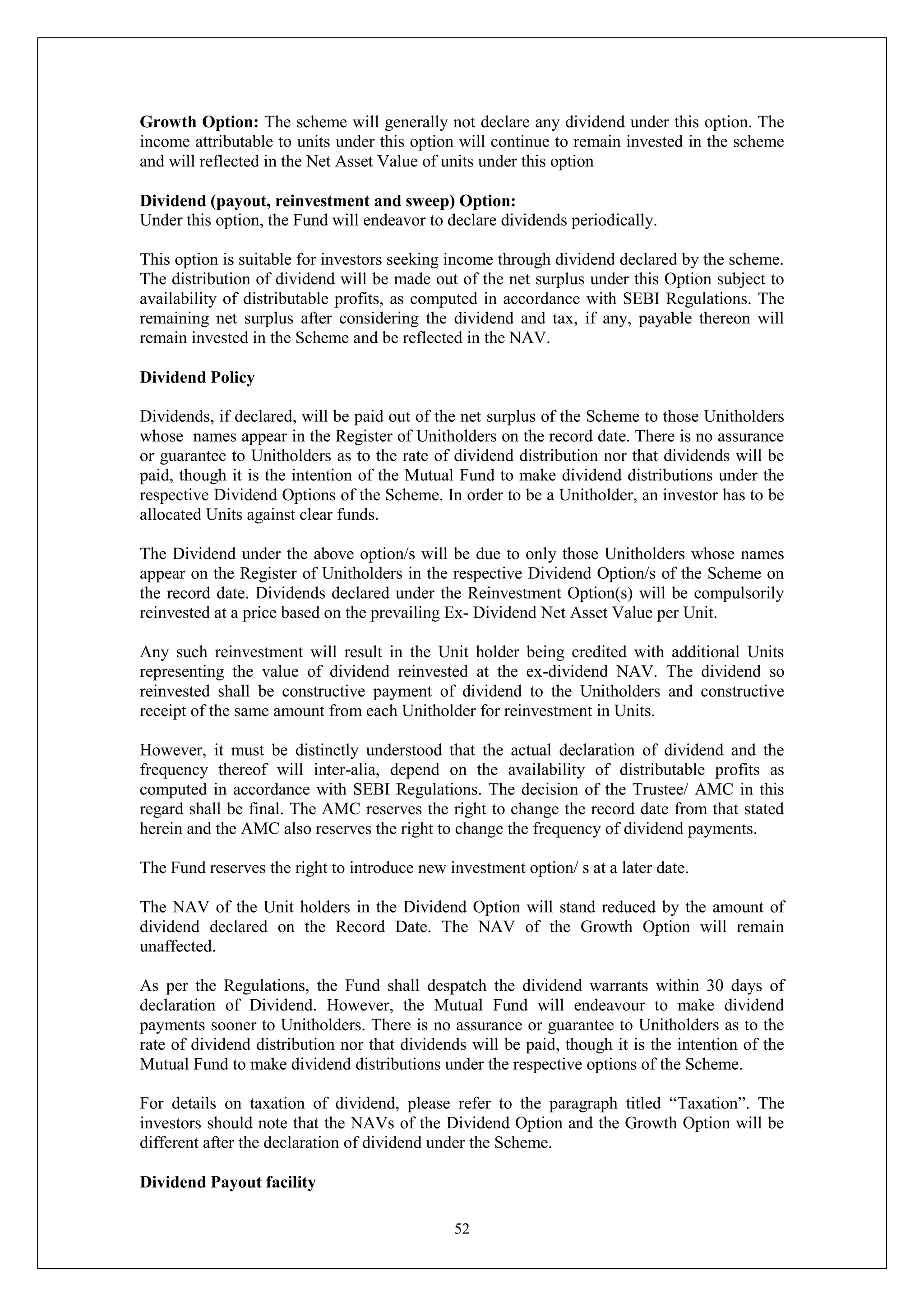 52
Growth Option: The scheme will generally not declare any dividend under this option. The
income attributable to units under this option will continue to remain invested in the scheme
and will reflected in the Net Asset Value of units under this option
Dividend (payout, reinvestment and sweep) Option:
Under this option, the Fund will endeavor to declare dividends periodically.
This option is suitable for investors seeking income through dividend declared by the scheme.
The distribution of dividend will be made out of the net surplus under this Option subject to
availability of distributable profits, as computed in accordance with SEBI Regulations. The
remaining net surplus after considering the dividend and tax, if any, payable thereon will
remain invested in the Scheme and be reflected in the NAV.
Dividend Policy
Dividends, if declared, will be paid out of the net surplus of the Scheme to those Unitholders
whose names appear in the Register of Unitholders on the record date. There is no assurance
or guarantee to Unitholders as to the rate of dividend distribution nor that dividends will be
paid, though it is the intention of the Mutual Fund to make dividend distributions under the
respective Dividend Options of the Scheme. In order to be a Unitholder, an investor has to be
allocated Units against clear funds.
The Dividend under the above option/s will be due to only those Unitholders whose names
appear on the Register of Unitholders in the respective Dividend Option/s of the Scheme on
the record date. Dividends declared under the Reinvestment Option(s) will be compulsorily
reinvested at a price based on the prevailing Ex- Dividend Net Asset Value per Unit.
Any such reinvestment will result in the Unit holder being credited with additional Units
representing the value of dividend reinvested at the ex-dividend NAV. The dividend so
reinvested shall be constructive payment of dividend to the Unitholders and constructive
receipt of the same amount from each Unitholder for reinvestment in Units.
However, it must be distinctly understood that the actual declaration of dividend and the
frequency thereof will inter-alia, depend on the availability of distributable profits as
computed in accordance with SEBI Regulations. The decision of the Trustee/ AMC in this
regard shall be final. The AMC reserves the right to change the record date from that stated
herein and the AMC also reserves the right to change the frequency of dividend payments.
The Fund reserves the right to introduce new investment option/ s at a later date.
The NAV of the Unit holders in the Dividend Option will stand reduced by the amount of
dividend declared on the Record Date. The NAV of the Growth Option will remain
unaffected.
As per the Regulations, the Fund shall despatch the dividend warrants within 30 days of
declaration of Dividend. However, the Mutual Fund will endeavour to make dividend
payments sooner to Unitholders. There is no assurance or guarantee to Unitholders as to the
rate of dividend distribution nor that dividends will be paid, though it is the intention of the
Mutual Fund to make dividend distributions under the respective options of the Scheme.
For details on taxation of dividend, please refer to the paragraph titled “Taxation”. The
investors should note that the NAVs of the Dividend Option and the Growth Option will be
different after the declaration of dividend under the Scheme.
Dividend Payout facility
 