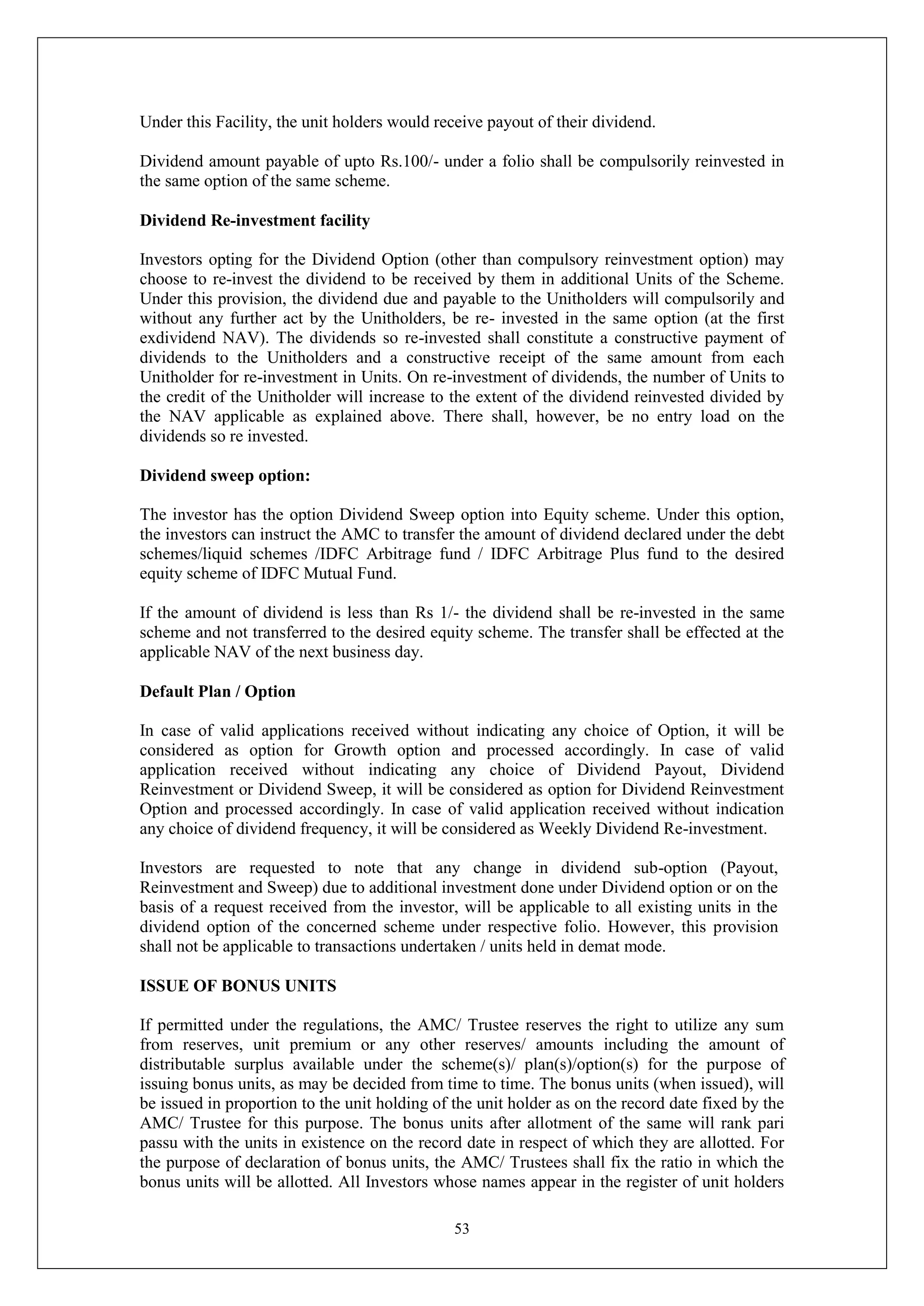 53
Under this Facility, the unit holders would receive payout of their dividend.
Dividend amount payable of upto Rs.100/- under a folio shall be compulsorily reinvested in
the same option of the same scheme.
Dividend Re-investment facility
Investors opting for the Dividend Option (other than compulsory reinvestment option) may
choose to re-invest the dividend to be received by them in additional Units of the Scheme.
Under this provision, the dividend due and payable to the Unitholders will compulsorily and
without any further act by the Unitholders, be re- invested in the same option (at the first
exdividend NAV). The dividends so re-invested shall constitute a constructive payment of
dividends to the Unitholders and a constructive receipt of the same amount from each
Unitholder for re-investment in Units. On re-investment of dividends, the number of Units to
the credit of the Unitholder will increase to the extent of the dividend reinvested divided by
the NAV applicable as explained above. There shall, however, be no entry load on the
dividends so re invested.
Dividend sweep option:
The investor has the option Dividend Sweep option into Equity scheme. Under this option,
the investors can instruct the AMC to transfer the amount of dividend declared under the debt
schemes/liquid schemes /IDFC Arbitrage fund / IDFC Arbitrage Plus fund to the desired
equity scheme of IDFC Mutual Fund.
If the amount of dividend is less than Rs 1/- the dividend shall be re-invested in the same
scheme and not transferred to the desired equity scheme. The transfer shall be effected at the
applicable NAV of the next business day.
Default Plan / Option
In case of valid applications received without indicating any choice of Option, it will be
considered as option for Growth option and processed accordingly. In case of valid
application received without indicating any choice of Dividend Payout, Dividend
Reinvestment or Dividend Sweep, it will be considered as option for Dividend Reinvestment
Option and processed accordingly. In case of valid application received without indication
any choice of dividend frequency, it will be considered as Weekly Dividend Re-investment.
Investors are requested to note that any change in dividend sub-option (Payout,
Reinvestment and Sweep) due to additional investment done under Dividend option or on the
basis of a request received from the investor, will be applicable to all existing units in the
dividend option of the concerned scheme under respective folio. However, this provision
shall not be applicable to transactions undertaken / units held in demat mode.
ISSUE OF BONUS UNITS
If permitted under the regulations, the AMC/ Trustee reserves the right to utilize any sum
from reserves, unit premium or any other reserves/ amounts including the amount of
distributable surplus available under the scheme(s)/ plan(s)/option(s) for the purpose of
issuing bonus units, as may be decided from time to time. The bonus units (when issued), will
be issued in proportion to the unit holding of the unit holder as on the record date fixed by the
AMC/ Trustee for this purpose. The bonus units after allotment of the same will rank pari
passu with the units in existence on the record date in respect of which they are allotted. For
the purpose of declaration of bonus units, the AMC/ Trustees shall fix the ratio in which the
bonus units will be allotted. All Investors whose names appear in the register of unit holders
 
