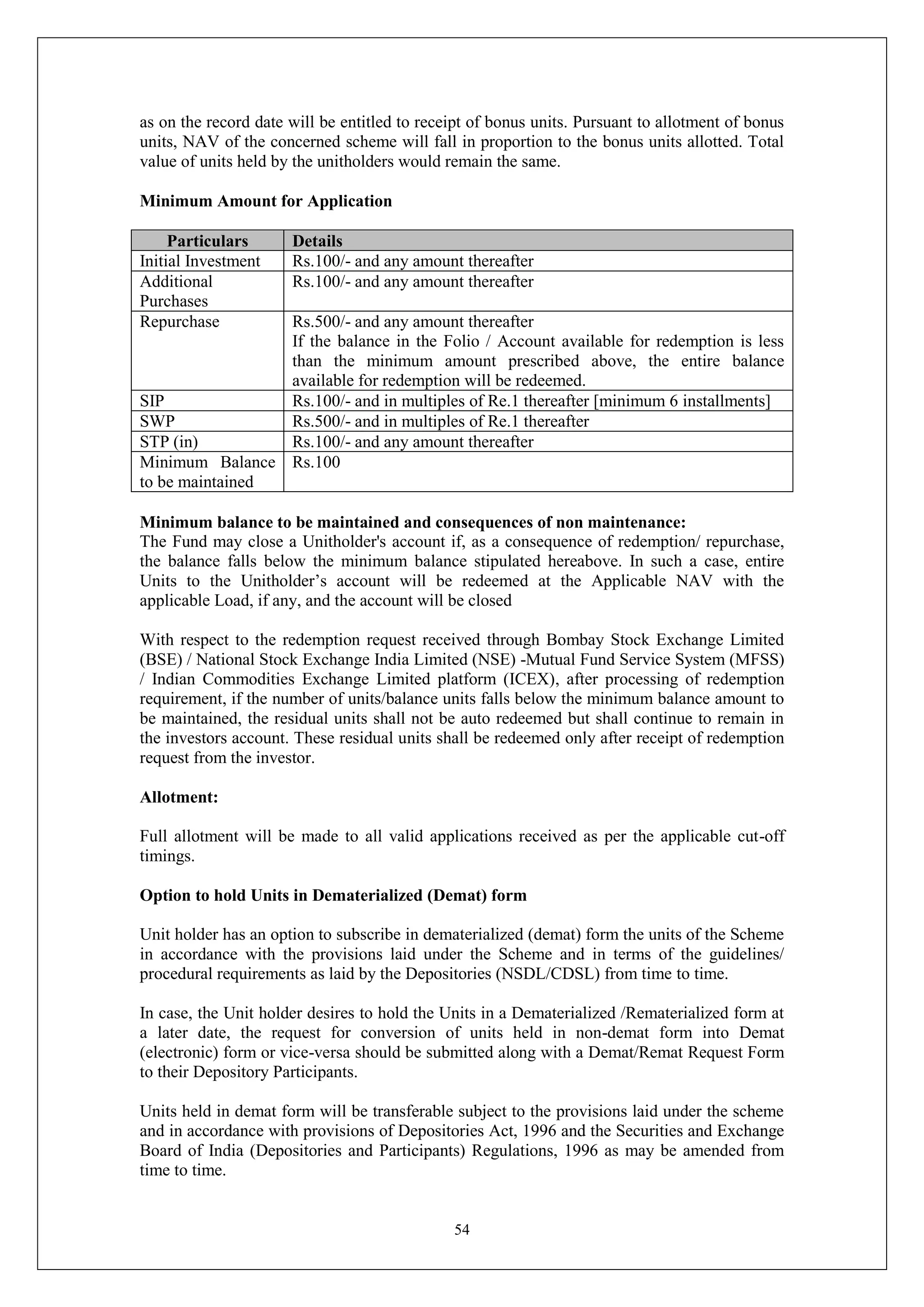 54
as on the record date will be entitled to receipt of bonus units. Pursuant to allotment of bonus
units, NAV of the concerned scheme will fall in proportion to the bonus units allotted. Total
value of units held by the unitholders would remain the same.
Minimum Amount for Application
Particulars Details
Initial Investment Rs.100/- and any amount thereafter
Additional
Purchases
Rs.100/- and any amount thereafter
Repurchase Rs.500/- and any amount thereafter
If the balance in the Folio / Account available for redemption is less
than the minimum amount prescribed above, the entire balance
available for redemption will be redeemed.
SIP Rs.100/- and in multiples of Re.1 thereafter [minimum 6 installments]
SWP Rs.500/- and in multiples of Re.1 thereafter
STP (in) Rs.100/- and any amount thereafter
Minimum Balance
to be maintained
Rs.100
Minimum balance to be maintained and consequences of non maintenance:
The Fund may close a Unitholder's account if, as a consequence of redemption/ repurchase,
the balance falls below the minimum balance stipulated hereabove. In such a case, entire
Units to the Unitholder’s account will be redeemed at the Applicable NAV with the
applicable Load, if any, and the account will be closed
With respect to the redemption request received through Bombay Stock Exchange Limited
(BSE) / National Stock Exchange India Limited (NSE) -Mutual Fund Service System (MFSS)
/ Indian Commodities Exchange Limited platform (ICEX), after processing of redemption
requirement, if the number of units/balance units falls below the minimum balance amount to
be maintained, the residual units shall not be auto redeemed but shall continue to remain in
the investors account. These residual units shall be redeemed only after receipt of redemption
request from the investor.
Allotment:
Full allotment will be made to all valid applications received as per the applicable cut-off
timings.
Option to hold Units in Dematerialized (Demat) form
Unit holder has an option to subscribe in dematerialized (demat) form the units of the Scheme
in accordance with the provisions laid under the Scheme and in terms of the guidelines/
procedural requirements as laid by the Depositories (NSDL/CDSL) from time to time.
In case, the Unit holder desires to hold the Units in a Dematerialized /Rematerialized form at
a later date, the request for conversion of units held in non-demat form into Demat
(electronic) form or vice-versa should be submitted along with a Demat/Remat Request Form
to their Depository Participants.
Units held in demat form will be transferable subject to the provisions laid under the scheme
and in accordance with provisions of Depositories Act, 1996 and the Securities and Exchange
Board of India (Depositories and Participants) Regulations, 1996 as may be amended from
time to time.
 