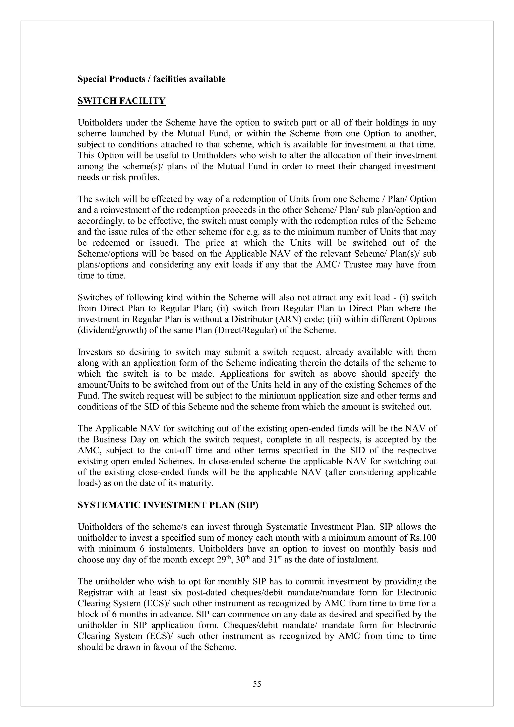 55
Special Products / facilities available
SWITCH FACILITY
Unitholders under the Scheme have the option to switch part or all of their holdings in any
scheme launched by the Mutual Fund, or within the Scheme from one Option to another,
subject to conditions attached to that scheme, which is available for investment at that time.
This Option will be useful to Unitholders who wish to alter the allocation of their investment
among the scheme(s)/ plans of the Mutual Fund in order to meet their changed investment
needs or risk profiles.
The switch will be effected by way of a redemption of Units from one Scheme / Plan/ Option
and a reinvestment of the redemption proceeds in the other Scheme/ Plan/ sub plan/option and
accordingly, to be effective, the switch must comply with the redemption rules of the Scheme
and the issue rules of the other scheme (for e.g. as to the minimum number of Units that may
be redeemed or issued). The price at which the Units will be switched out of the
Scheme/options will be based on the Applicable NAV of the relevant Scheme/ Plan(s)/ sub
plans/options and considering any exit loads if any that the AMC/ Trustee may have from
time to time.
Switches of following kind within the Scheme will also not attract any exit load - (i) switch
from Direct Plan to Regular Plan; (ii) switch from Regular Plan to Direct Plan where the
investment in Regular Plan is without a Distributor (ARN) code; (iii) within different Options
(dividend/growth) of the same Plan (Direct/Regular) of the Scheme.
Investors so desiring to switch may submit a switch request, already available with them
along with an application form of the Scheme indicating therein the details of the scheme to
which the switch is to be made. Applications for switch as above should specify the
amount/Units to be switched from out of the Units held in any of the existing Schemes of the
Fund. The switch request will be subject to the minimum application size and other terms and
conditions of the SID of this Scheme and the scheme from which the amount is switched out.
The Applicable NAV for switching out of the existing open-ended funds will be the NAV of
the Business Day on which the switch request, complete in all respects, is accepted by the
AMC, subject to the cut-off time and other terms specified in the SID of the respective
existing open ended Schemes. In close-ended scheme the applicable NAV for switching out
of the existing close-ended funds will be the applicable NAV (after considering applicable
loads) as on the date of its maturity.
SYSTEMATIC INVESTMENT PLAN (SIP)
Unitholders of the scheme/s can invest through Systematic Investment Plan. SIP allows the
unitholder to invest a specified sum of money each month with a minimum amount of Rs.100
with minimum 6 instalments. Unitholders have an option to invest on monthly basis and
choose any day of the month except 29th
, 30th
and 31st
as the date of instalment.
The unitholder who wish to opt for monthly SIP has to commit investment by providing the
Registrar with at least six post-dated cheques/debit mandate/mandate form for Electronic
Clearing System (ECS)/ such other instrument as recognized by AMC from time to time for a
block of 6 months in advance. SIP can commence on any date as desired and specified by the
unitholder in SIP application form. Cheques/debit mandate/ mandate form for Electronic
Clearing System (ECS)/ such other instrument as recognized by AMC from time to time
should be drawn in favour of the Scheme.
 