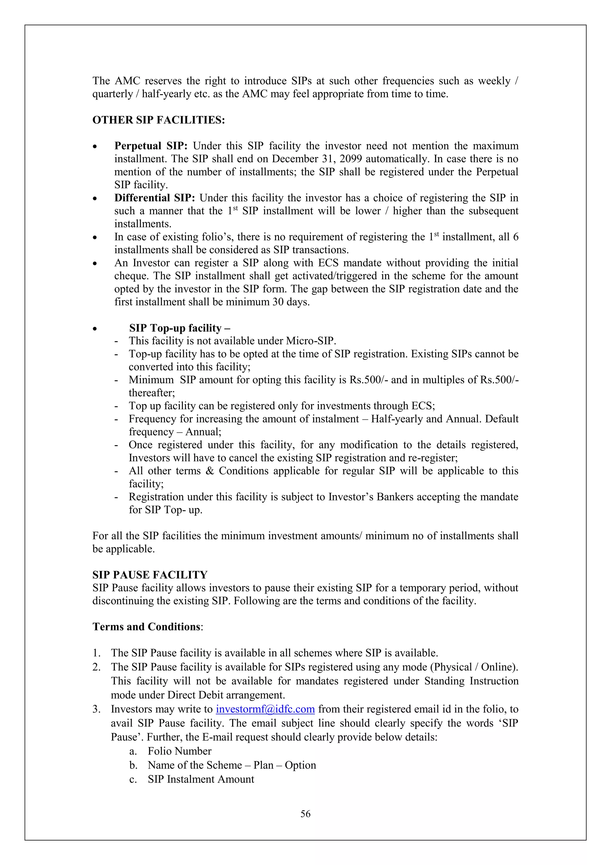 56
The AMC reserves the right to introduce SIPs at such other frequencies such as weekly /
quarterly / half-yearly etc. as the AMC may feel appropriate from time to time.
OTHER SIP FACILITIES:
 Perpetual SIP: Under this SIP facility the investor need not mention the maximum
installment. The SIP shall end on December 31, 2099 automatically. In case there is no
mention of the number of installments; the SIP shall be registered under the Perpetual
SIP facility.
 Differential SIP: Under this facility the investor has a choice of registering the SIP in
such a manner that the 1st
SIP installment will be lower / higher than the subsequent
installments.
 In case of existing folio’s, there is no requirement of registering the 1st
installment, all 6
installments shall be considered as SIP transactions.
 An Investor can register a SIP along with ECS mandate without providing the initial
cheque. The SIP installment shall get activated/triggered in the scheme for the amount
opted by the investor in the SIP form. The gap between the SIP registration date and the
first installment shall be minimum 30 days.
 SIP Top-up facility –
- This facility is not available under Micro-SIP.
- Top-up facility has to be opted at the time of SIP registration. Existing SIPs cannot be
converted into this facility;
- Minimum SIP amount for opting this facility is Rs.500/- and in multiples of Rs.500/-
thereafter;
- Top up facility can be registered only for investments through ECS;
- Frequency for increasing the amount of instalment – Half-yearly and Annual. Default
frequency – Annual;
- Once registered under this facility, for any modification to the details registered,
Investors will have to cancel the existing SIP registration and re-register;
- All other terms & Conditions applicable for regular SIP will be applicable to this
facility;
- Registration under this facility is subject to Investor’s Bankers accepting the mandate
for SIP Top- up.
For all the SIP facilities the minimum investment amounts/ minimum no of installments shall
be applicable.
SIP PAUSE FACILITY
SIP Pause facility allows investors to pause their existing SIP for a temporary period, without
discontinuing the existing SIP. Following are the terms and conditions of the facility.
Terms and Conditions:
1. The SIP Pause facility is available in all schemes where SIP is available.
2. The SIP Pause facility is available for SIPs registered using any mode (Physical / Online).
This facility will not be available for mandates registered under Standing Instruction
mode under Direct Debit arrangement.
3. Investors may write to investormf@idfc.com from their registered email id in the folio, to
avail SIP Pause facility. The email subject line should clearly specify the words ‘SIP
Pause’. Further, the E-mail request should clearly provide below details:
a. Folio Number
b. Name of the Scheme – Plan – Option
c. SIP Instalment Amount
 