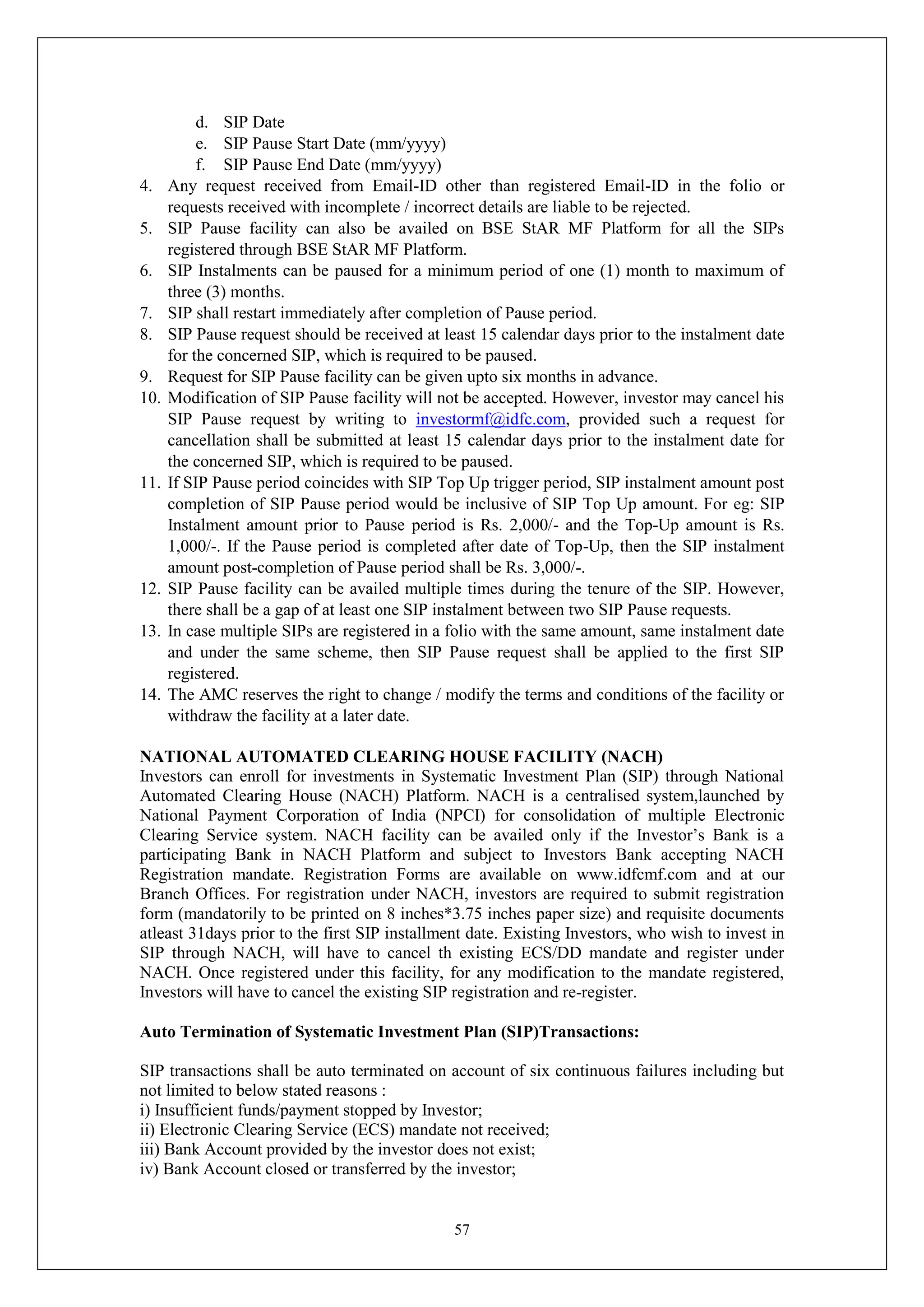 57
d. SIP Date
e. SIP Pause Start Date (mm/yyyy)
f. SIP Pause End Date (mm/yyyy)
4. Any request received from Email-ID other than registered Email-ID in the folio or
requests received with incomplete / incorrect details are liable to be rejected.
5. SIP Pause facility can also be availed on BSE StAR MF Platform for all the SIPs
registered through BSE StAR MF Platform.
6. SIP Instalments can be paused for a minimum period of one (1) month to maximum of
three (3) months.
7. SIP shall restart immediately after completion of Pause period.
8. SIP Pause request should be received at least 15 calendar days prior to the instalment date
for the concerned SIP, which is required to be paused.
9. Request for SIP Pause facility can be given upto six months in advance.
10. Modification of SIP Pause facility will not be accepted. However, investor may cancel his
SIP Pause request by writing to investormf@idfc.com, provided such a request for
cancellation shall be submitted at least 15 calendar days prior to the instalment date for
the concerned SIP, which is required to be paused.
11. If SIP Pause period coincides with SIP Top Up trigger period, SIP instalment amount post
completion of SIP Pause period would be inclusive of SIP Top Up amount. For eg: SIP
Instalment amount prior to Pause period is Rs. 2,000/- and the Top-Up amount is Rs.
1,000/-. If the Pause period is completed after date of Top-Up, then the SIP instalment
amount post-completion of Pause period shall be Rs. 3,000/-.
12. SIP Pause facility can be availed multiple times during the tenure of the SIP. However,
there shall be a gap of at least one SIP instalment between two SIP Pause requests.
13. In case multiple SIPs are registered in a folio with the same amount, same instalment date
and under the same scheme, then SIP Pause request shall be applied to the first SIP
registered.
14. The AMC reserves the right to change / modify the terms and conditions of the facility or
withdraw the facility at a later date.
NATIONAL AUTOMATED CLEARING HOUSE FACILITY (NACH)
Investors can enroll for investments in Systematic Investment Plan (SIP) through National
Automated Clearing House (NACH) Platform. NACH is a centralised system,launched by
National Payment Corporation of India (NPCI) for consolidation of multiple Electronic
Clearing Service system. NACH facility can be availed only if the Investor’s Bank is a
participating Bank in NACH Platform and subject to Investors Bank accepting NACH
Registration mandate. Registration Forms are available on www.idfcmf.com and at our
Branch Offices. For registration under NACH, investors are required to submit registration
form (mandatorily to be printed on 8 inches*3.75 inches paper size) and requisite documents
atleast 31days prior to the first SIP installment date. Existing Investors, who wish to invest in
SIP through NACH, will have to cancel th existing ECS/DD mandate and register under
NACH. Once registered under this facility, for any modification to the mandate registered,
Investors will have to cancel the existing SIP registration and re-register.
Auto Termination of Systematic Investment Plan (SIP)Transactions:
SIP transactions shall be auto terminated on account of six continuous failures including but
not limited to below stated reasons :
i) Insufficient funds/payment stopped by Investor;
ii) Electronic Clearing Service (ECS) mandate not received;
iii) Bank Account provided by the investor does not exist;
iv) Bank Account closed or transferred by the investor;
 