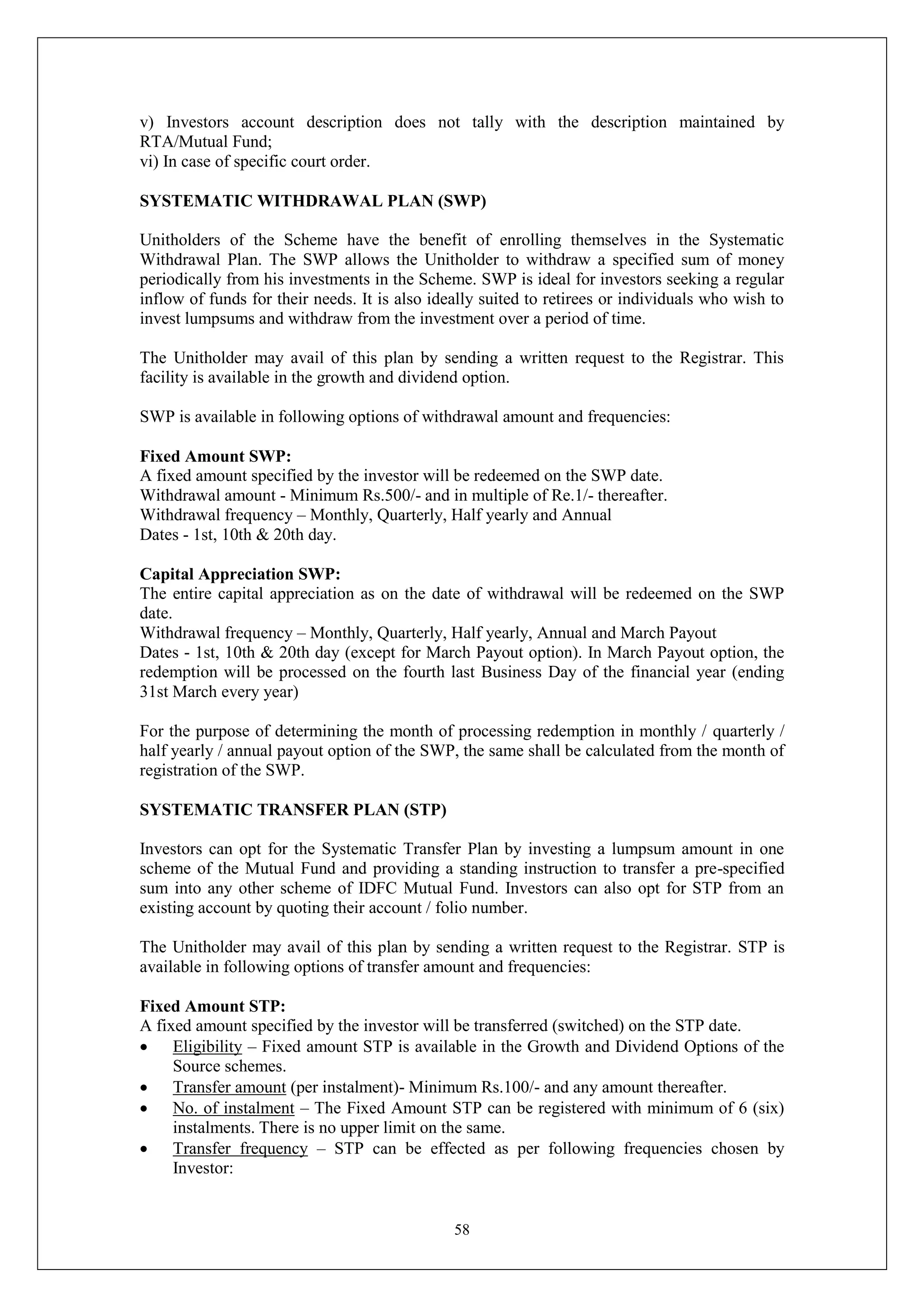 58
v) Investors account description does not tally with the description maintained by
RTA/Mutual Fund;
vi) In case of specific court order.
SYSTEMATIC WITHDRAWAL PLAN (SWP)
Unitholders of the Scheme have the benefit of enrolling themselves in the Systematic
Withdrawal Plan. The SWP allows the Unitholder to withdraw a specified sum of money
periodically from his investments in the Scheme. SWP is ideal for investors seeking a regular
inflow of funds for their needs. It is also ideally suited to retirees or individuals who wish to
invest lumpsums and withdraw from the investment over a period of time.
The Unitholder may avail of this plan by sending a written request to the Registrar. This
facility is available in the growth and dividend option.
SWP is available in following options of withdrawal amount and frequencies:
Fixed Amount SWP:
A fixed amount specified by the investor will be redeemed on the SWP date.
Withdrawal amount - Minimum Rs.500/- and in multiple of Re.1/- thereafter.
Withdrawal frequency – Monthly, Quarterly, Half yearly and Annual
Dates - 1st, 10th & 20th day.
Capital Appreciation SWP:
The entire capital appreciation as on the date of withdrawal will be redeemed on the SWP
date.
Withdrawal frequency – Monthly, Quarterly, Half yearly, Annual and March Payout
Dates - 1st, 10th & 20th day (except for March Payout option). In March Payout option, the
redemption will be processed on the fourth last Business Day of the financial year (ending
31st March every year)
For the purpose of determining the month of processing redemption in monthly / quarterly /
half yearly / annual payout option of the SWP, the same shall be calculated from the month of
registration of the SWP.
SYSTEMATIC TRANSFER PLAN (STP)
Investors can opt for the Systematic Transfer Plan by investing a lumpsum amount in one
scheme of the Mutual Fund and providing a standing instruction to transfer a pre-specified
sum into any other scheme of IDFC Mutual Fund. Investors can also opt for STP from an
existing account by quoting their account / folio number.
The Unitholder may avail of this plan by sending a written request to the Registrar. STP is
available in following options of transfer amount and frequencies:
Fixed Amount STP:
A fixed amount specified by the investor will be transferred (switched) on the STP date.
 Eligibility – Fixed amount STP is available in the Growth and Dividend Options of the
Source schemes.
 Transfer amount (per instalment)- Minimum Rs.100/- and any amount thereafter.
 No. of instalment – The Fixed Amount STP can be registered with minimum of 6 (six)
instalments. There is no upper limit on the same.
 Transfer frequency – STP can be effected as per following frequencies chosen by
Investor:
 