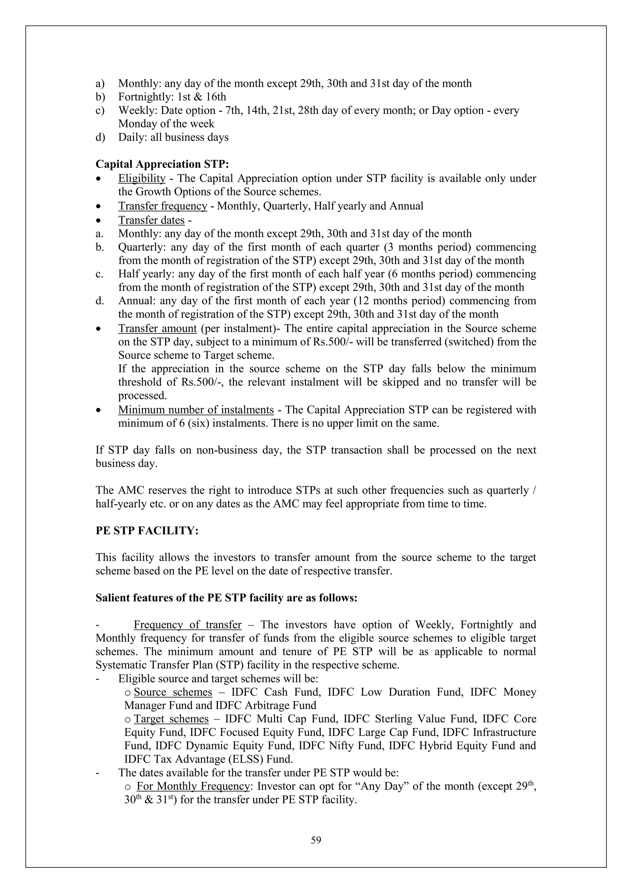 59
a) Monthly: any day of the month except 29th, 30th and 31st day of the month
b) Fortnightly: 1st & 16th
c) Weekly: Date option - 7th, 14th, 21st, 28th day of every month; or Day option - every
Monday of the week
d) Daily: all business days
Capital Appreciation STP:
 Eligibility - The Capital Appreciation option under STP facility is available only under
the Growth Options of the Source schemes.
 Transfer frequency - Monthly, Quarterly, Half yearly and Annual
 Transfer dates -
a. Monthly: any day of the month except 29th, 30th and 31st day of the month
b. Quarterly: any day of the first month of each quarter (3 months period) commencing
from the month of registration of the STP) except 29th, 30th and 31st day of the month
c. Half yearly: any day of the first month of each half year (6 months period) commencing
from the month of registration of the STP) except 29th, 30th and 31st day of the month
d. Annual: any day of the first month of each year (12 months period) commencing from
the month of registration of the STP) except 29th, 30th and 31st day of the month
 Transfer amount (per instalment)- The entire capital appreciation in the Source scheme
on the STP day, subject to a minimum of Rs.500/- will be transferred (switched) from the
Source scheme to Target scheme.
If the appreciation in the source scheme on the STP day falls below the minimum
threshold of Rs.500/-, the relevant instalment will be skipped and no transfer will be
processed.
 Minimum number of instalments - The Capital Appreciation STP can be registered with
minimum of 6 (six) instalments. There is no upper limit on the same.
If STP day falls on non-business day, the STP transaction shall be processed on the next
business day.
The AMC reserves the right to introduce STPs at such other frequencies such as quarterly /
half-yearly etc. or on any dates as the AMC may feel appropriate from time to time.
PE STP FACILITY:
This facility allows the investors to transfer amount from the source scheme to the target
scheme based on the PE level on the date of respective transfer.
Salient features of the PE STP facility are as follows:
- Frequency of transfer – The investors have option of Weekly, Fortnightly and
Monthly frequency for transfer of funds from the eligible source schemes to eligible target
schemes. The minimum amount and tenure of PE STP will be as applicable to normal
Systematic Transfer Plan (STP) facility in the respective scheme.
- Eligible source and target schemes will be:
o Source schemes – IDFC Cash Fund, IDFC Low Duration Fund, IDFC Money
Manager Fund and IDFC Arbitrage Fund
o Target schemes – IDFC Multi Cap Fund, IDFC Sterling Value Fund, IDFC Core
Equity Fund, IDFC Focused Equity Fund, IDFC Large Cap Fund, IDFC Infrastructure
Fund, IDFC Dynamic Equity Fund, IDFC Nifty Fund, IDFC Hybrid Equity Fund and
IDFC Tax Advantage (ELSS) Fund.
- The dates available for the transfer under PE STP would be:
o For Monthly Frequency: Investor can opt for “Any Day” of the month (except 29th
,
30th
& 31st
) for the transfer under PE STP facility.
 