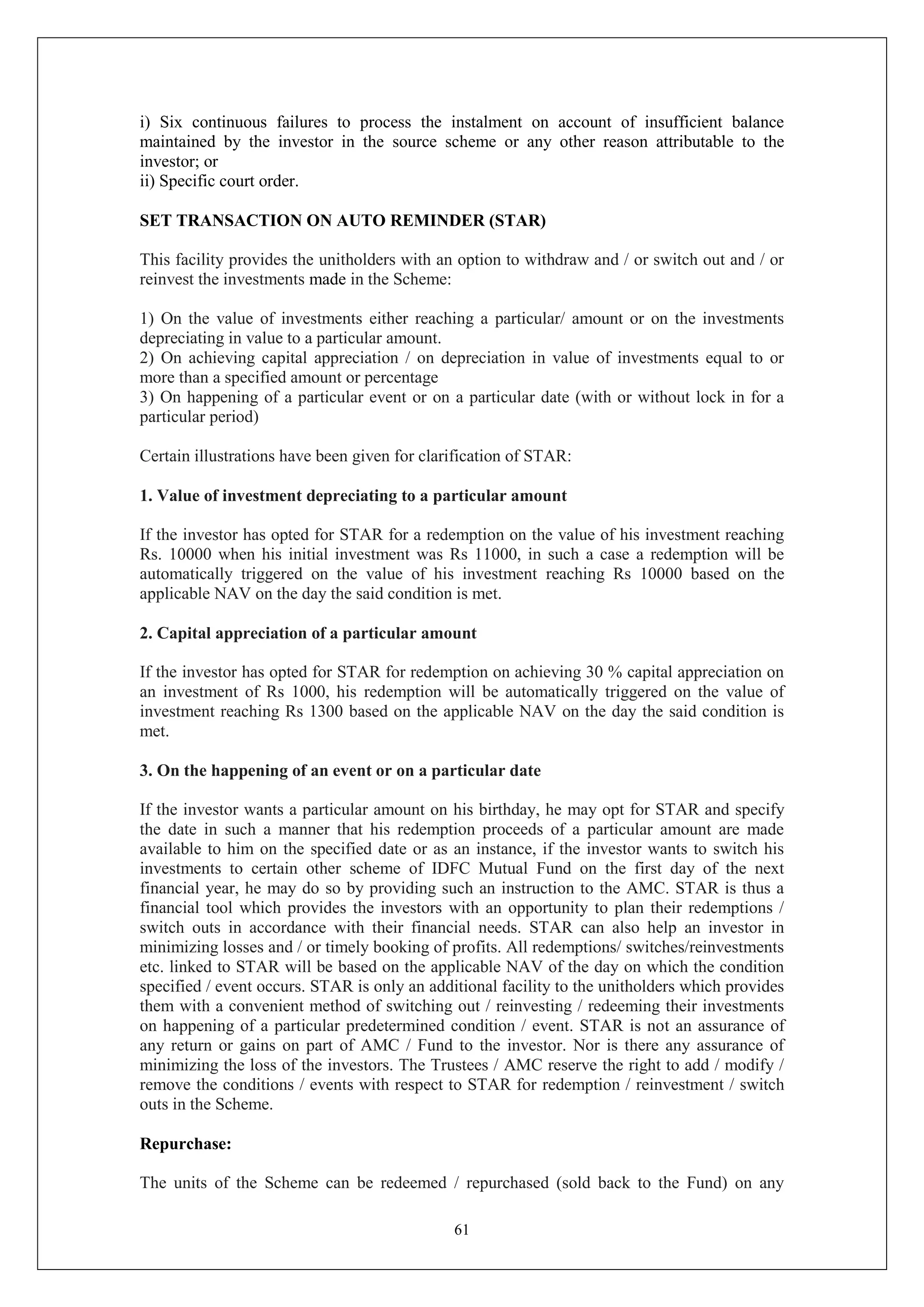 61
i) Six continuous failures to process the instalment on account of insufficient balance
maintained by the investor in the source scheme or any other reason attributable to the
investor; or
ii) Specific court order.
SET TRANSACTION ON AUTO REMINDER (STAR)
This facility provides the unitholders with an option to withdraw and / or switch out and / or
reinvest the investments made in the Scheme:
1) On the value of investments either reaching a particular/ amount or on the investments
depreciating in value to a particular amount.
2) On achieving capital appreciation / on depreciation in value of investments equal to or
more than a specified amount or percentage
3) On happening of a particular event or on a particular date (with or without lock in for a
particular period)
Certain illustrations have been given for clarification of STAR:
1. Value of investment depreciating to a particular amount
If the investor has opted for STAR for a redemption on the value of his investment reaching
Rs. 10000 when his initial investment was Rs 11000, in such a case a redemption will be
automatically triggered on the value of his investment reaching Rs 10000 based on the
applicable NAV on the day the said condition is met.
2. Capital appreciation of a particular amount
If the investor has opted for STAR for redemption on achieving 30 % capital appreciation on
an investment of Rs 1000, his redemption will be automatically triggered on the value of
investment reaching Rs 1300 based on the applicable NAV on the day the said condition is
met.
3. On the happening of an event or on a particular date
If the investor wants a particular amount on his birthday, he may opt for STAR and specify
the date in such a manner that his redemption proceeds of a particular amount are made
available to him on the specified date or as an instance, if the investor wants to switch his
investments to certain other scheme of IDFC Mutual Fund on the first day of the next
financial year, he may do so by providing such an instruction to the AMC. STAR is thus a
financial tool which provides the investors with an opportunity to plan their redemptions /
switch outs in accordance with their financial needs. STAR can also help an investor in
minimizing losses and / or timely booking of profits. All redemptions/ switches/reinvestments
etc. linked to STAR will be based on the applicable NAV of the day on which the condition
specified / event occurs. STAR is only an additional facility to the unitholders which provides
them with a convenient method of switching out / reinvesting / redeeming their investments
on happening of a particular predetermined condition / event. STAR is not an assurance of
any return or gains on part of AMC / Fund to the investor. Nor is there any assurance of
minimizing the loss of the investors. The Trustees / AMC reserve the right to add / modify /
remove the conditions / events with respect to STAR for redemption / reinvestment / switch
outs in the Scheme.
Repurchase:
The units of the Scheme can be redeemed / repurchased (sold back to the Fund) on any
 
