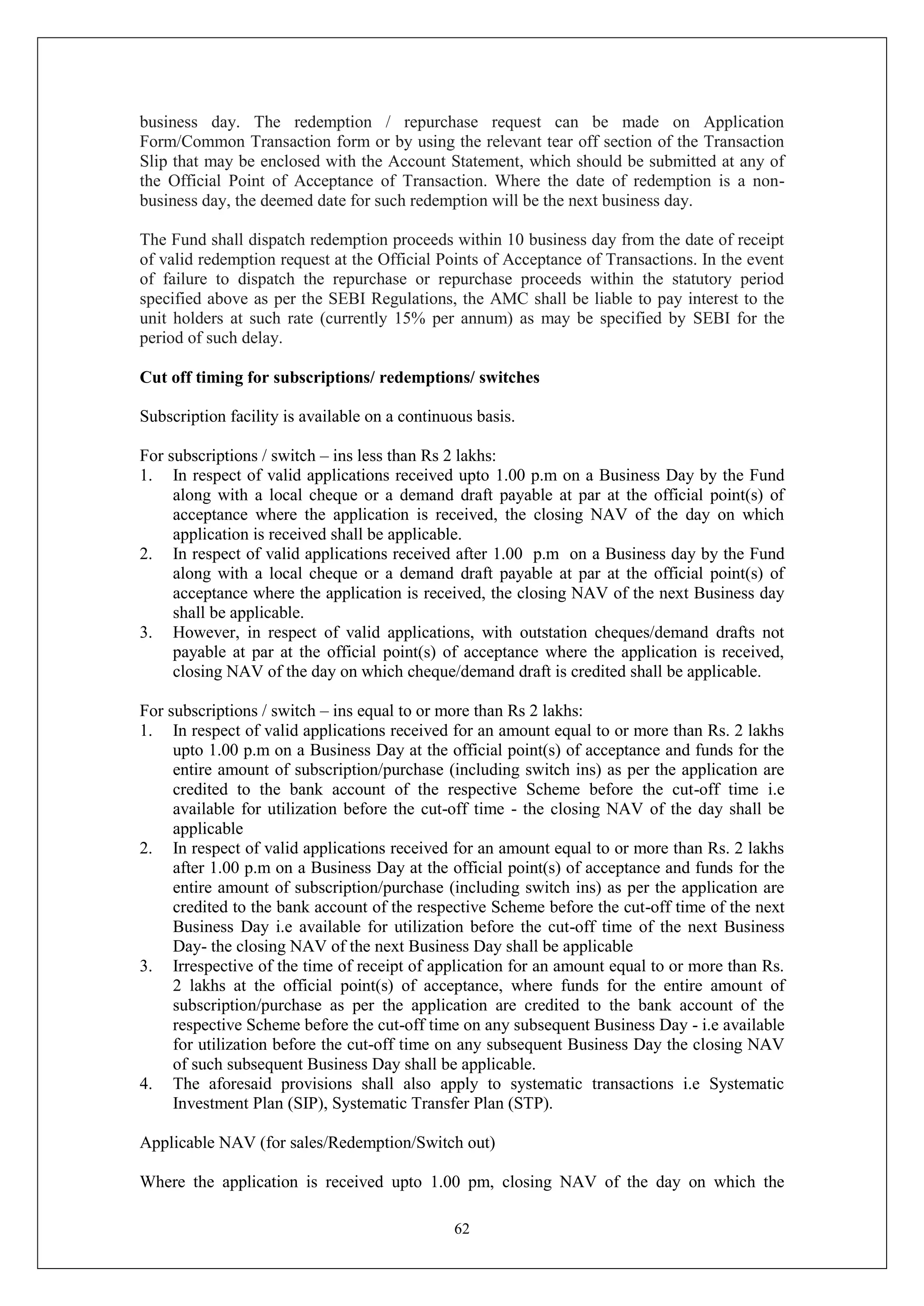 62
business day. The redemption / repurchase request can be made on Application
Form/Common Transaction form or by using the relevant tear off section of the Transaction
Slip that may be enclosed with the Account Statement, which should be submitted at any of
the Official Point of Acceptance of Transaction. Where the date of redemption is a non-
business day, the deemed date for such redemption will be the next business day.
The Fund shall dispatch redemption proceeds within 10 business day from the date of receipt
of valid redemption request at the Official Points of Acceptance of Transactions. In the event
of failure to dispatch the repurchase or repurchase proceeds within the statutory period
specified above as per the SEBI Regulations, the AMC shall be liable to pay interest to the
unit holders at such rate (currently 15% per annum) as may be specified by SEBI for the
period of such delay.
Cut off timing for subscriptions/ redemptions/ switches
Subscription facility is available on a continuous basis.
For subscriptions / switch – ins less than Rs 2 lakhs:
1. In respect of valid applications received upto 1.00 p.m on a Business Day by the Fund
along with a local cheque or a demand draft payable at par at the official point(s) of
acceptance where the application is received, the closing NAV of the day on which
application is received shall be applicable.
2. In respect of valid applications received after 1.00 p.m on a Business day by the Fund
along with a local cheque or a demand draft payable at par at the official point(s) of
acceptance where the application is received, the closing NAV of the next Business day
shall be applicable.
3. However, in respect of valid applications, with outstation cheques/demand drafts not
payable at par at the official point(s) of acceptance where the application is received,
closing NAV of the day on which cheque/demand draft is credited shall be applicable.
For subscriptions / switch – ins equal to or more than Rs 2 lakhs:
1. In respect of valid applications received for an amount equal to or more than Rs. 2 lakhs
upto 1.00 p.m on a Business Day at the official point(s) of acceptance and funds for the
entire amount of subscription/purchase (including switch ins) as per the application are
credited to the bank account of the respective Scheme before the cut-off time i.e
available for utilization before the cut-off time - the closing NAV of the day shall be
applicable
2. In respect of valid applications received for an amount equal to or more than Rs. 2 lakhs
after 1.00 p.m on a Business Day at the official point(s) of acceptance and funds for the
entire amount of subscription/purchase (including switch ins) as per the application are
credited to the bank account of the respective Scheme before the cut-off time of the next
Business Day i.e available for utilization before the cut-off time of the next Business
Day- the closing NAV of the next Business Day shall be applicable
3. Irrespective of the time of receipt of application for an amount equal to or more than Rs.
2 lakhs at the official point(s) of acceptance, where funds for the entire amount of
subscription/purchase as per the application are credited to the bank account of the
respective Scheme before the cut-off time on any subsequent Business Day - i.e available
for utilization before the cut-off time on any subsequent Business Day the closing NAV
of such subsequent Business Day shall be applicable.
4. The aforesaid provisions shall also apply to systematic transactions i.e Systematic
Investment Plan (SIP), Systematic Transfer Plan (STP).
Applicable NAV (for sales/Redemption/Switch out)
Where the application is received upto 1.00 pm, closing NAV of the day on which the
 