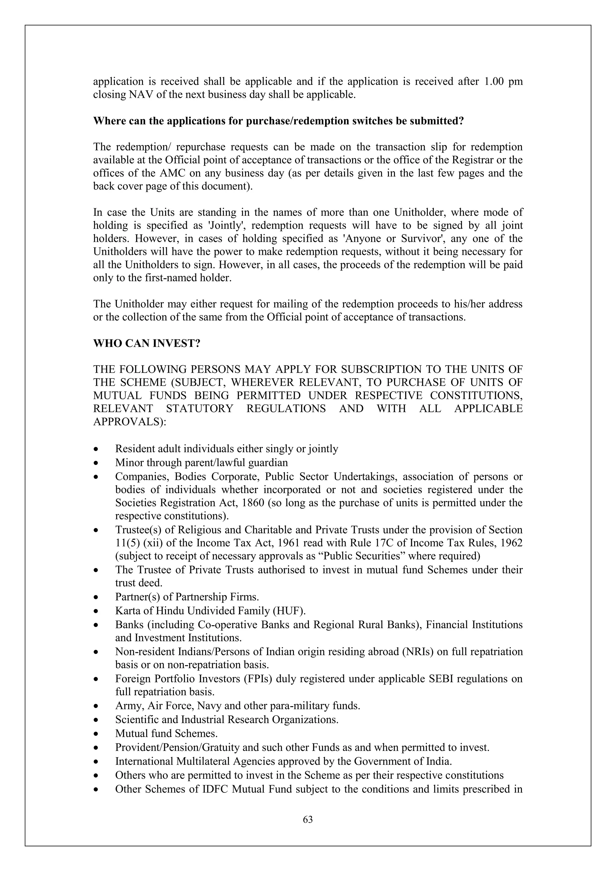63
application is received shall be applicable and if the application is received after 1.00 pm
closing NAV of the next business day shall be applicable.
Where can the applications for purchase/redemption switches be submitted?
The redemption/ repurchase requests can be made on the transaction slip for redemption
available at the Official point of acceptance of transactions or the office of the Registrar or the
offices of the AMC on any business day (as per details given in the last few pages and the
back cover page of this document).
In case the Units are standing in the names of more than one Unitholder, where mode of
holding is specified as 'Jointly', redemption requests will have to be signed by all joint
holders. However, in cases of holding specified as 'Anyone or Survivor', any one of the
Unitholders will have the power to make redemption requests, without it being necessary for
all the Unitholders to sign. However, in all cases, the proceeds of the redemption will be paid
only to the first-named holder.
The Unitholder may either request for mailing of the redemption proceeds to his/her address
or the collection of the same from the Official point of acceptance of transactions.
WHO CAN INVEST?
THE FOLLOWING PERSONS MAY APPLY FOR SUBSCRIPTION TO THE UNITS OF
THE SCHEME (SUBJECT, WHEREVER RELEVANT, TO PURCHASE OF UNITS OF
MUTUAL FUNDS BEING PERMITTED UNDER RESPECTIVE CONSTITUTIONS,
RELEVANT STATUTORY REGULATIONS AND WITH ALL APPLICABLE
APPROVALS):
 Resident adult individuals either singly or jointly
 Minor through parent/lawful guardian
 Companies, Bodies Corporate, Public Sector Undertakings, association of persons or
bodies of individuals whether incorporated or not and societies registered under the
Societies Registration Act, 1860 (so long as the purchase of units is permitted under the
respective constitutions).
 Trustee(s) of Religious and Charitable and Private Trusts under the provision of Section
11(5) (xii) of the Income Tax Act, 1961 read with Rule 17C of Income Tax Rules, 1962
(subject to receipt of necessary approvals as “Public Securities” where required)
 The Trustee of Private Trusts authorised to invest in mutual fund Schemes under their
trust deed.
 Partner(s) of Partnership Firms.
 Karta of Hindu Undivided Family (HUF).
 Banks (including Co-operative Banks and Regional Rural Banks), Financial Institutions
and Investment Institutions.
 Non-resident Indians/Persons of Indian origin residing abroad (NRIs) on full repatriation
basis or on non-repatriation basis.
 Foreign Portfolio Investors (FPIs) duly registered under applicable SEBI regulations on
full repatriation basis.
 Army, Air Force, Navy and other para-military funds.
 Scientific and Industrial Research Organizations.
 Mutual fund Schemes.
 Provident/Pension/Gratuity and such other Funds as and when permitted to invest.
 International Multilateral Agencies approved by the Government of India.
 Others who are permitted to invest in the Scheme as per their respective constitutions
 Other Schemes of IDFC Mutual Fund subject to the conditions and limits prescribed in
 