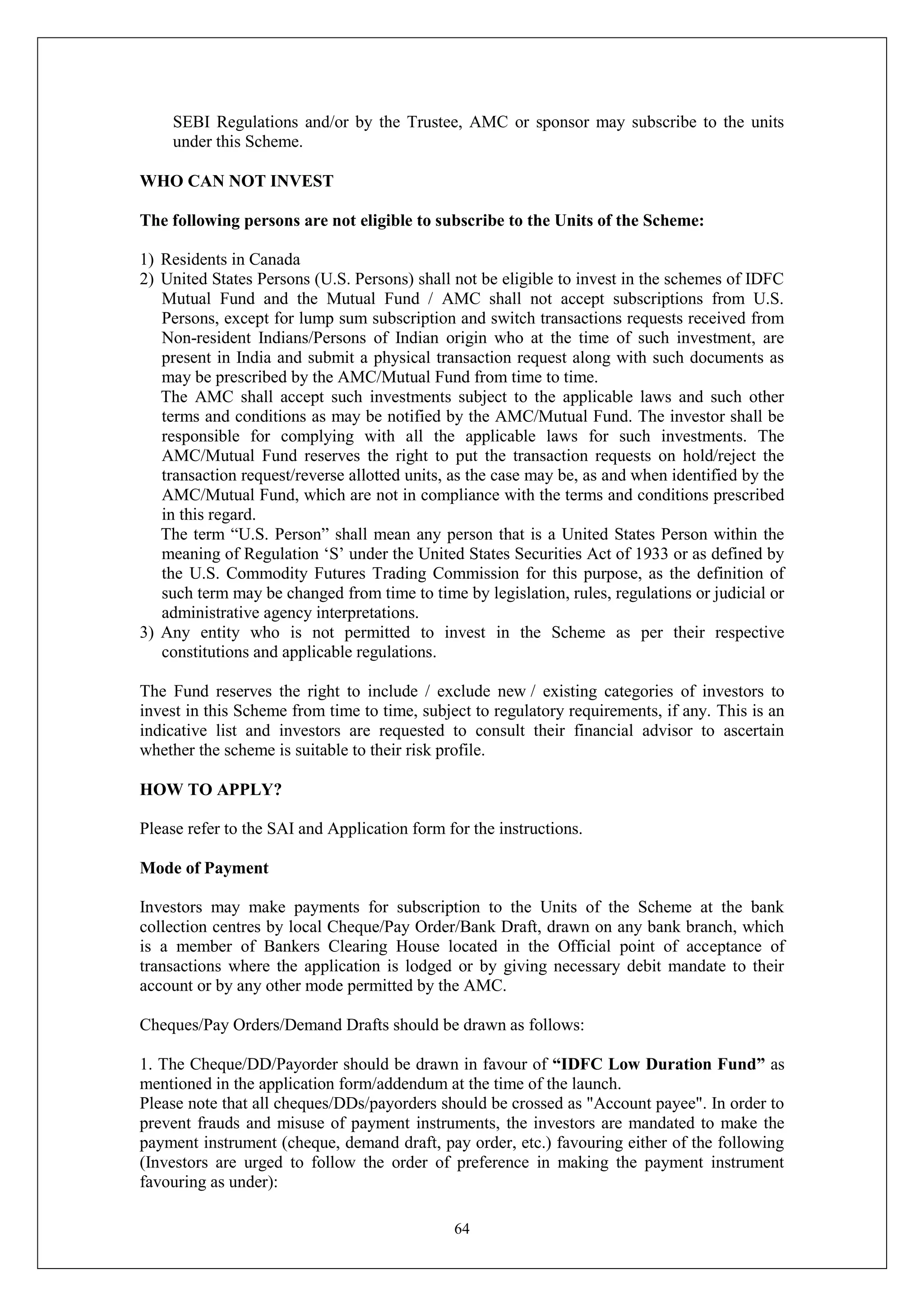 64
SEBI Regulations and/or by the Trustee, AMC or sponsor may subscribe to the units
under this Scheme.
WHO CAN NOT INVEST
The following persons are not eligible to subscribe to the Units of the Scheme:
1) Residents in Canada
2) United States Persons (U.S. Persons) shall not be eligible to invest in the schemes of IDFC
Mutual Fund and the Mutual Fund / AMC shall not accept subscriptions from U.S.
Persons, except for lump sum subscription and switch transactions requests received from
Non-resident Indians/Persons of Indian origin who at the time of such investment, are
present in India and submit a physical transaction request along with such documents as
may be prescribed by the AMC/Mutual Fund from time to time.
The AMC shall accept such investments subject to the applicable laws and such other
terms and conditions as may be notified by the AMC/Mutual Fund. The investor shall be
responsible for complying with all the applicable laws for such investments. The
AMC/Mutual Fund reserves the right to put the transaction requests on hold/reject the
transaction request/reverse allotted units, as the case may be, as and when identified by the
AMC/Mutual Fund, which are not in compliance with the terms and conditions prescribed
in this regard.
The term “U.S. Person” shall mean any person that is a United States Person within the
meaning of Regulation ‘S’ under the United States Securities Act of 1933 or as defined by
the U.S. Commodity Futures Trading Commission for this purpose, as the definition of
such term may be changed from time to time by legislation, rules, regulations or judicial or
administrative agency interpretations.
3) Any entity who is not permitted to invest in the Scheme as per their respective
constitutions and applicable regulations.
The Fund reserves the right to include / exclude new / existing categories of investors to
invest in this Scheme from time to time, subject to regulatory requirements, if any. This is an
indicative list and investors are requested to consult their financial advisor to ascertain
whether the scheme is suitable to their risk profile.
HOW TO APPLY?
Please refer to the SAI and Application form for the instructions.
Mode of Payment
Investors may make payments for subscription to the Units of the Scheme at the bank
collection centres by local Cheque/Pay Order/Bank Draft, drawn on any bank branch, which
is a member of Bankers Clearing House located in the Official point of acceptance of
transactions where the application is lodged or by giving necessary debit mandate to their
account or by any other mode permitted by the AMC.
Cheques/Pay Orders/Demand Drafts should be drawn as follows:
1. The Cheque/DD/Payorder should be drawn in favour of “IDFC Low Duration Fund” as
mentioned in the application form/addendum at the time of the launch.
Please note that all cheques/DDs/payorders should be crossed as "Account payee". In order to
prevent frauds and misuse of payment instruments, the investors are mandated to make the
payment instrument (cheque, demand draft, pay order, etc.) favouring either of the following
(Investors are urged to follow the order of preference in making the payment instrument
favouring as under):
 