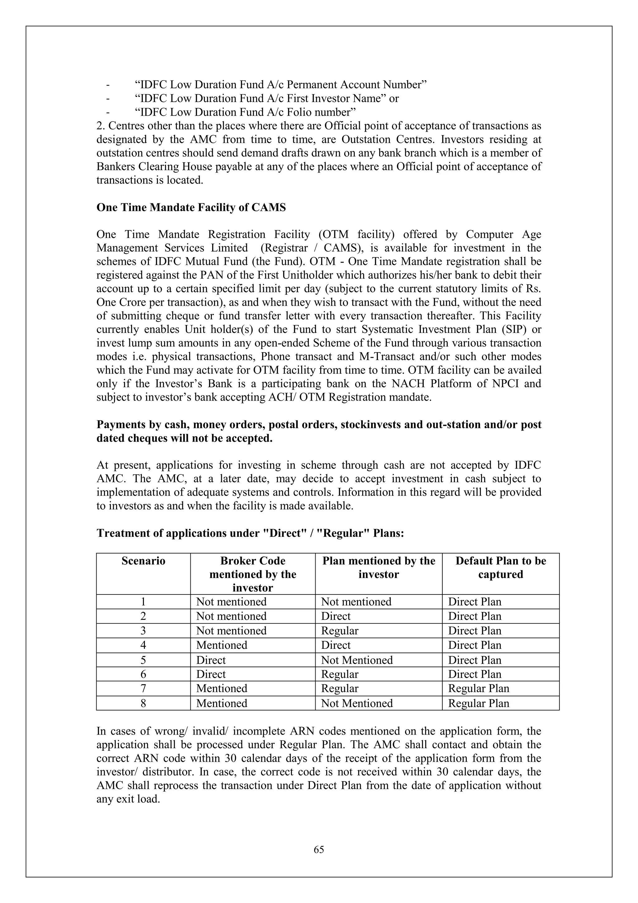 65
- “IDFC Low Duration Fund A/c Permanent Account Number”
- “IDFC Low Duration Fund A/c First Investor Name” or
- “IDFC Low Duration Fund A/c Folio number”
2. Centres other than the places where there are Official point of acceptance of transactions as
designated by the AMC from time to time, are Outstation Centres. Investors residing at
outstation centres should send demand drafts drawn on any bank branch which is a member of
Bankers Clearing House payable at any of the places where an Official point of acceptance of
transactions is located.
One Time Mandate Facility of CAMS
One Time Mandate Registration Facility (OTM facility) offered by Computer Age
Management Services Limited (Registrar / CAMS), is available for investment in the
schemes of IDFC Mutual Fund (the Fund). OTM - One Time Mandate registration shall be
registered against the PAN of the First Unitholder which authorizes his/her bank to debit their
account up to a certain specified limit per day (subject to the current statutory limits of Rs.
One Crore per transaction), as and when they wish to transact with the Fund, without the need
of submitting cheque or fund transfer letter with every transaction thereafter. This Facility
currently enables Unit holder(s) of the Fund to start Systematic Investment Plan (SIP) or
invest lump sum amounts in any open-ended Scheme of the Fund through various transaction
modes i.e. physical transactions, Phone transact and M-Transact and/or such other modes
which the Fund may activate for OTM facility from time to time. OTM facility can be availed
only if the Investor’s Bank is a participating bank on the NACH Platform of NPCI and
subject to investor’s bank accepting ACH/ OTM Registration mandate.
Payments by cash, money orders, postal orders, stockinvests and out-station and/or post
dated cheques will not be accepted.
At present, applications for investing in scheme through cash are not accepted by IDFC
AMC. The AMC, at a later date, may decide to accept investment in cash subject to
implementation of adequate systems and controls. Information in this regard will be provided
to investors as and when the facility is made available.
Treatment of applications under "Direct" / "Regular" Plans:
Scenario Broker Code
mentioned by the
investor
Plan mentioned by the
investor
Default Plan to be
captured
1 Not mentioned Not mentioned Direct Plan
2 Not mentioned Direct Direct Plan
3 Not mentioned Regular Direct Plan
4 Mentioned Direct Direct Plan
5 Direct Not Mentioned Direct Plan
6 Direct Regular Direct Plan
7 Mentioned Regular Regular Plan
8 Mentioned Not Mentioned Regular Plan
In cases of wrong/ invalid/ incomplete ARN codes mentioned on the application form, the
application shall be processed under Regular Plan. The AMC shall contact and obtain the
correct ARN code within 30 calendar days of the receipt of the application form from the
investor/ distributor. In case, the correct code is not received within 30 calendar days, the
AMC shall reprocess the transaction under Direct Plan from the date of application without
any exit load.
 