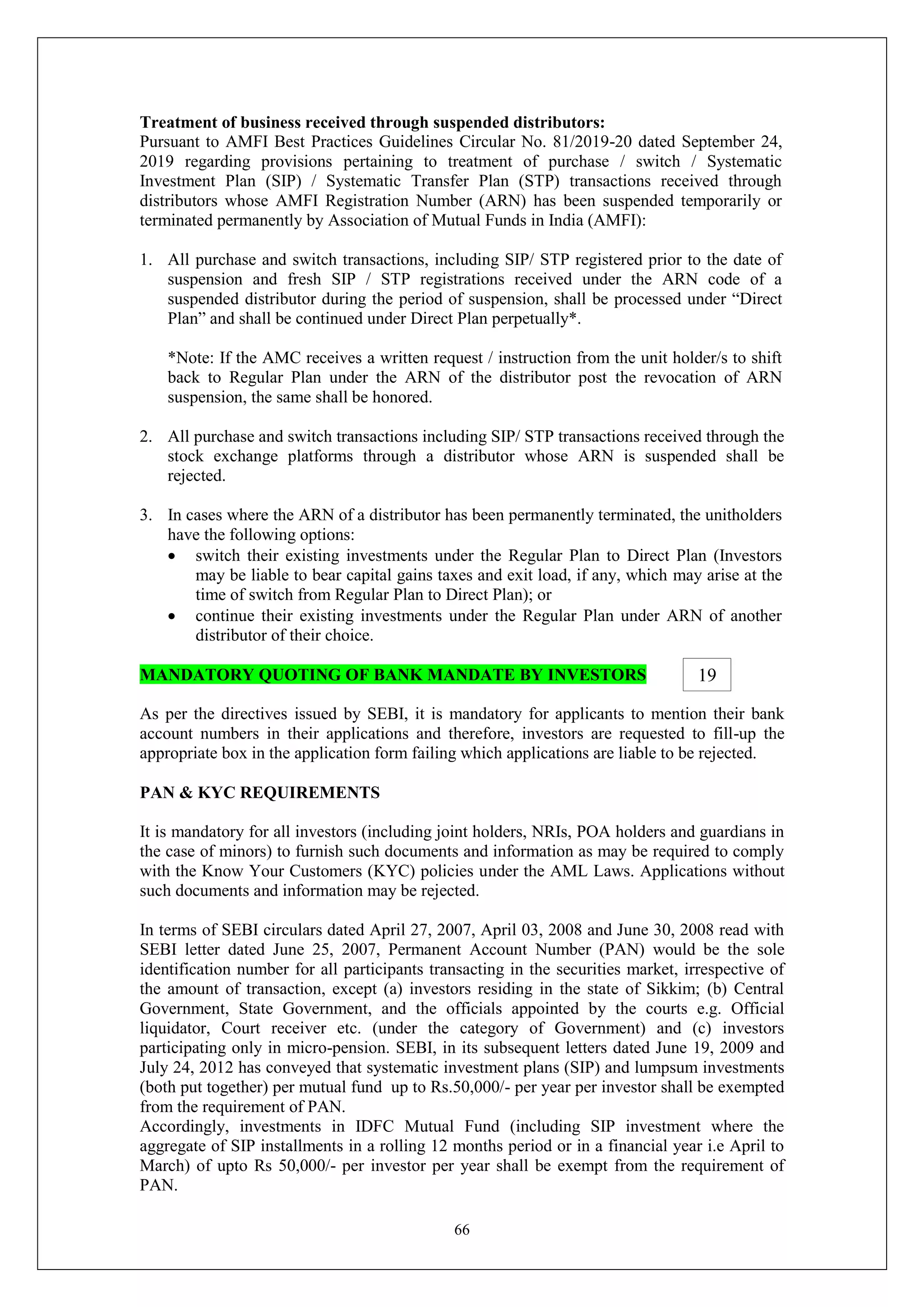 66
Treatment of business received through suspended distributors:
Pursuant to AMFI Best Practices Guidelines Circular No. 81/2019-20 dated September 24,
2019 regarding provisions pertaining to treatment of purchase / switch / Systematic
Investment Plan (SIP) / Systematic Transfer Plan (STP) transactions received through
distributors whose AMFI Registration Number (ARN) has been suspended temporarily or
terminated permanently by Association of Mutual Funds in India (AMFI):
1. All purchase and switch transactions, including SIP/ STP registered prior to the date of
suspension and fresh SIP / STP registrations received under the ARN code of a
suspended distributor during the period of suspension, shall be processed under “Direct
Plan” and shall be continued under Direct Plan perpetually*.
*Note: If the AMC receives a written request / instruction from the unit holder/s to shift
back to Regular Plan under the ARN of the distributor post the revocation of ARN
suspension, the same shall be honored.
2. All purchase and switch transactions including SIP/ STP transactions received through the
stock exchange platforms through a distributor whose ARN is suspended shall be
rejected.
3. In cases where the ARN of a distributor has been permanently terminated, the unitholders
have the following options:
 switch their existing investments under the Regular Plan to Direct Plan (Investors
may be liable to bear capital gains taxes and exit load, if any, which may arise at the
time of switch from Regular Plan to Direct Plan); or
 continue their existing investments under the Regular Plan under ARN of another
distributor of their choice.
MANDATORY QUOTING OF BANK MANDATE BY INVESTORS
As per the directives issued by SEBI, it is mandatory for applicants to mention their bank
account numbers in their applications and therefore, investors are requested to fill-up the
appropriate box in the application form failing which applications are liable to be rejected.
PAN & KYC REQUIREMENTS
It is mandatory for all investors (including joint holders, NRIs, POA holders and guardians in
the case of minors) to furnish such documents and information as may be required to comply
with the Know Your Customers (KYC) policies under the AML Laws. Applications without
such documents and information may be rejected.
In terms of SEBI circulars dated April 27, 2007, April 03, 2008 and June 30, 2008 read with
SEBI letter dated June 25, 2007, Permanent Account Number (PAN) would be the sole
identification number for all participants transacting in the securities market, irrespective of
the amount of transaction, except (a) investors residing in the state of Sikkim; (b) Central
Government, State Government, and the officials appointed by the courts e.g. Official
liquidator, Court receiver etc. (under the category of Government) and (c) investors
participating only in micro-pension. SEBI, in its subsequent letters dated June 19, 2009 and
July 24, 2012 has conveyed that systematic investment plans (SIP) and lumpsum investments
(both put together) per mutual fund up to Rs.50,000/- per year per investor shall be exempted
from the requirement of PAN.
Accordingly, investments in IDFC Mutual Fund (including SIP investment where the
aggregate of SIP installments in a rolling 12 months period or in a financial year i.e April to
March) of upto Rs 50,000/- per investor per year shall be exempt from the requirement of
PAN.
19
 