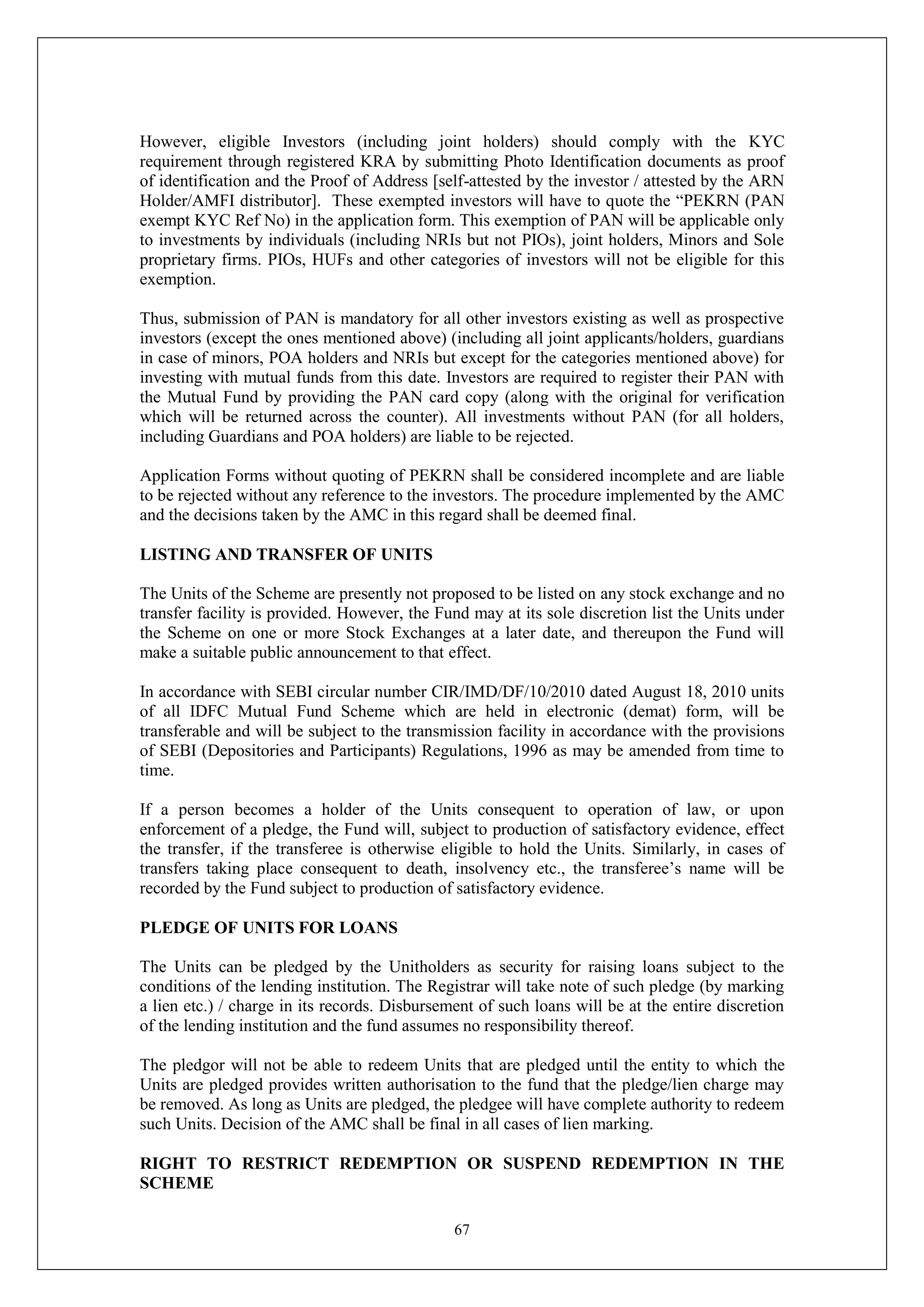 67
However, eligible Investors (including joint holders) should comply with the KYC
requirement through registered KRA by submitting Photo Identification documents as proof
of identification and the Proof of Address [self-attested by the investor / attested by the ARN
Holder/AMFI distributor]. These exempted investors will have to quote the “PEKRN (PAN
exempt KYC Ref No) in the application form. This exemption of PAN will be applicable only
to investments by individuals (including NRIs but not PIOs), joint holders, Minors and Sole
proprietary firms. PIOs, HUFs and other categories of investors will not be eligible for this
exemption.
Thus, submission of PAN is mandatory for all other investors existing as well as prospective
investors (except the ones mentioned above) (including all joint applicants/holders, guardians
in case of minors, POA holders and NRIs but except for the categories mentioned above) for
investing with mutual funds from this date. Investors are required to register their PAN with
the Mutual Fund by providing the PAN card copy (along with the original for verification
which will be returned across the counter). All investments without PAN (for all holders,
including Guardians and POA holders) are liable to be rejected.
Application Forms without quoting of PEKRN shall be considered incomplete and are liable
to be rejected without any reference to the investors. The procedure implemented by the AMC
and the decisions taken by the AMC in this regard shall be deemed final.
LISTING AND TRANSFER OF UNITS
The Units of the Scheme are presently not proposed to be listed on any stock exchange and no
transfer facility is provided. However, the Fund may at its sole discretion list the Units under
the Scheme on one or more Stock Exchanges at a later date, and thereupon the Fund will
make a suitable public announcement to that effect.
In accordance with SEBI circular number CIR/IMD/DF/10/2010 dated August 18, 2010 units
of all IDFC Mutual Fund Scheme which are held in electronic (demat) form, will be
transferable and will be subject to the transmission facility in accordance with the provisions
of SEBI (Depositories and Participants) Regulations, 1996 as may be amended from time to
time.
If a person becomes a holder of the Units consequent to operation of law, or upon
enforcement of a pledge, the Fund will, subject to production of satisfactory evidence, effect
the transfer, if the transferee is otherwise eligible to hold the Units. Similarly, in cases of
transfers taking place consequent to death, insolvency etc., the transferee’s name will be
recorded by the Fund subject to production of satisfactory evidence.
PLEDGE OF UNITS FOR LOANS
The Units can be pledged by the Unitholders as security for raising loans subject to the
conditions of the lending institution. The Registrar will take note of such pledge (by marking
a lien etc.) / charge in its records. Disbursement of such loans will be at the entire discretion
of the lending institution and the fund assumes no responsibility thereof.
The pledgor will not be able to redeem Units that are pledged until the entity to which the
Units are pledged provides written authorisation to the fund that the pledge/lien charge may
be removed. As long as Units are pledged, the pledgee will have complete authority to redeem
such Units. Decision of the AMC shall be final in all cases of lien marking.
RIGHT TO RESTRICT REDEMPTION OR SUSPEND REDEMPTION IN THE
SCHEME
 