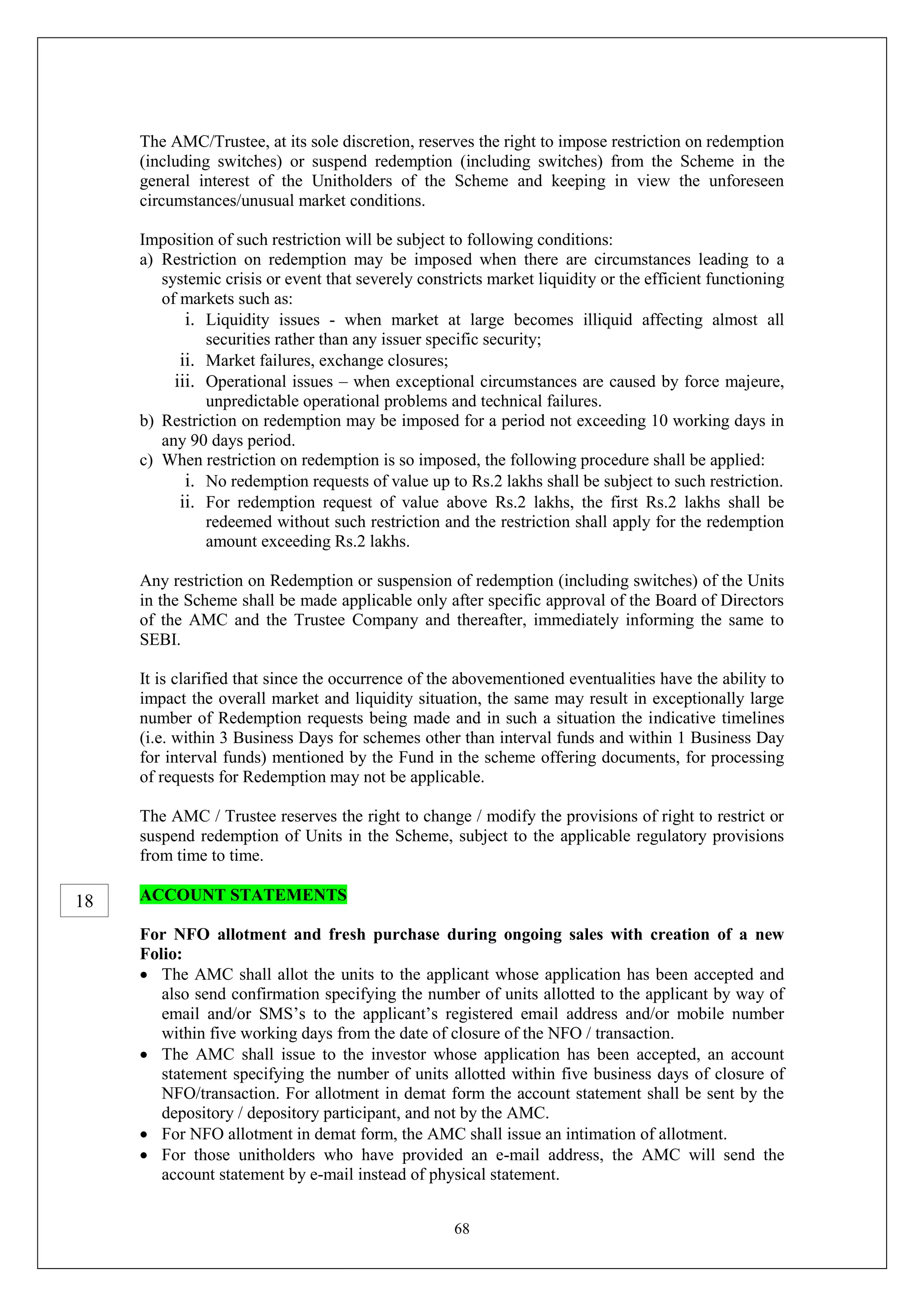 68
The AMC/Trustee, at its sole discretion, reserves the right to impose restriction on redemption
(including switches) or suspend redemption (including switches) from the Scheme in the
general interest of the Unitholders of the Scheme and keeping in view the unforeseen
circumstances/unusual market conditions.
Imposition of such restriction will be subject to following conditions:
a) Restriction on redemption may be imposed when there are circumstances leading to a
systemic crisis or event that severely constricts market liquidity or the efficient functioning
of markets such as:
i. Liquidity issues - when market at large becomes illiquid affecting almost all
securities rather than any issuer specific security;
ii. Market failures, exchange closures;
iii. Operational issues – when exceptional circumstances are caused by force majeure,
unpredictable operational problems and technical failures.
b) Restriction on redemption may be imposed for a period not exceeding 10 working days in
any 90 days period.
c) When restriction on redemption is so imposed, the following procedure shall be applied:
i. No redemption requests of value up to Rs.2 lakhs shall be subject to such restriction.
ii. For redemption request of value above Rs.2 lakhs, the first Rs.2 lakhs shall be
redeemed without such restriction and the restriction shall apply for the redemption
amount exceeding Rs.2 lakhs.
Any restriction on Redemption or suspension of redemption (including switches) of the Units
in the Scheme shall be made applicable only after specific approval of the Board of Directors
of the AMC and the Trustee Company and thereafter, immediately informing the same to
SEBI.
It is clarified that since the occurrence of the abovementioned eventualities have the ability to
impact the overall market and liquidity situation, the same may result in exceptionally large
number of Redemption requests being made and in such a situation the indicative timelines
(i.e. within 3 Business Days for schemes other than interval funds and within 1 Business Day
for interval funds) mentioned by the Fund in the scheme offering documents, for processing
of requests for Redemption may not be applicable.
The AMC / Trustee reserves the right to change / modify the provisions of right to restrict or
suspend redemption of Units in the Scheme, subject to the applicable regulatory provisions
from time to time.
ACCOUNT STATEMENTS
For NFO allotment and fresh purchase during ongoing sales with creation of a new
Folio:
 The AMC shall allot the units to the applicant whose application has been accepted and
also send confirmation specifying the number of units allotted to the applicant by way of
email and/or SMS’s to the applicant’s registered email address and/or mobile number
within five working days from the date of closure of the NFO / transaction.
 The AMC shall issue to the investor whose application has been accepted, an account
statement specifying the number of units allotted within five business days of closure of
NFO/transaction. For allotment in demat form the account statement shall be sent by the
depository / depository participant, and not by the AMC.
 For NFO allotment in demat form, the AMC shall issue an intimation of allotment.
 For those unitholders who have provided an e-mail address, the AMC will send the
account statement by e-mail instead of physical statement.
18
 