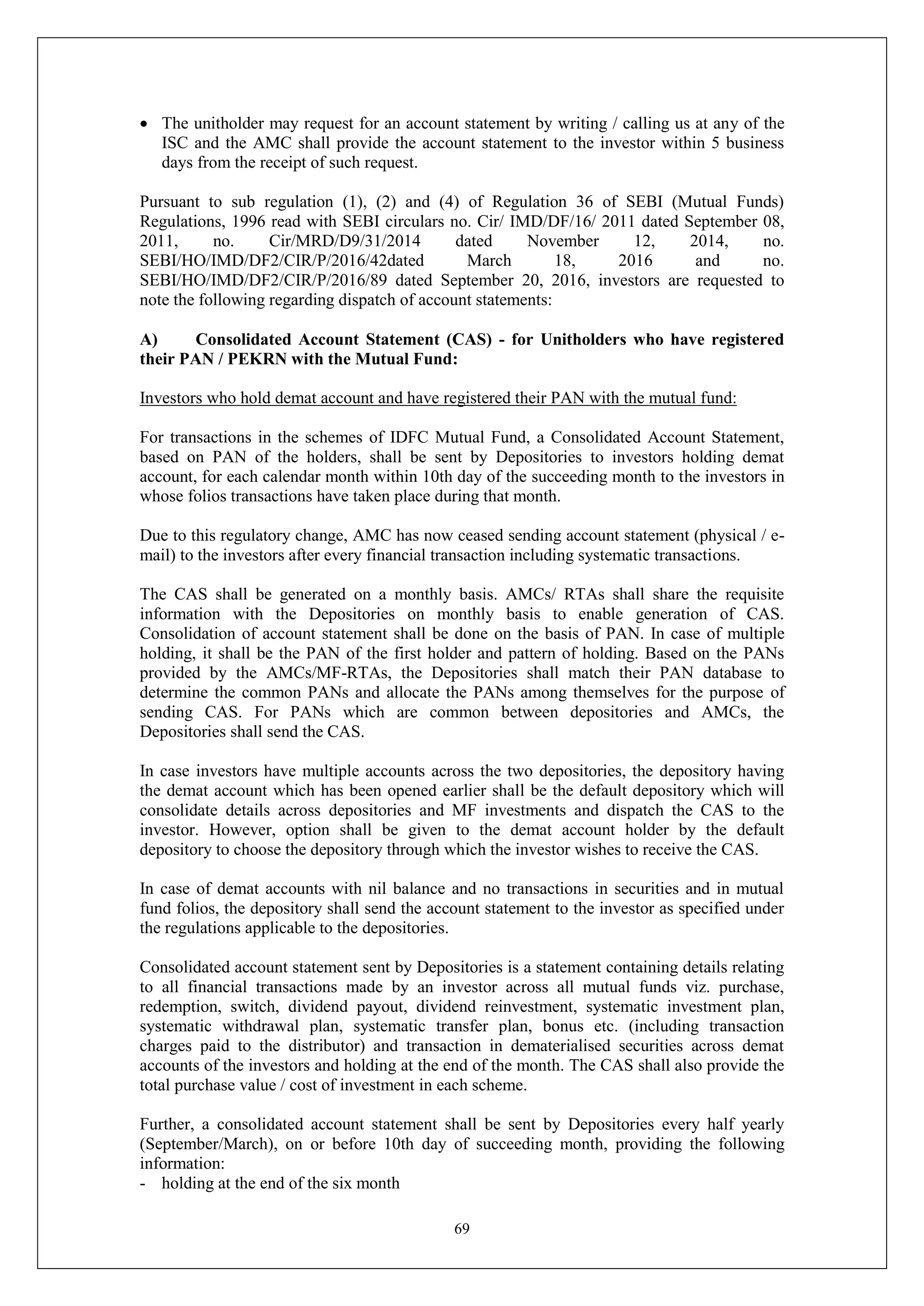 69
 The unitholder may request for an account statement by writing / calling us at any of the
ISC and the AMC shall provide the account statement to the investor within 5 business
days from the receipt of such request.
Pursuant to sub regulation (1), (2) and (4) of Regulation 36 of SEBI (Mutual Funds)
Regulations, 1996 read with SEBI circulars no. Cir/ IMD/DF/16/ 2011 dated September 08,
2011, no. Cir/MRD/D9/31/2014 dated November 12, 2014, no.
SEBI/HO/IMD/DF2/CIR/P/2016/42dated March 18, 2016 and no.
SEBI/HO/IMD/DF2/CIR/P/2016/89 dated September 20, 2016, investors are requested to
note the following regarding dispatch of account statements:
A) Consolidated Account Statement (CAS) - for Unitholders who have registered
their PAN / PEKRN with the Mutual Fund:
Investors who hold demat account and have registered their PAN with the mutual fund:
For transactions in the schemes of IDFC Mutual Fund, a Consolidated Account Statement,
based on PAN of the holders, shall be sent by Depositories to investors holding demat
account, for each calendar month within 10th day of the succeeding month to the investors in
whose folios transactions have taken place during that month.
Due to this regulatory change, AMC has now ceased sending account statement (physical / e-
mail) to the investors after every financial transaction including systematic transactions.
The CAS shall be generated on a monthly basis. AMCs/ RTAs shall share the requisite
information with the Depositories on monthly basis to enable generation of CAS.
Consolidation of account statement shall be done on the basis of PAN. In case of multiple
holding, it shall be the PAN of the first holder and pattern of holding. Based on the PANs
provided by the AMCs/MF-RTAs, the Depositories shall match their PAN database to
determine the common PANs and allocate the PANs among themselves for the purpose of
sending CAS. For PANs which are common between depositories and AMCs, the
Depositories shall send the CAS.
In case investors have multiple accounts across the two depositories, the depository having
the demat account which has been opened earlier shall be the default depository which will
consolidate details across depositories and MF investments and dispatch the CAS to the
investor. However, option shall be given to the demat account holder by the default
depository to choose the depository through which the investor wishes to receive the CAS.
In case of demat accounts with nil balance and no transactions in securities and in mutual
fund folios, the depository shall send the account statement to the investor as specified under
the regulations applicable to the depositories.
Consolidated account statement sent by Depositories is a statement containing details relating
to all financial transactions made by an investor across all mutual funds viz. purchase,
redemption, switch, dividend payout, dividend reinvestment, systematic investment plan,
systematic withdrawal plan, systematic transfer plan, bonus etc. (including transaction
charges paid to the distributor) and transaction in dematerialised securities across demat
accounts of the investors and holding at the end of the month. The CAS shall also provide the
total purchase value / cost of investment in each scheme.
Further, a consolidated account statement shall be sent by Depositories every half yearly
(September/March), on or before 10th day of succeeding month, providing the following
information:
- holding at the end of the six month
 