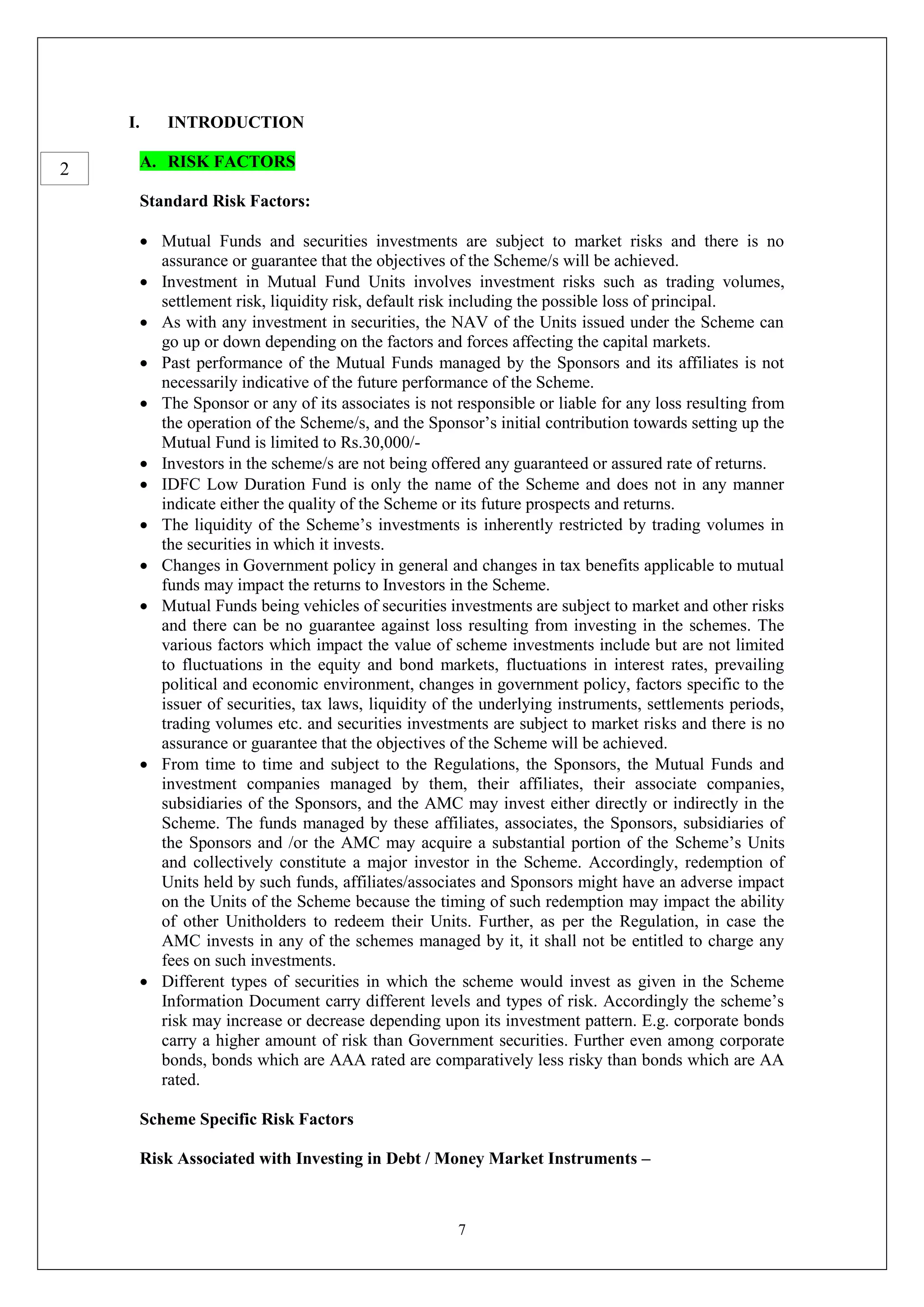 7
I. INTRODUCTION
A. RISK FACTORS
Standard Risk Factors:
 Mutual Funds and securities investments are subject to market risks and there is no
assurance or guarantee that the objectives of the Scheme/s will be achieved.
 Investment in Mutual Fund Units involves investment risks such as trading volumes,
settlement risk, liquidity risk, default risk including the possible loss of principal.
 As with any investment in securities, the NAV of the Units issued under the Scheme can
go up or down depending on the factors and forces affecting the capital markets.
 Past performance of the Mutual Funds managed by the Sponsors and its affiliates is not
necessarily indicative of the future performance of the Scheme.
 The Sponsor or any of its associates is not responsible or liable for any loss resulting from
the operation of the Scheme/s, and the Sponsor’s initial contribution towards setting up the
Mutual Fund is limited to Rs.30,000/-
 Investors in the scheme/s are not being offered any guaranteed or assured rate of returns.
 IDFC Low Duration Fund is only the name of the Scheme and does not in any manner
indicate either the quality of the Scheme or its future prospects and returns.
 The liquidity of the Scheme’s investments is inherently restricted by trading volumes in
the securities in which it invests.
 Changes in Government policy in general and changes in tax benefits applicable to mutual
funds may impact the returns to Investors in the Scheme.
 Mutual Funds being vehicles of securities investments are subject to market and other risks
and there can be no guarantee against loss resulting from investing in the schemes. The
various factors which impact the value of scheme investments include but are not limited
to fluctuations in the equity and bond markets, fluctuations in interest rates, prevailing
political and economic environment, changes in government policy, factors specific to the
issuer of securities, tax laws, liquidity of the underlying instruments, settlements periods,
trading volumes etc. and securities investments are subject to market risks and there is no
assurance or guarantee that the objectives of the Scheme will be achieved.
 From time to time and subject to the Regulations, the Sponsors, the Mutual Funds and
investment companies managed by them, their affiliates, their associate companies,
subsidiaries of the Sponsors, and the AMC may invest either directly or indirectly in the
Scheme. The funds managed by these affiliates, associates, the Sponsors, subsidiaries of
the Sponsors and /or the AMC may acquire a substantial portion of the Scheme’s Units
and collectively constitute a major investor in the Scheme. Accordingly, redemption of
Units held by such funds, affiliates/associates and Sponsors might have an adverse impact
on the Units of the Scheme because the timing of such redemption may impact the ability
of other Unitholders to redeem their Units. Further, as per the Regulation, in case the
AMC invests in any of the schemes managed by it, it shall not be entitled to charge any
fees on such investments.
 Different types of securities in which the scheme would invest as given in the Scheme
Information Document carry different levels and types of risk. Accordingly the scheme’s
risk may increase or decrease depending upon its investment pattern. E.g. corporate bonds
carry a higher amount of risk than Government securities. Further even among corporate
bonds, bonds which are AAA rated are comparatively less risky than bonds which are AA
rated.
Scheme Specific Risk Factors
Risk Associated with Investing in Debt / Money Market Instruments –
2
 