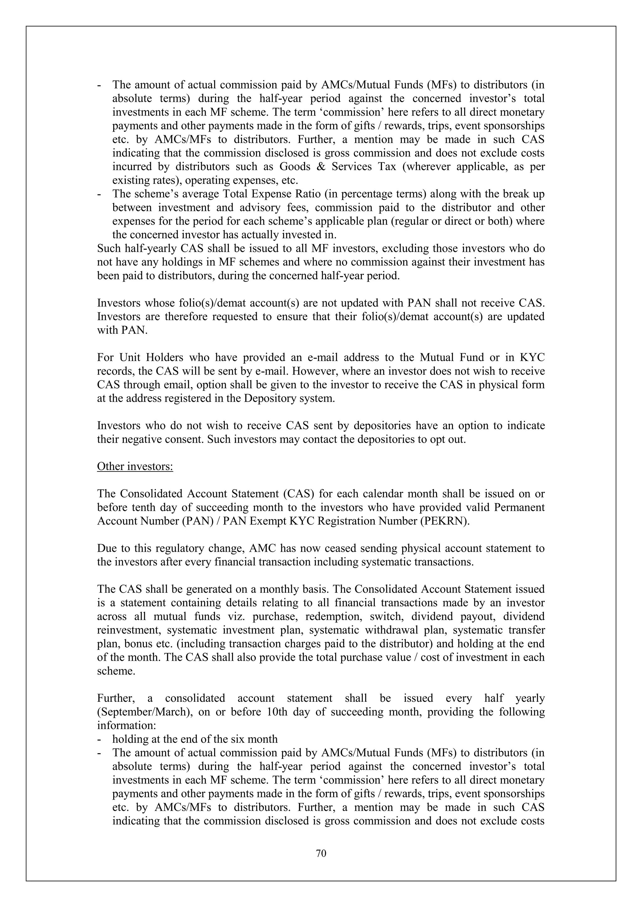 70
- The amount of actual commission paid by AMCs/Mutual Funds (MFs) to distributors (in
absolute terms) during the half-year period against the concerned investor’s total
investments in each MF scheme. The term ‘commission’ here refers to all direct monetary
payments and other payments made in the form of gifts / rewards, trips, event sponsorships
etc. by AMCs/MFs to distributors. Further, a mention may be made in such CAS
indicating that the commission disclosed is gross commission and does not exclude costs
incurred by distributors such as Goods & Services Tax (wherever applicable, as per
existing rates), operating expenses, etc.
- The scheme’s average Total Expense Ratio (in percentage terms) along with the break up
between investment and advisory fees, commission paid to the distributor and other
expenses for the period for each scheme’s applicable plan (regular or direct or both) where
the concerned investor has actually invested in.
Such half-yearly CAS shall be issued to all MF investors, excluding those investors who do
not have any holdings in MF schemes and where no commission against their investment has
been paid to distributors, during the concerned half-year period.
Investors whose folio(s)/demat account(s) are not updated with PAN shall not receive CAS.
Investors are therefore requested to ensure that their folio(s)/demat account(s) are updated
with PAN.
For Unit Holders who have provided an e-mail address to the Mutual Fund or in KYC
records, the CAS will be sent by e-mail. However, where an investor does not wish to receive
CAS through email, option shall be given to the investor to receive the CAS in physical form
at the address registered in the Depository system.
Investors who do not wish to receive CAS sent by depositories have an option to indicate
their negative consent. Such investors may contact the depositories to opt out.
Other investors:
The Consolidated Account Statement (CAS) for each calendar month shall be issued on or
before tenth day of succeeding month to the investors who have provided valid Permanent
Account Number (PAN) / PAN Exempt KYC Registration Number (PEKRN).
Due to this regulatory change, AMC has now ceased sending physical account statement to
the investors after every financial transaction including systematic transactions.
The CAS shall be generated on a monthly basis. The Consolidated Account Statement issued
is a statement containing details relating to all financial transactions made by an investor
across all mutual funds viz. purchase, redemption, switch, dividend payout, dividend
reinvestment, systematic investment plan, systematic withdrawal plan, systematic transfer
plan, bonus etc. (including transaction charges paid to the distributor) and holding at the end
of the month. The CAS shall also provide the total purchase value / cost of investment in each
scheme.
Further, a consolidated account statement shall be issued every half yearly
(September/March), on or before 10th day of succeeding month, providing the following
information:
- holding at the end of the six month
- The amount of actual commission paid by AMCs/Mutual Funds (MFs) to distributors (in
absolute terms) during the half-year period against the concerned investor’s total
investments in each MF scheme. The term ‘commission’ here refers to all direct monetary
payments and other payments made in the form of gifts / rewards, trips, event sponsorships
etc. by AMCs/MFs to distributors. Further, a mention may be made in such CAS
indicating that the commission disclosed is gross commission and does not exclude costs
 