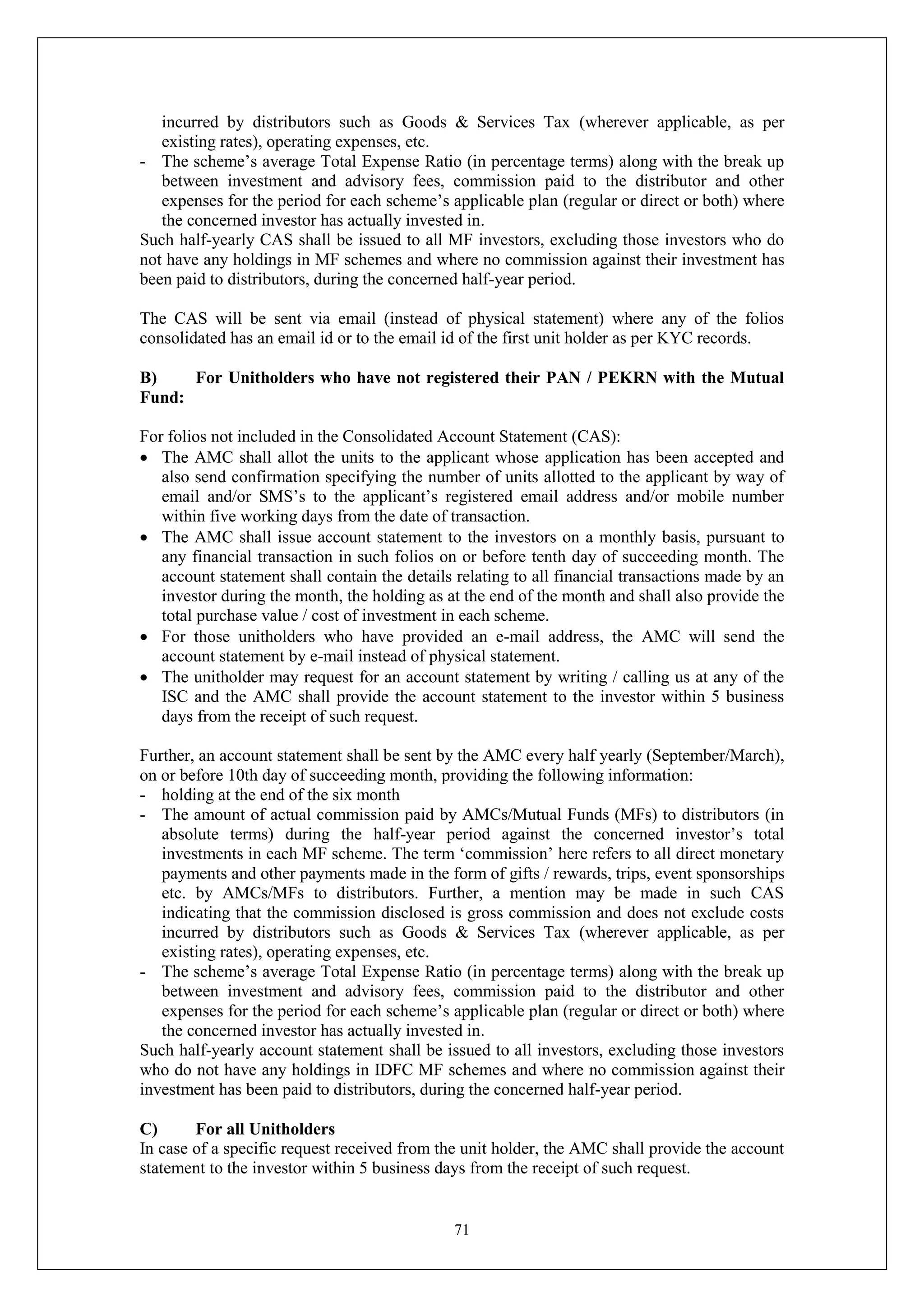 71
incurred by distributors such as Goods & Services Tax (wherever applicable, as per
existing rates), operating expenses, etc.
- The scheme’s average Total Expense Ratio (in percentage terms) along with the break up
between investment and advisory fees, commission paid to the distributor and other
expenses for the period for each scheme’s applicable plan (regular or direct or both) where
the concerned investor has actually invested in.
Such half-yearly CAS shall be issued to all MF investors, excluding those investors who do
not have any holdings in MF schemes and where no commission against their investment has
been paid to distributors, during the concerned half-year period.
The CAS will be sent via email (instead of physical statement) where any of the folios
consolidated has an email id or to the email id of the first unit holder as per KYC records.
B) For Unitholders who have not registered their PAN / PEKRN with the Mutual
Fund:
For folios not included in the Consolidated Account Statement (CAS):
 The AMC shall allot the units to the applicant whose application has been accepted and
also send confirmation specifying the number of units allotted to the applicant by way of
email and/or SMS’s to the applicant’s registered email address and/or mobile number
within five working days from the date of transaction.
 The AMC shall issue account statement to the investors on a monthly basis, pursuant to
any financial transaction in such folios on or before tenth day of succeeding month. The
account statement shall contain the details relating to all financial transactions made by an
investor during the month, the holding as at the end of the month and shall also provide the
total purchase value / cost of investment in each scheme.
 For those unitholders who have provided an e-mail address, the AMC will send the
account statement by e-mail instead of physical statement.
 The unitholder may request for an account statement by writing / calling us at any of the
ISC and the AMC shall provide the account statement to the investor within 5 business
days from the receipt of such request.
Further, an account statement shall be sent by the AMC every half yearly (September/March),
on or before 10th day of succeeding month, providing the following information:
- holding at the end of the six month
- The amount of actual commission paid by AMCs/Mutual Funds (MFs) to distributors (in
absolute terms) during the half-year period against the concerned investor’s total
investments in each MF scheme. The term ‘commission’ here refers to all direct monetary
payments and other payments made in the form of gifts / rewards, trips, event sponsorships
etc. by AMCs/MFs to distributors. Further, a mention may be made in such CAS
indicating that the commission disclosed is gross commission and does not exclude costs
incurred by distributors such as Goods & Services Tax (wherever applicable, as per
existing rates), operating expenses, etc.
- The scheme’s average Total Expense Ratio (in percentage terms) along with the break up
between investment and advisory fees, commission paid to the distributor and other
expenses for the period for each scheme’s applicable plan (regular or direct or both) where
the concerned investor has actually invested in.
Such half-yearly account statement shall be issued to all investors, excluding those investors
who do not have any holdings in IDFC MF schemes and where no commission against their
investment has been paid to distributors, during the concerned half-year period.
C) For all Unitholders
In case of a specific request received from the unit holder, the AMC shall provide the account
statement to the investor within 5 business days from the receipt of such request.
 