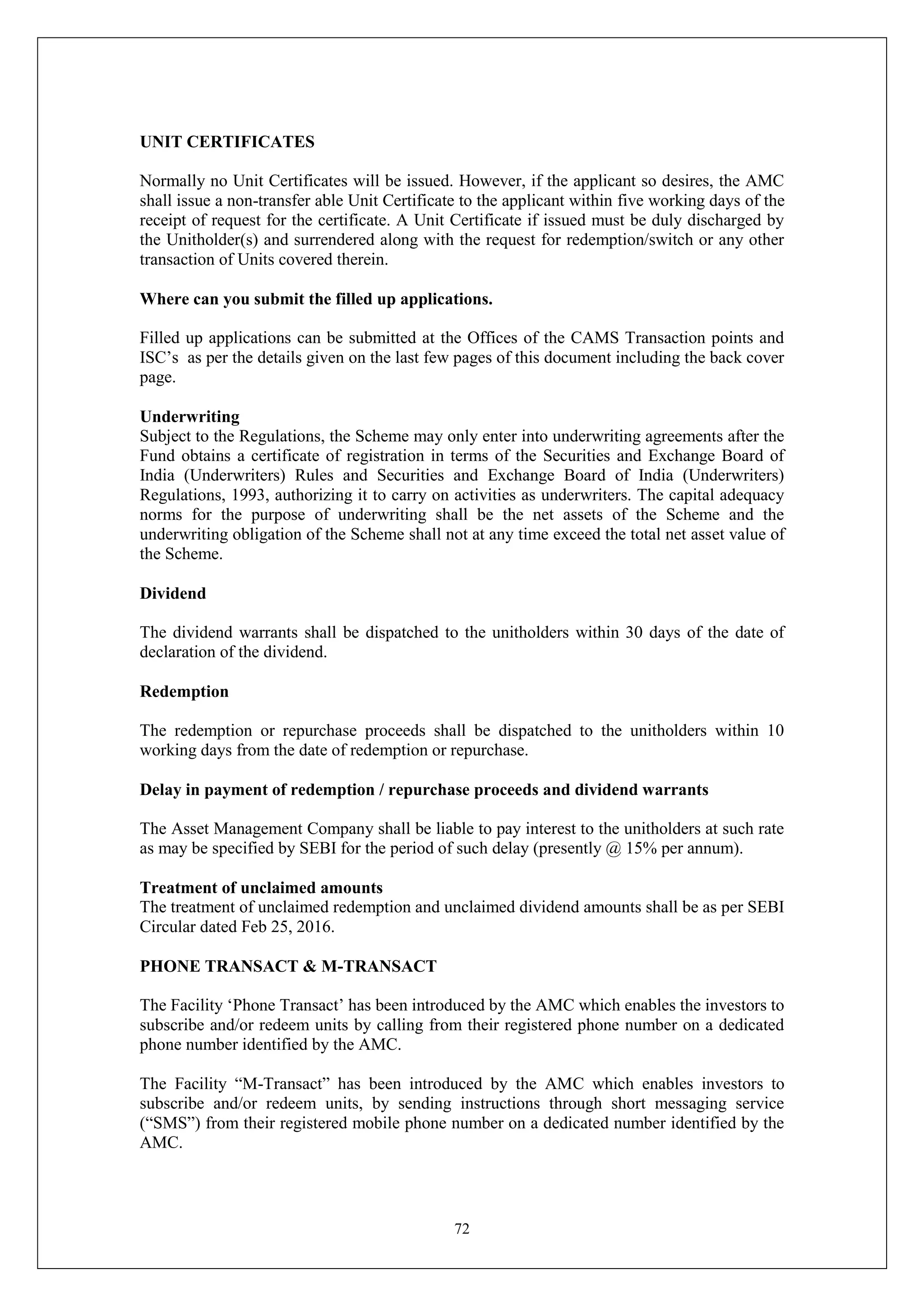 72
UNIT CERTIFICATES
Normally no Unit Certificates will be issued. However, if the applicant so desires, the AMC
shall issue a non-transfer able Unit Certificate to the applicant within five working days of the
receipt of request for the certificate. A Unit Certificate if issued must be duly discharged by
the Unitholder(s) and surrendered along with the request for redemption/switch or any other
transaction of Units covered therein.
Where can you submit the filled up applications.
Filled up applications can be submitted at the Offices of the CAMS Transaction points and
ISC’s as per the details given on the last few pages of this document including the back cover
page.
Underwriting
Subject to the Regulations, the Scheme may only enter into underwriting agreements after the
Fund obtains a certificate of registration in terms of the Securities and Exchange Board of
India (Underwriters) Rules and Securities and Exchange Board of India (Underwriters)
Regulations, 1993, authorizing it to carry on activities as underwriters. The capital adequacy
norms for the purpose of underwriting shall be the net assets of the Scheme and the
underwriting obligation of the Scheme shall not at any time exceed the total net asset value of
the Scheme.
Dividend
The dividend warrants shall be dispatched to the unitholders within 30 days of the date of
declaration of the dividend.
Redemption
The redemption or repurchase proceeds shall be dispatched to the unitholders within 10
working days from the date of redemption or repurchase.
Delay in payment of redemption / repurchase proceeds and dividend warrants
The Asset Management Company shall be liable to pay interest to the unitholders at such rate
as may be specified by SEBI for the period of such delay (presently @ 15% per annum).
Treatment of unclaimed amounts
The treatment of unclaimed redemption and unclaimed dividend amounts shall be as per SEBI
Circular dated Feb 25, 2016.
PHONE TRANSACT & M-TRANSACT
The Facility ‘Phone Transact’ has been introduced by the AMC which enables the investors to
subscribe and/or redeem units by calling from their registered phone number on a dedicated
phone number identified by the AMC.
The Facility “M-Transact” has been introduced by the AMC which enables investors to
subscribe and/or redeem units, by sending instructions through short messaging service
(“SMS”) from their registered mobile phone number on a dedicated number identified by the
AMC.
 