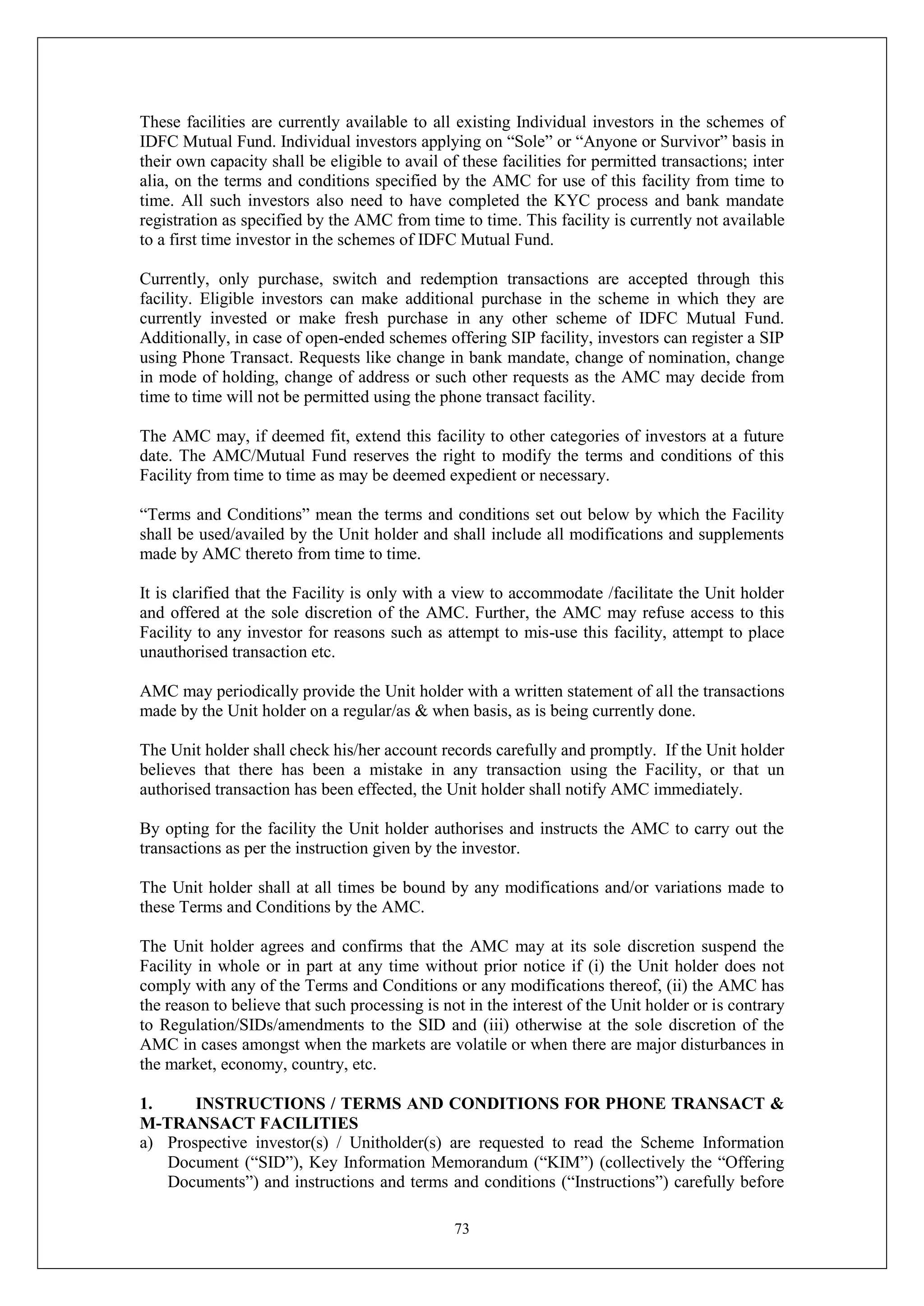 73
These facilities are currently available to all existing Individual investors in the schemes of
IDFC Mutual Fund. Individual investors applying on “Sole” or “Anyone or Survivor” basis in
their own capacity shall be eligible to avail of these facilities for permitted transactions; inter
alia, on the terms and conditions specified by the AMC for use of this facility from time to
time. All such investors also need to have completed the KYC process and bank mandate
registration as specified by the AMC from time to time. This facility is currently not available
to a first time investor in the schemes of IDFC Mutual Fund.
Currently, only purchase, switch and redemption transactions are accepted through this
facility. Eligible investors can make additional purchase in the scheme in which they are
currently invested or make fresh purchase in any other scheme of IDFC Mutual Fund.
Additionally, in case of open-ended schemes offering SIP facility, investors can register a SIP
using Phone Transact. Requests like change in bank mandate, change of nomination, change
in mode of holding, change of address or such other requests as the AMC may decide from
time to time will not be permitted using the phone transact facility.
The AMC may, if deemed fit, extend this facility to other categories of investors at a future
date. The AMC/Mutual Fund reserves the right to modify the terms and conditions of this
Facility from time to time as may be deemed expedient or necessary.
“Terms and Conditions” mean the terms and conditions set out below by which the Facility
shall be used/availed by the Unit holder and shall include all modifications and supplements
made by AMC thereto from time to time.
It is clarified that the Facility is only with a view to accommodate /facilitate the Unit holder
and offered at the sole discretion of the AMC. Further, the AMC may refuse access to this
Facility to any investor for reasons such as attempt to mis-use this facility, attempt to place
unauthorised transaction etc.
AMC may periodically provide the Unit holder with a written statement of all the transactions
made by the Unit holder on a regular/as & when basis, as is being currently done.
The Unit holder shall check his/her account records carefully and promptly. If the Unit holder
believes that there has been a mistake in any transaction using the Facility, or that un
authorised transaction has been effected, the Unit holder shall notify AMC immediately.
By opting for the facility the Unit holder authorises and instructs the AMC to carry out the
transactions as per the instruction given by the investor.
The Unit holder shall at all times be bound by any modifications and/or variations made to
these Terms and Conditions by the AMC.
The Unit holder agrees and confirms that the AMC may at its sole discretion suspend the
Facility in whole or in part at any time without prior notice if (i) the Unit holder does not
comply with any of the Terms and Conditions or any modifications thereof, (ii) the AMC has
the reason to believe that such processing is not in the interest of the Unit holder or is contrary
to Regulation/SIDs/amendments to the SID and (iii) otherwise at the sole discretion of the
AMC in cases amongst when the markets are volatile or when there are major disturbances in
the market, economy, country, etc.
1. INSTRUCTIONS / TERMS AND CONDITIONS FOR PHONE TRANSACT &
M-TRANSACT FACILITIES
a) Prospective investor(s) / Unitholder(s) are requested to read the Scheme Information
Document (“SID”), Key Information Memorandum (“KIM”) (collectively the “Offering
Documents”) and instructions and terms and conditions (“Instructions”) carefully before
 