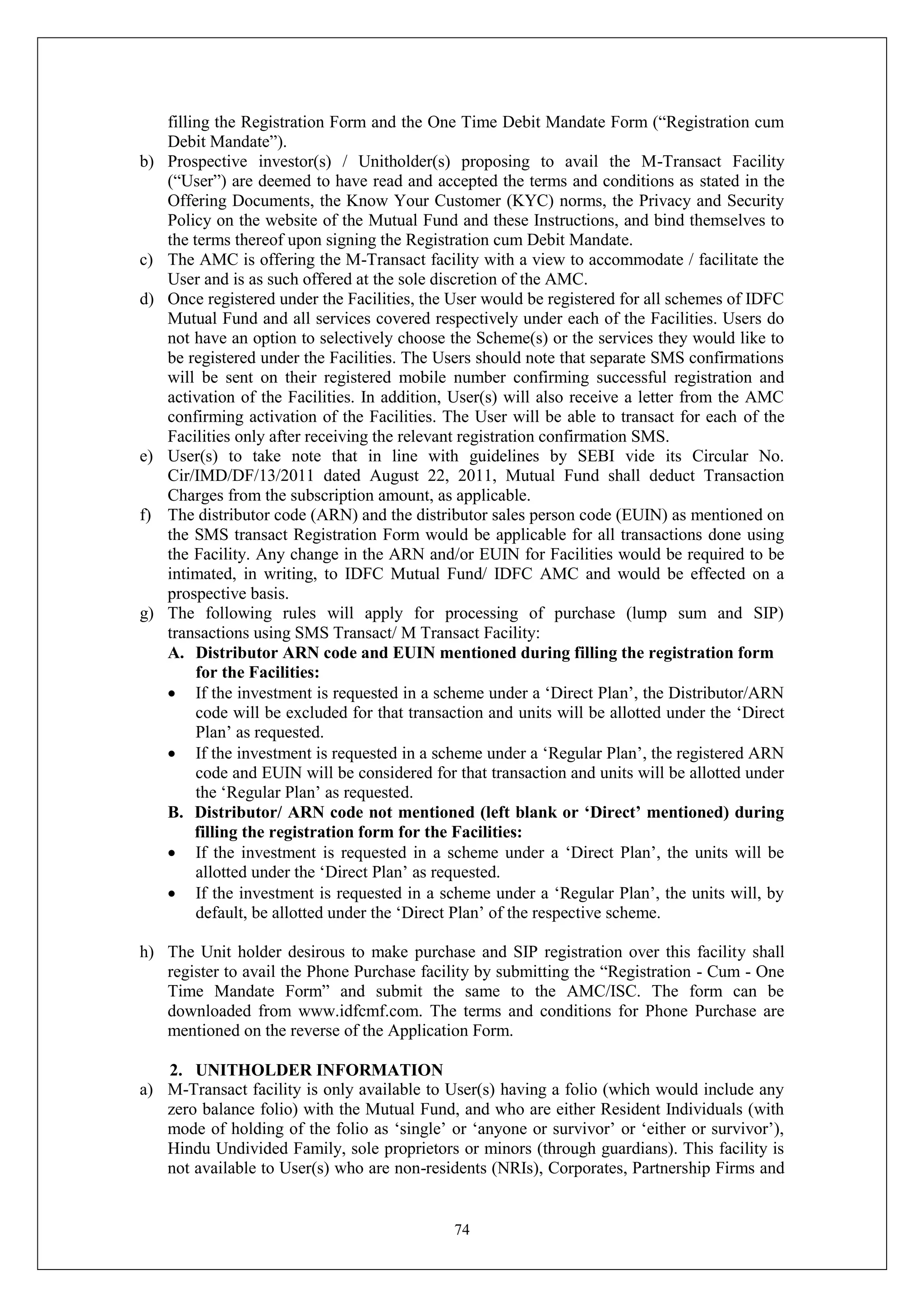 74
filling the Registration Form and the One Time Debit Mandate Form (“Registration cum
Debit Mandate”).
b) Prospective investor(s) / Unitholder(s) proposing to avail the M-Transact Facility
(“User”) are deemed to have read and accepted the terms and conditions as stated in the
Offering Documents, the Know Your Customer (KYC) norms, the Privacy and Security
Policy on the website of the Mutual Fund and these Instructions, and bind themselves to
the terms thereof upon signing the Registration cum Debit Mandate.
c) The AMC is offering the M-Transact facility with a view to accommodate / facilitate the
User and is as such offered at the sole discretion of the AMC.
d) Once registered under the Facilities, the User would be registered for all schemes of IDFC
Mutual Fund and all services covered respectively under each of the Facilities. Users do
not have an option to selectively choose the Scheme(s) or the services they would like to
be registered under the Facilities. The Users should note that separate SMS confirmations
will be sent on their registered mobile number confirming successful registration and
activation of the Facilities. In addition, User(s) will also receive a letter from the AMC
confirming activation of the Facilities. The User will be able to transact for each of the
Facilities only after receiving the relevant registration confirmation SMS.
e) User(s) to take note that in line with guidelines by SEBI vide its Circular No.
Cir/IMD/DF/13/2011 dated August 22, 2011, Mutual Fund shall deduct Transaction
Charges from the subscription amount, as applicable.
f) The distributor code (ARN) and the distributor sales person code (EUIN) as mentioned on
the SMS transact Registration Form would be applicable for all transactions done using
the Facility. Any change in the ARN and/or EUIN for Facilities would be required to be
intimated, in writing, to IDFC Mutual Fund/ IDFC AMC and would be effected on a
prospective basis.
g) The following rules will apply for processing of purchase (lump sum and SIP)
transactions using SMS Transact/ M Transact Facility:
A. Distributor ARN code and EUIN mentioned during filling the registration form
for the Facilities:
 If the investment is requested in a scheme under a ‘Direct Plan’, the Distributor/ARN
code will be excluded for that transaction and units will be allotted under the ‘Direct
Plan’ as requested.
 If the investment is requested in a scheme under a ‘Regular Plan’, the registered ARN
code and EUIN will be considered for that transaction and units will be allotted under
the ‘Regular Plan’ as requested.
B. Distributor/ ARN code not mentioned (left blank or ‘Direct’ mentioned) during
filling the registration form for the Facilities:
 If the investment is requested in a scheme under a ‘Direct Plan’, the units will be
allotted under the ‘Direct Plan’ as requested.
 If the investment is requested in a scheme under a ‘Regular Plan’, the units will, by
default, be allotted under the ‘Direct Plan’ of the respective scheme.
h) The Unit holder desirous to make purchase and SIP registration over this facility shall
register to avail the Phone Purchase facility by submitting the “Registration - Cum - One
Time Mandate Form” and submit the same to the AMC/ISC. The form can be
downloaded from www.idfcmf.com. The terms and conditions for Phone Purchase are
mentioned on the reverse of the Application Form.
2. UNITHOLDER INFORMATION
a) M-Transact facility is only available to User(s) having a folio (which would include any
zero balance folio) with the Mutual Fund, and who are either Resident Individuals (with
mode of holding of the folio as ‘single’ or ‘anyone or survivor’ or ‘either or survivor’),
Hindu Undivided Family, sole proprietors or minors (through guardians). This facility is
not available to User(s) who are non-residents (NRIs), Corporates, Partnership Firms and
 