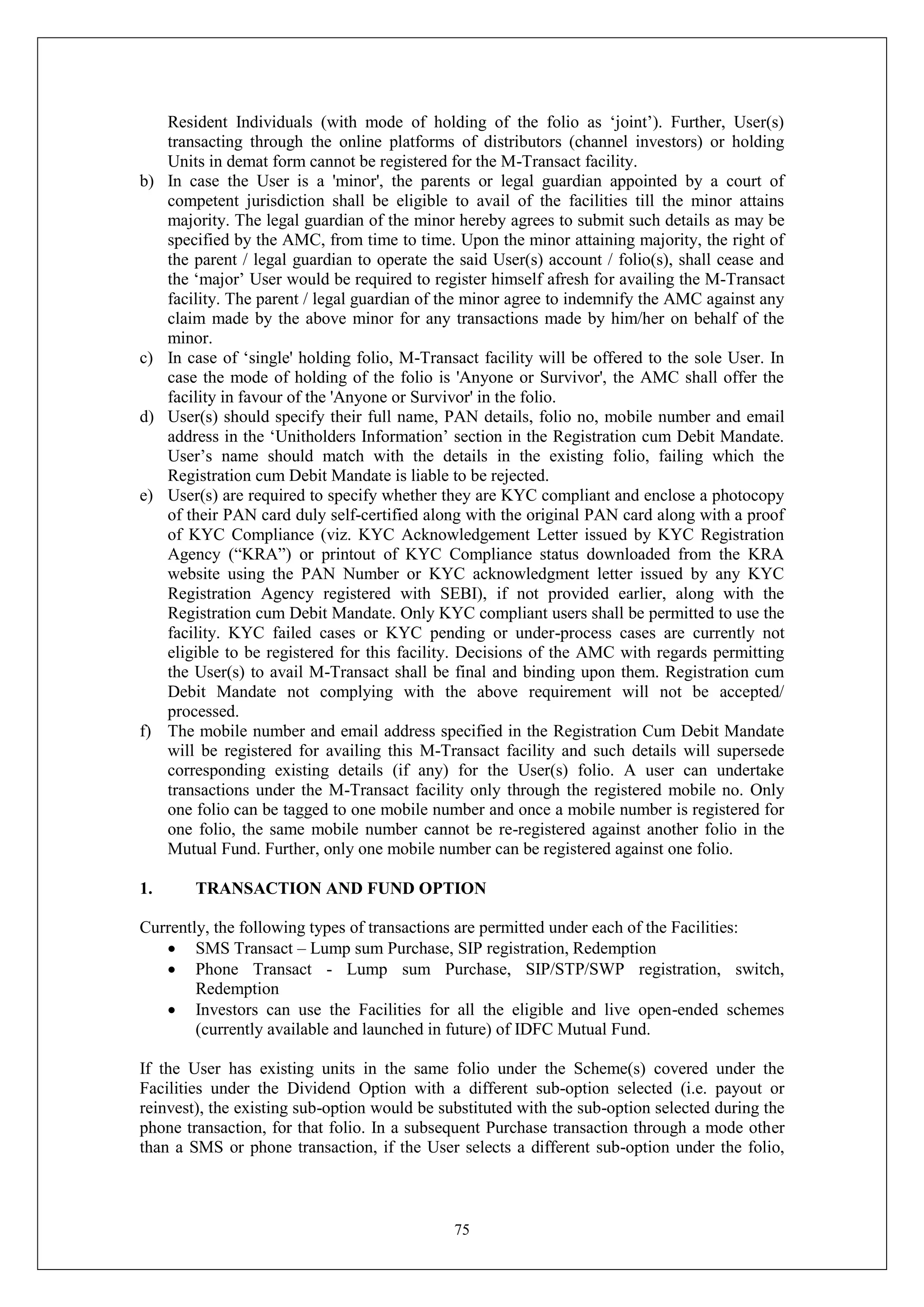 75
Resident Individuals (with mode of holding of the folio as ‘joint’). Further, User(s)
transacting through the online platforms of distributors (channel investors) or holding
Units in demat form cannot be registered for the M-Transact facility.
b) In case the User is a 'minor', the parents or legal guardian appointed by a court of
competent jurisdiction shall be eligible to avail of the facilities till the minor attains
majority. The legal guardian of the minor hereby agrees to submit such details as may be
specified by the AMC, from time to time. Upon the minor attaining majority, the right of
the parent / legal guardian to operate the said User(s) account / folio(s), shall cease and
the ‘major’ User would be required to register himself afresh for availing the M-Transact
facility. The parent / legal guardian of the minor agree to indemnify the AMC against any
claim made by the above minor for any transactions made by him/her on behalf of the
minor.
c) In case of ‘single' holding folio, M-Transact facility will be offered to the sole User. In
case the mode of holding of the folio is 'Anyone or Survivor', the AMC shall offer the
facility in favour of the 'Anyone or Survivor' in the folio.
d) User(s) should specify their full name, PAN details, folio no, mobile number and email
address in the ‘Unitholders Information’ section in the Registration cum Debit Mandate.
User’s name should match with the details in the existing folio, failing which the
Registration cum Debit Mandate is liable to be rejected.
e) User(s) are required to specify whether they are KYC compliant and enclose a photocopy
of their PAN card duly self-certified along with the original PAN card along with a proof
of KYC Compliance (viz. KYC Acknowledgement Letter issued by KYC Registration
Agency (“KRA”) or printout of KYC Compliance status downloaded from the KRA
website using the PAN Number or KYC acknowledgment letter issued by any KYC
Registration Agency registered with SEBI), if not provided earlier, along with the
Registration cum Debit Mandate. Only KYC compliant users shall be permitted to use the
facility. KYC failed cases or KYC pending or under-process cases are currently not
eligible to be registered for this facility. Decisions of the AMC with regards permitting
the User(s) to avail M-Transact shall be final and binding upon them. Registration cum
Debit Mandate not complying with the above requirement will not be accepted/
processed.
f) The mobile number and email address specified in the Registration Cum Debit Mandate
will be registered for availing this M-Transact facility and such details will supersede
corresponding existing details (if any) for the User(s) folio. A user can undertake
transactions under the M-Transact facility only through the registered mobile no. Only
one folio can be tagged to one mobile number and once a mobile number is registered for
one folio, the same mobile number cannot be re-registered against another folio in the
Mutual Fund. Further, only one mobile number can be registered against one folio.
1. TRANSACTION AND FUND OPTION
Currently, the following types of transactions are permitted under each of the Facilities:
 SMS Transact – Lump sum Purchase, SIP registration, Redemption
 Phone Transact - Lump sum Purchase, SIP/STP/SWP registration, switch,
Redemption
 Investors can use the Facilities for all the eligible and live open-ended schemes
(currently available and launched in future) of IDFC Mutual Fund.
If the User has existing units in the same folio under the Scheme(s) covered under the
Facilities under the Dividend Option with a different sub-option selected (i.e. payout or
reinvest), the existing sub-option would be substituted with the sub-option selected during the
phone transaction, for that folio. In a subsequent Purchase transaction through a mode other
than a SMS or phone transaction, if the User selects a different sub-option under the folio,
 