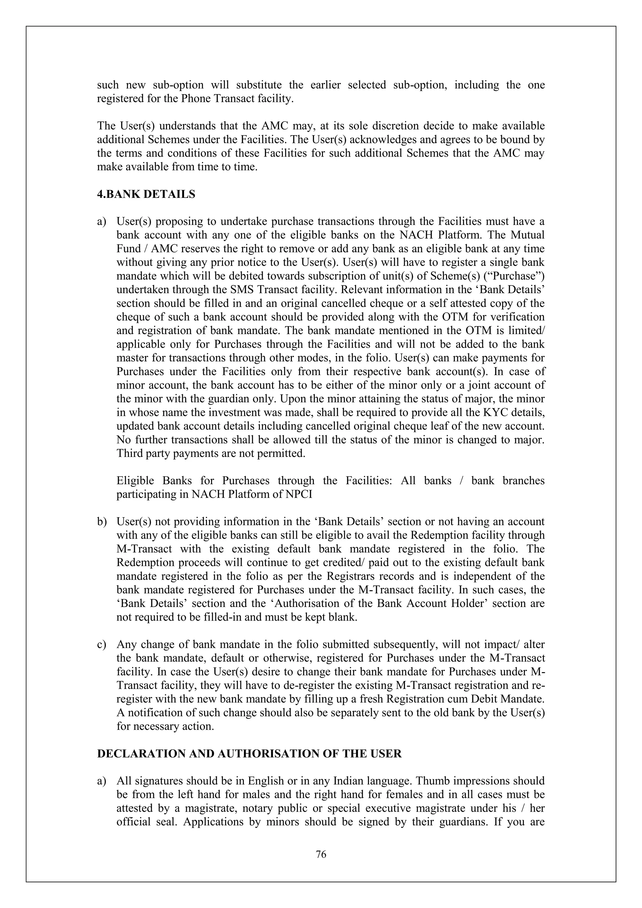 76
such new sub-option will substitute the earlier selected sub-option, including the one
registered for the Phone Transact facility.
The User(s) understands that the AMC may, at its sole discretion decide to make available
additional Schemes under the Facilities. The User(s) acknowledges and agrees to be bound by
the terms and conditions of these Facilities for such additional Schemes that the AMC may
make available from time to time.
4.BANK DETAILS
a) User(s) proposing to undertake purchase transactions through the Facilities must have a
bank account with any one of the eligible banks on the NACH Platform. The Mutual
Fund / AMC reserves the right to remove or add any bank as an eligible bank at any time
without giving any prior notice to the User(s). User(s) will have to register a single bank
mandate which will be debited towards subscription of unit(s) of Scheme(s) (“Purchase”)
undertaken through the SMS Transact facility. Relevant information in the ‘Bank Details’
section should be filled in and an original cancelled cheque or a self attested copy of the
cheque of such a bank account should be provided along with the OTM for verification
and registration of bank mandate. The bank mandate mentioned in the OTM is limited/
applicable only for Purchases through the Facilities and will not be added to the bank
master for transactions through other modes, in the folio. User(s) can make payments for
Purchases under the Facilities only from their respective bank account(s). In case of
minor account, the bank account has to be either of the minor only or a joint account of
the minor with the guardian only. Upon the minor attaining the status of major, the minor
in whose name the investment was made, shall be required to provide all the KYC details,
updated bank account details including cancelled original cheque leaf of the new account.
No further transactions shall be allowed till the status of the minor is changed to major.
Third party payments are not permitted.
Eligible Banks for Purchases through the Facilities: All banks / bank branches
participating in NACH Platform of NPCI
b) User(s) not providing information in the ‘Bank Details’ section or not having an account
with any of the eligible banks can still be eligible to avail the Redemption facility through
M-Transact with the existing default bank mandate registered in the folio. The
Redemption proceeds will continue to get credited/ paid out to the existing default bank
mandate registered in the folio as per the Registrars records and is independent of the
bank mandate registered for Purchases under the M-Transact facility. In such cases, the
‘Bank Details’ section and the ‘Authorisation of the Bank Account Holder’ section are
not required to be filled-in and must be kept blank.
c) Any change of bank mandate in the folio submitted subsequently, will not impact/ alter
the bank mandate, default or otherwise, registered for Purchases under the M-Transact
facility. In case the User(s) desire to change their bank mandate for Purchases under M-
Transact facility, they will have to de-register the existing M-Transact registration and re-
register with the new bank mandate by filling up a fresh Registration cum Debit Mandate.
A notification of such change should also be separately sent to the old bank by the User(s)
for necessary action.
DECLARATION AND AUTHORISATION OF THE USER
a) All signatures should be in English or in any Indian language. Thumb impressions should
be from the left hand for males and the right hand for females and in all cases must be
attested by a magistrate, notary public or special executive magistrate under his / her
official seal. Applications by minors should be signed by their guardians. If you are
 