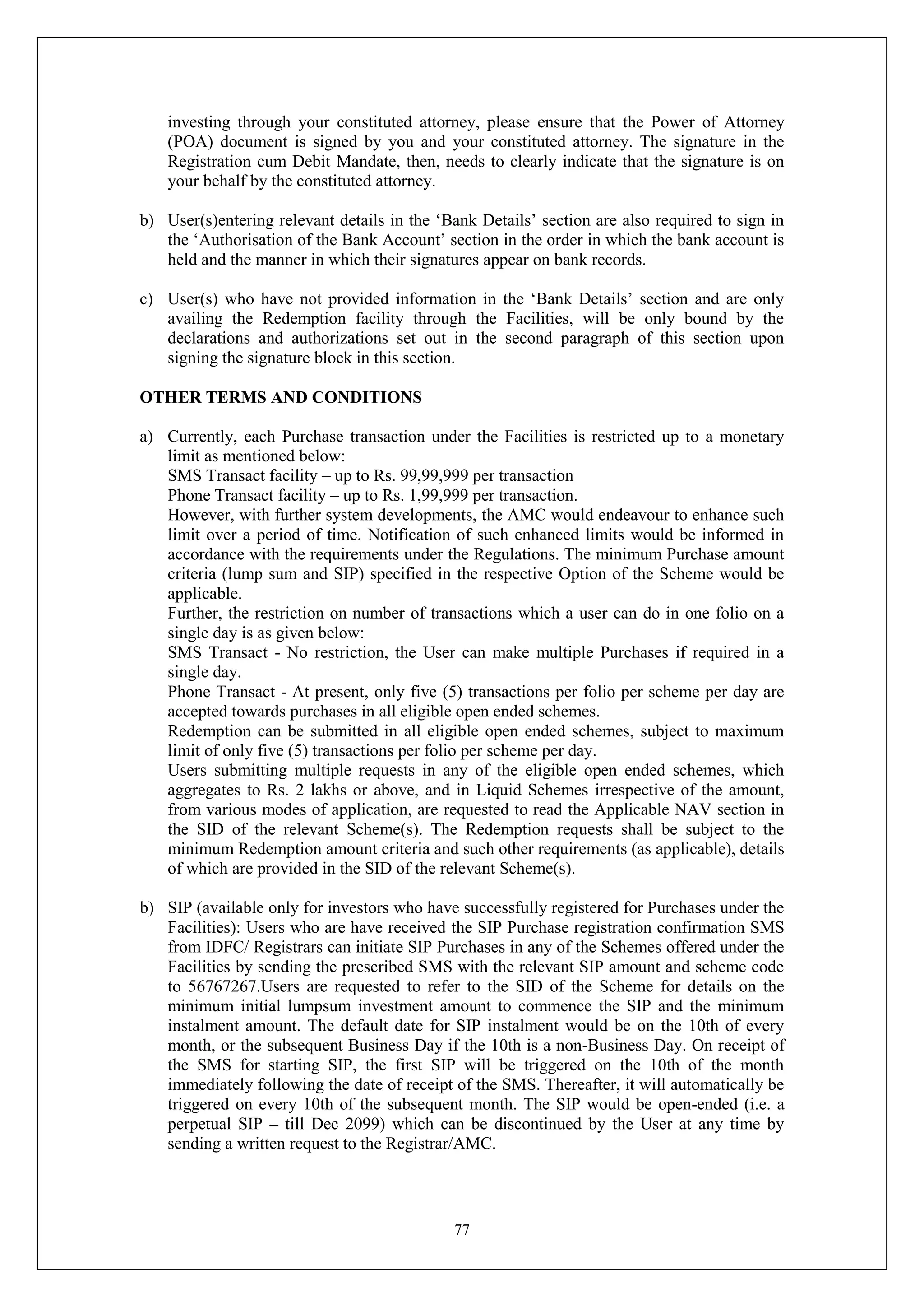 77
investing through your constituted attorney, please ensure that the Power of Attorney
(POA) document is signed by you and your constituted attorney. The signature in the
Registration cum Debit Mandate, then, needs to clearly indicate that the signature is on
your behalf by the constituted attorney.
b) User(s)entering relevant details in the ‘Bank Details’ section are also required to sign in
the ‘Authorisation of the Bank Account’ section in the order in which the bank account is
held and the manner in which their signatures appear on bank records.
c) User(s) who have not provided information in the ‘Bank Details’ section and are only
availing the Redemption facility through the Facilities, will be only bound by the
declarations and authorizations set out in the second paragraph of this section upon
signing the signature block in this section.
OTHER TERMS AND CONDITIONS
a) Currently, each Purchase transaction under the Facilities is restricted up to a monetary
limit as mentioned below:
SMS Transact facility – up to Rs. 99,99,999 per transaction
Phone Transact facility – up to Rs. 1,99,999 per transaction.
However, with further system developments, the AMC would endeavour to enhance such
limit over a period of time. Notification of such enhanced limits would be informed in
accordance with the requirements under the Regulations. The minimum Purchase amount
criteria (lump sum and SIP) specified in the respective Option of the Scheme would be
applicable.
Further, the restriction on number of transactions which a user can do in one folio on a
single day is as given below:
SMS Transact - No restriction, the User can make multiple Purchases if required in a
single day.
Phone Transact - At present, only five (5) transactions per folio per scheme per day are
accepted towards purchases in all eligible open ended schemes.
Redemption can be submitted in all eligible open ended schemes, subject to maximum
limit of only five (5) transactions per folio per scheme per day.
Users submitting multiple requests in any of the eligible open ended schemes, which
aggregates to Rs. 2 lakhs or above, and in Liquid Schemes irrespective of the amount,
from various modes of application, are requested to read the Applicable NAV section in
the SID of the relevant Scheme(s). The Redemption requests shall be subject to the
minimum Redemption amount criteria and such other requirements (as applicable), details
of which are provided in the SID of the relevant Scheme(s).
b) SIP (available only for investors who have successfully registered for Purchases under the
Facilities): Users who are have received the SIP Purchase registration confirmation SMS
from IDFC/ Registrars can initiate SIP Purchases in any of the Schemes offered under the
Facilities by sending the prescribed SMS with the relevant SIP amount and scheme code
to 56767267.Users are requested to refer to the SID of the Scheme for details on the
minimum initial lumpsum investment amount to commence the SIP and the minimum
instalment amount. The default date for SIP instalment would be on the 10th of every
month, or the subsequent Business Day if the 10th is a non-Business Day. On receipt of
the SMS for starting SIP, the first SIP will be triggered on the 10th of the month
immediately following the date of receipt of the SMS. Thereafter, it will automatically be
triggered on every 10th of the subsequent month. The SIP would be open-ended (i.e. a
perpetual SIP – till Dec 2099) which can be discontinued by the User at any time by
sending a written request to the Registrar/AMC.
 
