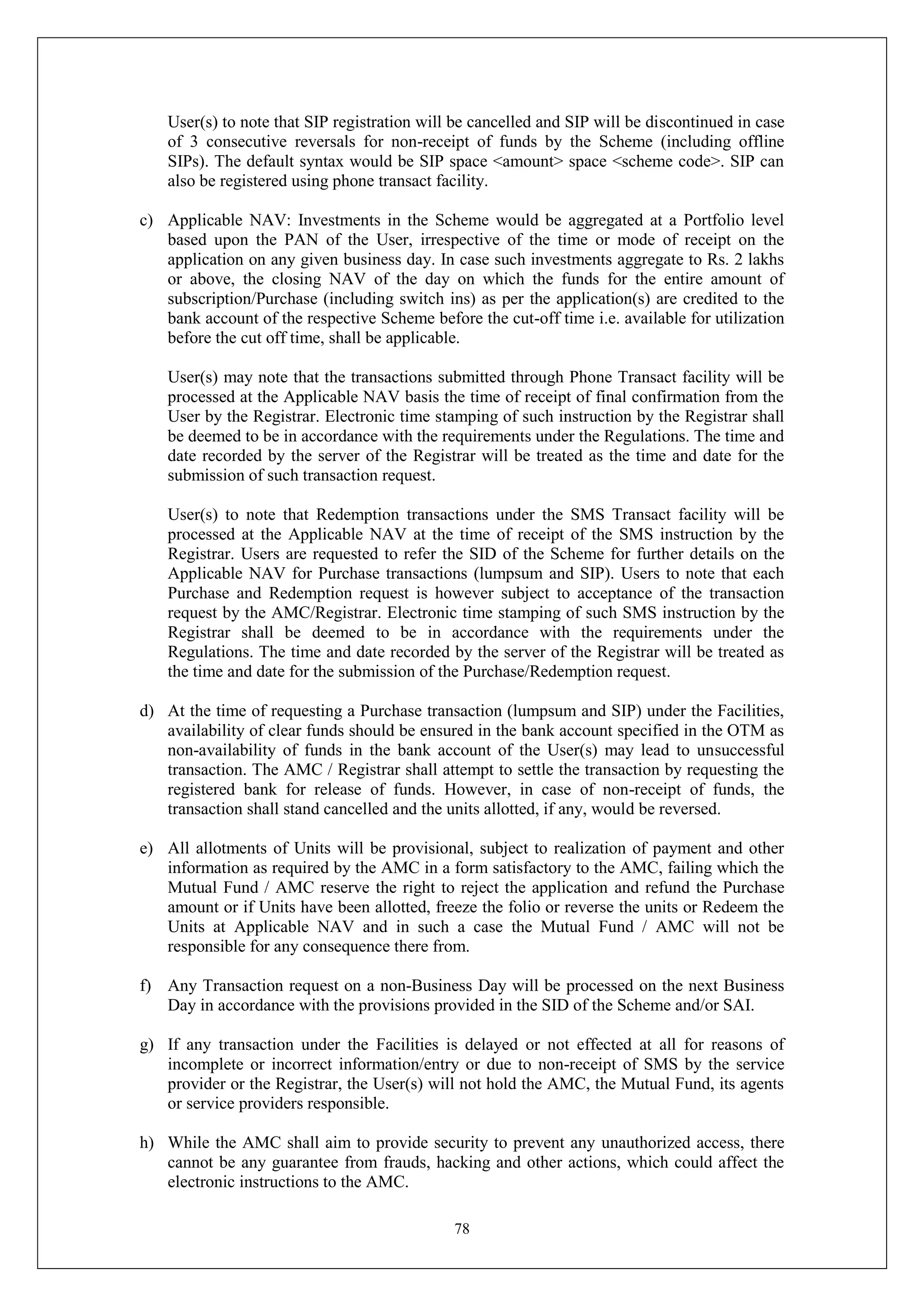 78
User(s) to note that SIP registration will be cancelled and SIP will be discontinued in case
of 3 consecutive reversals for non-receipt of funds by the Scheme (including offline
SIPs). The default syntax would be SIP space <amount> space <scheme code>. SIP can
also be registered using phone transact facility.
c) Applicable NAV: Investments in the Scheme would be aggregated at a Portfolio level
based upon the PAN of the User, irrespective of the time or mode of receipt on the
application on any given business day. In case such investments aggregate to Rs. 2 lakhs
or above, the closing NAV of the day on which the funds for the entire amount of
subscription/Purchase (including switch ins) as per the application(s) are credited to the
bank account of the respective Scheme before the cut-off time i.e. available for utilization
before the cut off time, shall be applicable.
User(s) may note that the transactions submitted through Phone Transact facility will be
processed at the Applicable NAV basis the time of receipt of final confirmation from the
User by the Registrar. Electronic time stamping of such instruction by the Registrar shall
be deemed to be in accordance with the requirements under the Regulations. The time and
date recorded by the server of the Registrar will be treated as the time and date for the
submission of such transaction request.
User(s) to note that Redemption transactions under the SMS Transact facility will be
processed at the Applicable NAV at the time of receipt of the SMS instruction by the
Registrar. Users are requested to refer the SID of the Scheme for further details on the
Applicable NAV for Purchase transactions (lumpsum and SIP). Users to note that each
Purchase and Redemption request is however subject to acceptance of the transaction
request by the AMC/Registrar. Electronic time stamping of such SMS instruction by the
Registrar shall be deemed to be in accordance with the requirements under the
Regulations. The time and date recorded by the server of the Registrar will be treated as
the time and date for the submission of the Purchase/Redemption request.
d) At the time of requesting a Purchase transaction (lumpsum and SIP) under the Facilities,
availability of clear funds should be ensured in the bank account specified in the OTM as
non-availability of funds in the bank account of the User(s) may lead to unsuccessful
transaction. The AMC / Registrar shall attempt to settle the transaction by requesting the
registered bank for release of funds. However, in case of non-receipt of funds, the
transaction shall stand cancelled and the units allotted, if any, would be reversed.
e) All allotments of Units will be provisional, subject to realization of payment and other
information as required by the AMC in a form satisfactory to the AMC, failing which the
Mutual Fund / AMC reserve the right to reject the application and refund the Purchase
amount or if Units have been allotted, freeze the folio or reverse the units or Redeem the
Units at Applicable NAV and in such a case the Mutual Fund / AMC will not be
responsible for any consequence there from.
f) Any Transaction request on a non-Business Day will be processed on the next Business
Day in accordance with the provisions provided in the SID of the Scheme and/or SAI.
g) If any transaction under the Facilities is delayed or not effected at all for reasons of
incomplete or incorrect information/entry or due to non-receipt of SMS by the service
provider or the Registrar, the User(s) will not hold the AMC, the Mutual Fund, its agents
or service providers responsible.
h) While the AMC shall aim to provide security to prevent any unauthorized access, there
cannot be any guarantee from frauds, hacking and other actions, which could affect the
electronic instructions to the AMC.
 