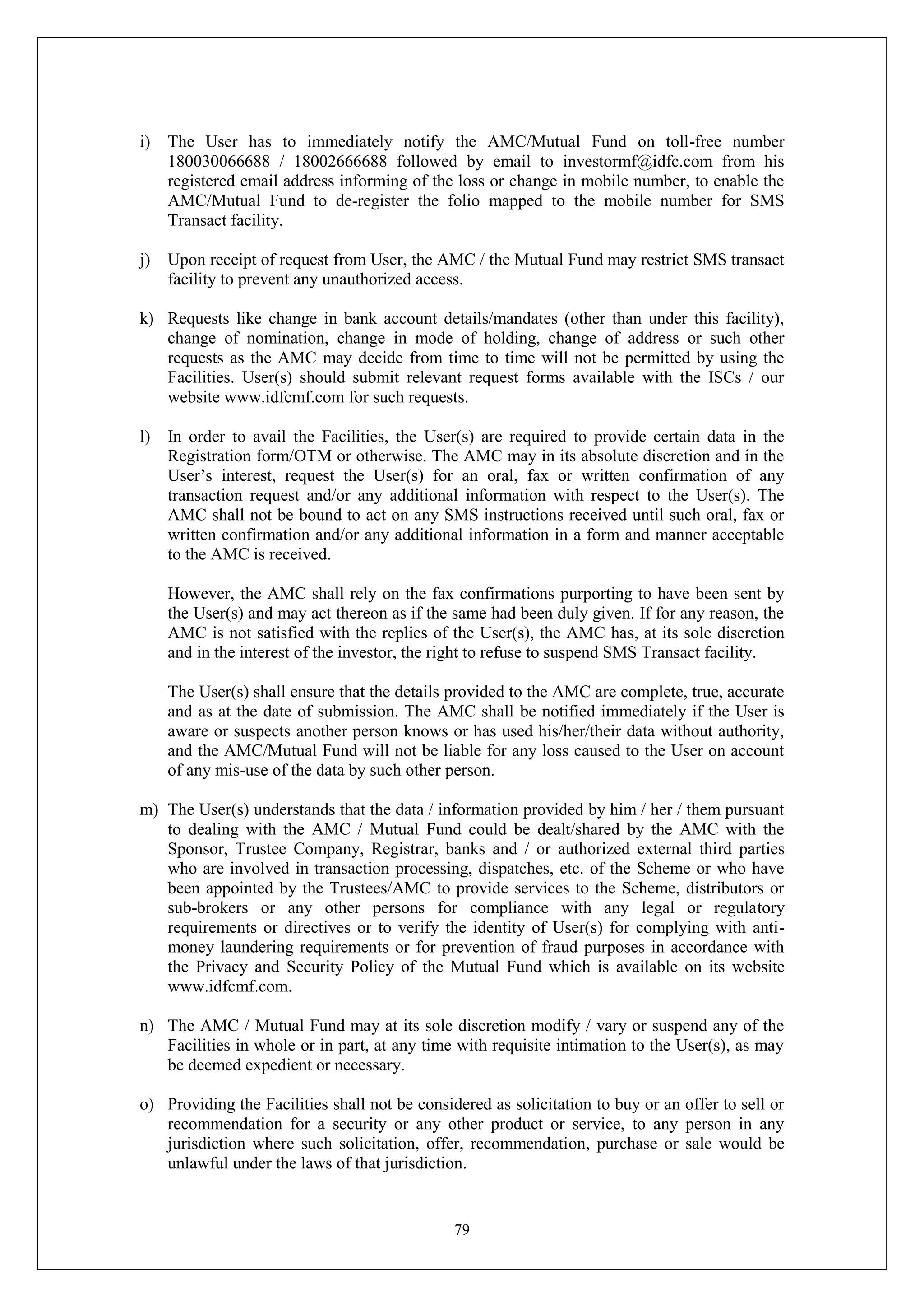 79
i) The User has to immediately notify the AMC/Mutual Fund on toll-free number
180030066688 / 18002666688 followed by email to investormf@idfc.com from his
registered email address informing of the loss or change in mobile number, to enable the
AMC/Mutual Fund to de-register the folio mapped to the mobile number for SMS
Transact facility.
j) Upon receipt of request from User, the AMC / the Mutual Fund may restrict SMS transact
facility to prevent any unauthorized access.
k) Requests like change in bank account details/mandates (other than under this facility),
change of nomination, change in mode of holding, change of address or such other
requests as the AMC may decide from time to time will not be permitted by using the
Facilities. User(s) should submit relevant request forms available with the ISCs / our
website www.idfcmf.com for such requests.
l) In order to avail the Facilities, the User(s) are required to provide certain data in the
Registration form/OTM or otherwise. The AMC may in its absolute discretion and in the
User’s interest, request the User(s) for an oral, fax or written confirmation of any
transaction request and/or any additional information with respect to the User(s). The
AMC shall not be bound to act on any SMS instructions received until such oral, fax or
written confirmation and/or any additional information in a form and manner acceptable
to the AMC is received.
However, the AMC shall rely on the fax confirmations purporting to have been sent by
the User(s) and may act thereon as if the same had been duly given. If for any reason, the
AMC is not satisfied with the replies of the User(s), the AMC has, at its sole discretion
and in the interest of the investor, the right to refuse to suspend SMS Transact facility.
The User(s) shall ensure that the details provided to the AMC are complete, true, accurate
and as at the date of submission. The AMC shall be notified immediately if the User is
aware or suspects another person knows or has used his/her/their data without authority,
and the AMC/Mutual Fund will not be liable for any loss caused to the User on account
of any mis-use of the data by such other person.
m) The User(s) understands that the data / information provided by him / her / them pursuant
to dealing with the AMC / Mutual Fund could be dealt/shared by the AMC with the
Sponsor, Trustee Company, Registrar, banks and / or authorized external third parties
who are involved in transaction processing, dispatches, etc. of the Scheme or who have
been appointed by the Trustees/AMC to provide services to the Scheme, distributors or
sub-brokers or any other persons for compliance with any legal or regulatory
requirements or directives or to verify the identity of User(s) for complying with anti-
money laundering requirements or for prevention of fraud purposes in accordance with
the Privacy and Security Policy of the Mutual Fund which is available on its website
www.idfcmf.com.
n) The AMC / Mutual Fund may at its sole discretion modify / vary or suspend any of the
Facilities in whole or in part, at any time with requisite intimation to the User(s), as may
be deemed expedient or necessary.
o) Providing the Facilities shall not be considered as solicitation to buy or an offer to sell or
recommendation for a security or any other product or service, to any person in any
jurisdiction where such solicitation, offer, recommendation, purchase or sale would be
unlawful under the laws of that jurisdiction.
 