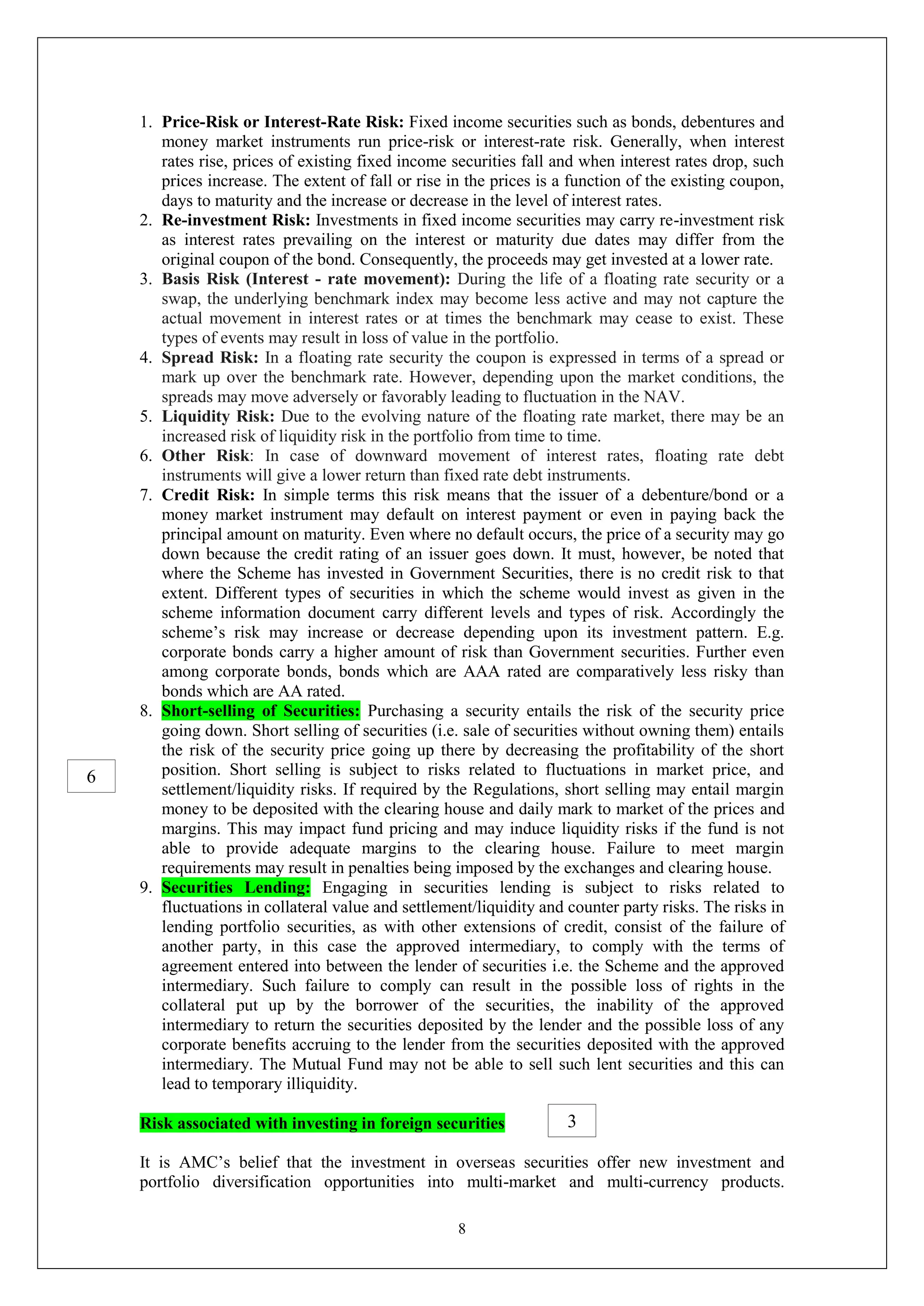 8
1. Price-Risk or Interest-Rate Risk: Fixed income securities such as bonds, debentures and
money market instruments run price-risk or interest-rate risk. Generally, when interest
rates rise, prices of existing fixed income securities fall and when interest rates drop, such
prices increase. The extent of fall or rise in the prices is a function of the existing coupon,
days to maturity and the increase or decrease in the level of interest rates.
2. Re-investment Risk: Investments in fixed income securities may carry re-investment risk
as interest rates prevailing on the interest or maturity due dates may differ from the
original coupon of the bond. Consequently, the proceeds may get invested at a lower rate.
3. Basis Risk (Interest - rate movement): During the life of a floating rate security or a
swap, the underlying benchmark index may become less active and may not capture the
actual movement in interest rates or at times the benchmark may cease to exist. These
types of events may result in loss of value in the portfolio.
4. Spread Risk: In a floating rate security the coupon is expressed in terms of a spread or
mark up over the benchmark rate. However, depending upon the market conditions, the
spreads may move adversely or favorably leading to fluctuation in the NAV.
5. Liquidity Risk: Due to the evolving nature of the floating rate market, there may be an
increased risk of liquidity risk in the portfolio from time to time.
6. Other Risk: In case of downward movement of interest rates, floating rate debt
instruments will give a lower return than fixed rate debt instruments.
7. Credit Risk: In simple terms this risk means that the issuer of a debenture/bond or a
money market instrument may default on interest payment or even in paying back the
principal amount on maturity. Even where no default occurs, the price of a security may go
down because the credit rating of an issuer goes down. It must, however, be noted that
where the Scheme has invested in Government Securities, there is no credit risk to that
extent. Different types of securities in which the scheme would invest as given in the
scheme information document carry different levels and types of risk. Accordingly the
scheme’s risk may increase or decrease depending upon its investment pattern. E.g.
corporate bonds carry a higher amount of risk than Government securities. Further even
among corporate bonds, bonds which are AAA rated are comparatively less risky than
bonds which are AA rated.
8. Short-selling of Securities: Purchasing a security entails the risk of the security price
going down. Short selling of securities (i.e. sale of securities without owning them) entails
the risk of the security price going up there by decreasing the profitability of the short
position. Short selling is subject to risks related to fluctuations in market price, and
settlement/liquidity risks. If required by the Regulations, short selling may entail margin
money to be deposited with the clearing house and daily mark to market of the prices and
margins. This may impact fund pricing and may induce liquidity risks if the fund is not
able to provide adequate margins to the clearing house. Failure to meet margin
requirements may result in penalties being imposed by the exchanges and clearing house.
9. Securities Lending: Engaging in securities lending is subject to risks related to
fluctuations in collateral value and settlement/liquidity and counter party risks. The risks in
lending portfolio securities, as with other extensions of credit, consist of the failure of
another party, in this case the approved intermediary, to comply with the terms of
agreement entered into between the lender of securities i.e. the Scheme and the approved
intermediary. Such failure to comply can result in the possible loss of rights in the
collateral put up by the borrower of the securities, the inability of the approved
intermediary to return the securities deposited by the lender and the possible loss of any
corporate benefits accruing to the lender from the securities deposited with the approved
intermediary. The Mutual Fund may not be able to sell such lent securities and this can
lead to temporary illiquidity.
Risk associated with investing in foreign securities
It is AMC’s belief that the investment in overseas securities offer new investment and
portfolio diversification opportunities into multi-market and multi-currency products.
3
6
 