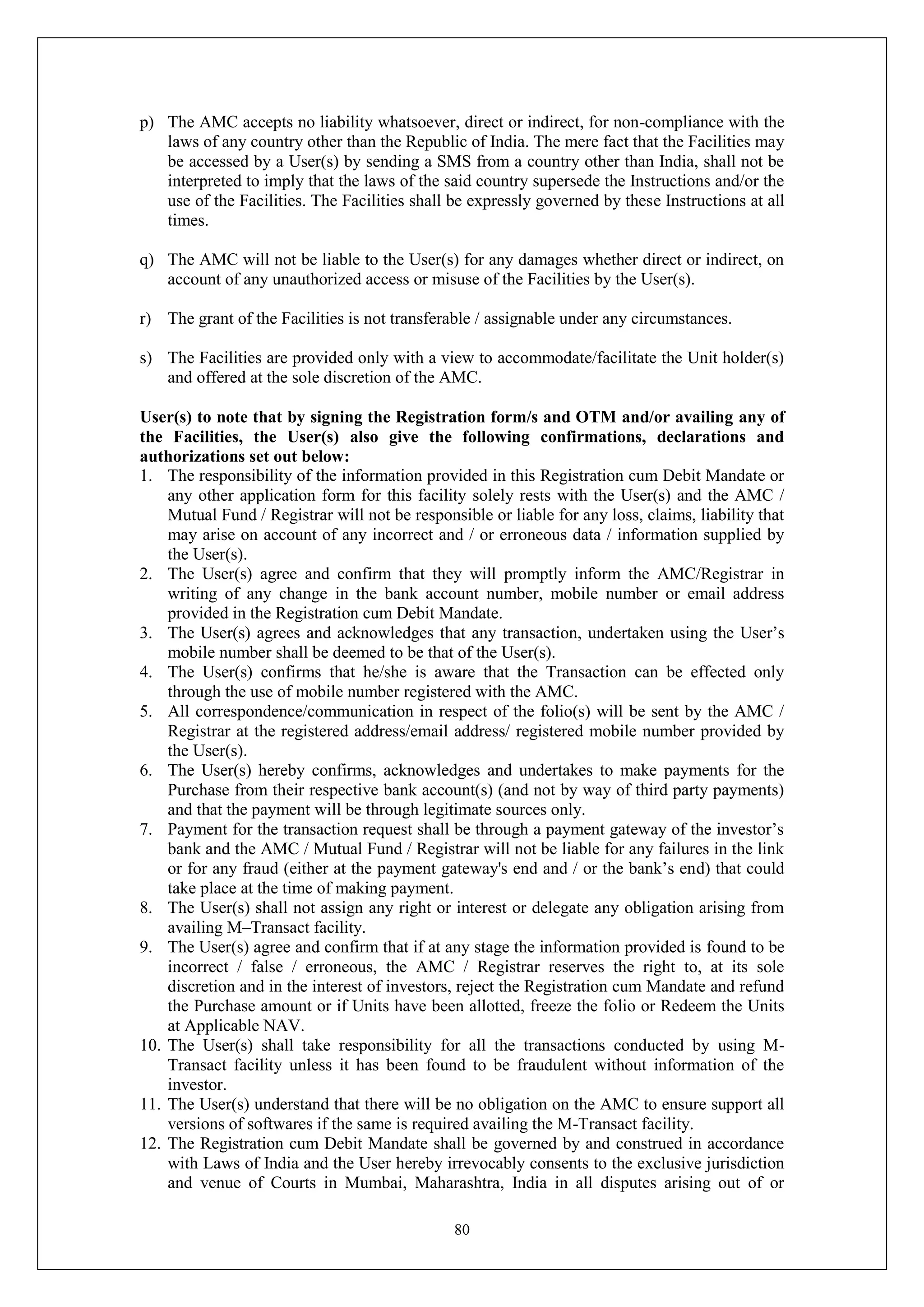 80
p) The AMC accepts no liability whatsoever, direct or indirect, for non-compliance with the
laws of any country other than the Republic of India. The mere fact that the Facilities may
be accessed by a User(s) by sending a SMS from a country other than India, shall not be
interpreted to imply that the laws of the said country supersede the Instructions and/or the
use of the Facilities. The Facilities shall be expressly governed by these Instructions at all
times.
q) The AMC will not be liable to the User(s) for any damages whether direct or indirect, on
account of any unauthorized access or misuse of the Facilities by the User(s).
r) The grant of the Facilities is not transferable / assignable under any circumstances.
s) The Facilities are provided only with a view to accommodate/facilitate the Unit holder(s)
and offered at the sole discretion of the AMC.
User(s) to note that by signing the Registration form/s and OTM and/or availing any of
the Facilities, the User(s) also give the following confirmations, declarations and
authorizations set out below:
1. The responsibility of the information provided in this Registration cum Debit Mandate or
any other application form for this facility solely rests with the User(s) and the AMC /
Mutual Fund / Registrar will not be responsible or liable for any loss, claims, liability that
may arise on account of any incorrect and / or erroneous data / information supplied by
the User(s).
2. The User(s) agree and confirm that they will promptly inform the AMC/Registrar in
writing of any change in the bank account number, mobile number or email address
provided in the Registration cum Debit Mandate.
3. The User(s) agrees and acknowledges that any transaction, undertaken using the User’s
mobile number shall be deemed to be that of the User(s).
4. The User(s) confirms that he/she is aware that the Transaction can be effected only
through the use of mobile number registered with the AMC.
5. All correspondence/communication in respect of the folio(s) will be sent by the AMC /
Registrar at the registered address/email address/ registered mobile number provided by
the User(s).
6. The User(s) hereby confirms, acknowledges and undertakes to make payments for the
Purchase from their respective bank account(s) (and not by way of third party payments)
and that the payment will be through legitimate sources only.
7. Payment for the transaction request shall be through a payment gateway of the investor’s
bank and the AMC / Mutual Fund / Registrar will not be liable for any failures in the link
or for any fraud (either at the payment gateway's end and / or the bank’s end) that could
take place at the time of making payment.
8. The User(s) shall not assign any right or interest or delegate any obligation arising from
availing M–Transact facility.
9. The User(s) agree and confirm that if at any stage the information provided is found to be
incorrect / false / erroneous, the AMC / Registrar reserves the right to, at its sole
discretion and in the interest of investors, reject the Registration cum Mandate and refund
the Purchase amount or if Units have been allotted, freeze the folio or Redeem the Units
at Applicable NAV.
10. The User(s) shall take responsibility for all the transactions conducted by using M-
Transact facility unless it has been found to be fraudulent without information of the
investor.
11. The User(s) understand that there will be no obligation on the AMC to ensure support all
versions of softwares if the same is required availing the M-Transact facility.
12. The Registration cum Debit Mandate shall be governed by and construed in accordance
with Laws of India and the User hereby irrevocably consents to the exclusive jurisdiction
and venue of Courts in Mumbai, Maharashtra, India in all disputes arising out of or
 