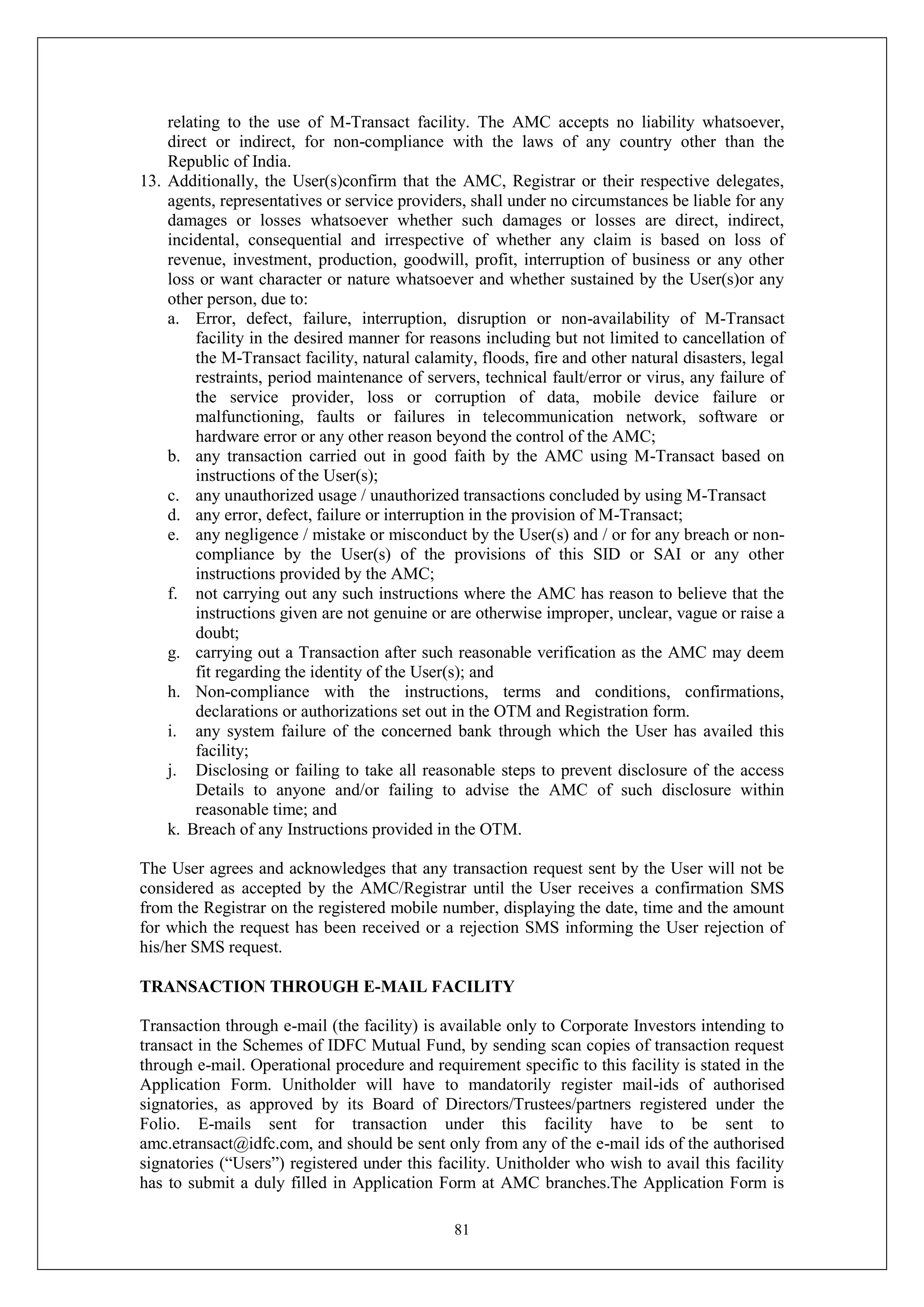 81
relating to the use of M-Transact facility. The AMC accepts no liability whatsoever,
direct or indirect, for non-compliance with the laws of any country other than the
Republic of India.
13. Additionally, the User(s)confirm that the AMC, Registrar or their respective delegates,
agents, representatives or service providers, shall under no circumstances be liable for any
damages or losses whatsoever whether such damages or losses are direct, indirect,
incidental, consequential and irrespective of whether any claim is based on loss of
revenue, investment, production, goodwill, profit, interruption of business or any other
loss or want character or nature whatsoever and whether sustained by the User(s)or any
other person, due to:
a. Error, defect, failure, interruption, disruption or non-availability of M-Transact
facility in the desired manner for reasons including but not limited to cancellation of
the M-Transact facility, natural calamity, floods, fire and other natural disasters, legal
restraints, period maintenance of servers, technical fault/error or virus, any failure of
the service provider, loss or corruption of data, mobile device failure or
malfunctioning, faults or failures in telecommunication network, software or
hardware error or any other reason beyond the control of the AMC;
b. any transaction carried out in good faith by the AMC using M-Transact based on
instructions of the User(s);
c. any unauthorized usage / unauthorized transactions concluded by using M-Transact
d. any error, defect, failure or interruption in the provision of M-Transact;
e. any negligence / mistake or misconduct by the User(s) and / or for any breach or non-
compliance by the User(s) of the provisions of this SID or SAI or any other
instructions provided by the AMC;
f. not carrying out any such instructions where the AMC has reason to believe that the
instructions given are not genuine or are otherwise improper, unclear, vague or raise a
doubt;
g. carrying out a Transaction after such reasonable verification as the AMC may deem
fit regarding the identity of the User(s); and
h. Non-compliance with the instructions, terms and conditions, confirmations,
declarations or authorizations set out in the OTM and Registration form.
i. any system failure of the concerned bank through which the User has availed this
facility;
j. Disclosing or failing to take all reasonable steps to prevent disclosure of the access
Details to anyone and/or failing to advise the AMC of such disclosure within
reasonable time; and
k. Breach of any Instructions provided in the OTM.
The User agrees and acknowledges that any transaction request sent by the User will not be
considered as accepted by the AMC/Registrar until the User receives a confirmation SMS
from the Registrar on the registered mobile number, displaying the date, time and the amount
for which the request has been received or a rejection SMS informing the User rejection of
his/her SMS request.
TRANSACTION THROUGH E-MAIL FACILITY
Transaction through e-mail (the facility) is available only to Corporate Investors intending to
transact in the Schemes of IDFC Mutual Fund, by sending scan copies of transaction request
through e-mail. Operational procedure and requirement specific to this facility is stated in the
Application Form. Unitholder will have to mandatorily register mail-ids of authorised
signatories, as approved by its Board of Directors/Trustees/partners registered under the
Folio. E-mails sent for transaction under this facility have to be sent to
amc.etransact@idfc.com, and should be sent only from any of the e-mail ids of the authorised
signatories (“Users”) registered under this facility. Unitholder who wish to avail this facility
has to submit a duly filled in Application Form at AMC branches.The Application Form is
 