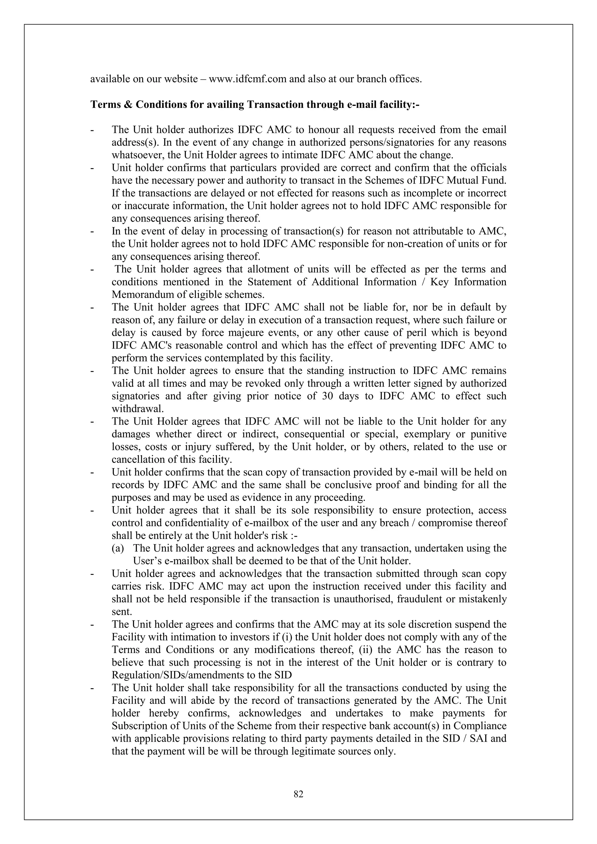 82
available on our website – www.idfcmf.com and also at our branch offices.
Terms & Conditions for availing Transaction through e-mail facility:-
- The Unit holder authorizes IDFC AMC to honour all requests received from the email
address(s). In the event of any change in authorized persons/signatories for any reasons
whatsoever, the Unit Holder agrees to intimate IDFC AMC about the change.
- Unit holder confirms that particulars provided are correct and confirm that the officials
have the necessary power and authority to transact in the Schemes of IDFC Mutual Fund.
If the transactions are delayed or not effected for reasons such as incomplete or incorrect
or inaccurate information, the Unit holder agrees not to hold IDFC AMC responsible for
any consequences arising thereof.
- In the event of delay in processing of transaction(s) for reason not attributable to AMC,
the Unit holder agrees not to hold IDFC AMC responsible for non-creation of units or for
any consequences arising thereof.
- The Unit holder agrees that allotment of units will be effected as per the terms and
conditions mentioned in the Statement of Additional Information / Key Information
Memorandum of eligible schemes.
- The Unit holder agrees that IDFC AMC shall not be liable for, nor be in default by
reason of, any failure or delay in execution of a transaction request, where such failure or
delay is caused by force majeure events, or any other cause of peril which is beyond
IDFC AMC's reasonable control and which has the effect of preventing IDFC AMC to
perform the services contemplated by this facility.
- The Unit holder agrees to ensure that the standing instruction to IDFC AMC remains
valid at all times and may be revoked only through a written letter signed by authorized
signatories and after giving prior notice of 30 days to IDFC AMC to effect such
withdrawal.
- The Unit Holder agrees that IDFC AMC will not be liable to the Unit holder for any
damages whether direct or indirect, consequential or special, exemplary or punitive
losses, costs or injury suffered, by the Unit holder, or by others, related to the use or
cancellation of this facility.
- Unit holder confirms that the scan copy of transaction provided by e-mail will be held on
records by IDFC AMC and the same shall be conclusive proof and binding for all the
purposes and may be used as evidence in any proceeding.
- Unit holder agrees that it shall be its sole responsibility to ensure protection, access
control and confidentiality of e-mailbox of the user and any breach / compromise thereof
shall be entirely at the Unit holder's risk :-
(a) The Unit holder agrees and acknowledges that any transaction, undertaken using the
User’s e-mailbox shall be deemed to be that of the Unit holder.
- Unit holder agrees and acknowledges that the transaction submitted through scan copy
carries risk. IDFC AMC may act upon the instruction received under this facility and
shall not be held responsible if the transaction is unauthorised, fraudulent or mistakenly
sent.
- The Unit holder agrees and confirms that the AMC may at its sole discretion suspend the
Facility with intimation to investors if (i) the Unit holder does not comply with any of the
Terms and Conditions or any modifications thereof, (ii) the AMC has the reason to
believe that such processing is not in the interest of the Unit holder or is contrary to
Regulation/SIDs/amendments to the SID
- The Unit holder shall take responsibility for all the transactions conducted by using the
Facility and will abide by the record of transactions generated by the AMC. The Unit
holder hereby confirms, acknowledges and undertakes to make payments for
Subscription of Units of the Scheme from their respective bank account(s) in Compliance
with applicable provisions relating to third party payments detailed in the SID / SAI and
that the payment will be will be through legitimate sources only.
 