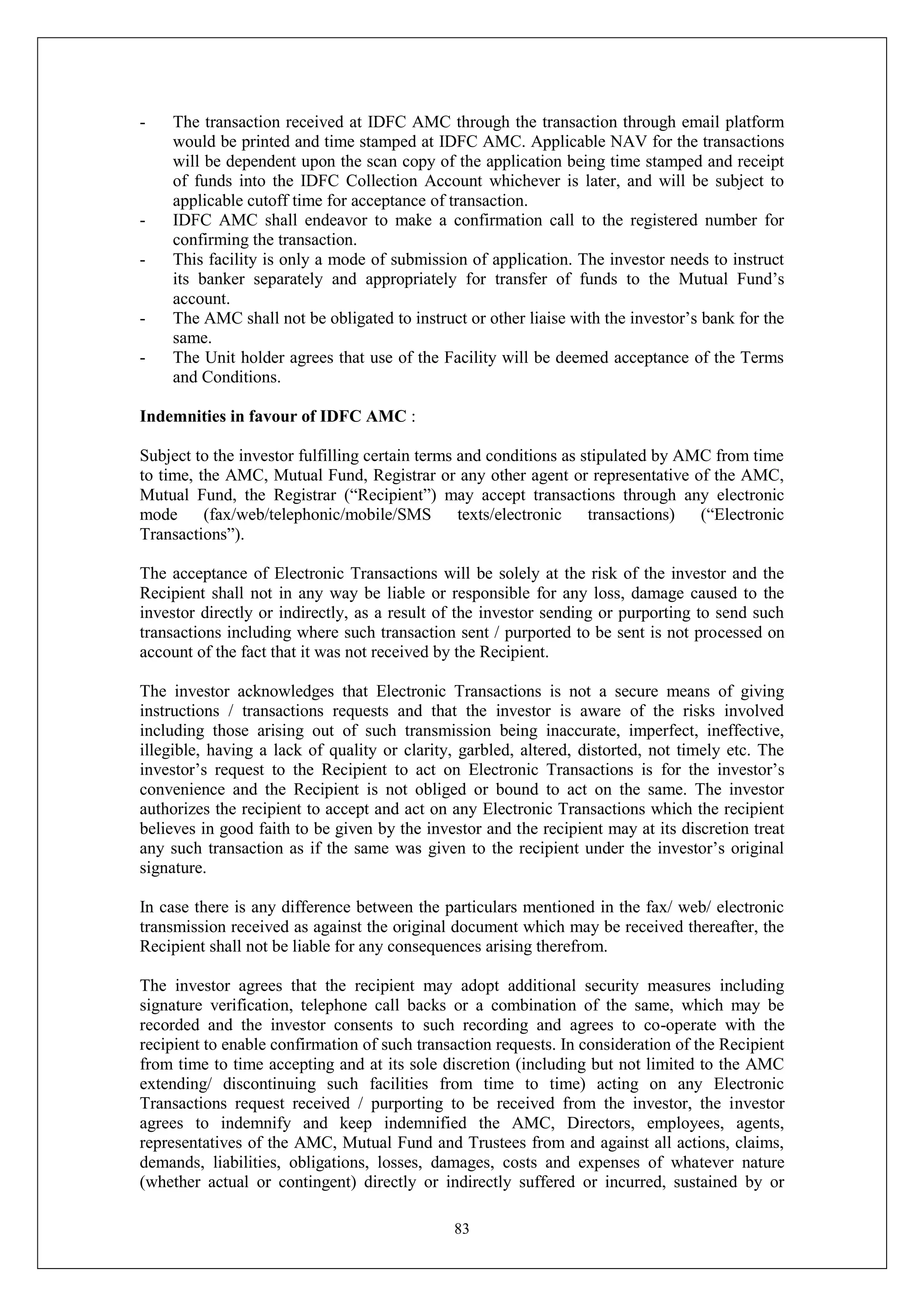 83
- The transaction received at IDFC AMC through the transaction through email platform
would be printed and time stamped at IDFC AMC. Applicable NAV for the transactions
will be dependent upon the scan copy of the application being time stamped and receipt
of funds into the IDFC Collection Account whichever is later, and will be subject to
applicable cutoff time for acceptance of transaction.
- IDFC AMC shall endeavor to make a confirmation call to the registered number for
confirming the transaction.
- This facility is only a mode of submission of application. The investor needs to instruct
its banker separately and appropriately for transfer of funds to the Mutual Fund’s
account.
- The AMC shall not be obligated to instruct or other liaise with the investor’s bank for the
same.
- The Unit holder agrees that use of the Facility will be deemed acceptance of the Terms
and Conditions.
Indemnities in favour of IDFC AMC :
Subject to the investor fulfilling certain terms and conditions as stipulated by AMC from time
to time, the AMC, Mutual Fund, Registrar or any other agent or representative of the AMC,
Mutual Fund, the Registrar (“Recipient”) may accept transactions through any electronic
mode (fax/web/telephonic/mobile/SMS texts/electronic transactions) (“Electronic
Transactions”).
The acceptance of Electronic Transactions will be solely at the risk of the investor and the
Recipient shall not in any way be liable or responsible for any loss, damage caused to the
investor directly or indirectly, as a result of the investor sending or purporting to send such
transactions including where such transaction sent / purported to be sent is not processed on
account of the fact that it was not received by the Recipient.
The investor acknowledges that Electronic Transactions is not a secure means of giving
instructions / transactions requests and that the investor is aware of the risks involved
including those arising out of such transmission being inaccurate, imperfect, ineffective,
illegible, having a lack of quality or clarity, garbled, altered, distorted, not timely etc. The
investor’s request to the Recipient to act on Electronic Transactions is for the investor’s
convenience and the Recipient is not obliged or bound to act on the same. The investor
authorizes the recipient to accept and act on any Electronic Transactions which the recipient
believes in good faith to be given by the investor and the recipient may at its discretion treat
any such transaction as if the same was given to the recipient under the investor’s original
signature.
In case there is any difference between the particulars mentioned in the fax/ web/ electronic
transmission received as against the original document which may be received thereafter, the
Recipient shall not be liable for any consequences arising therefrom.
The investor agrees that the recipient may adopt additional security measures including
signature verification, telephone call backs or a combination of the same, which may be
recorded and the investor consents to such recording and agrees to co-operate with the
recipient to enable confirmation of such transaction requests. In consideration of the Recipient
from time to time accepting and at its sole discretion (including but not limited to the AMC
extending/ discontinuing such facilities from time to time) acting on any Electronic
Transactions request received / purporting to be received from the investor, the investor
agrees to indemnify and keep indemnified the AMC, Directors, employees, agents,
representatives of the AMC, Mutual Fund and Trustees from and against all actions, claims,
demands, liabilities, obligations, losses, damages, costs and expenses of whatever nature
(whether actual or contingent) directly or indirectly suffered or incurred, sustained by or
 