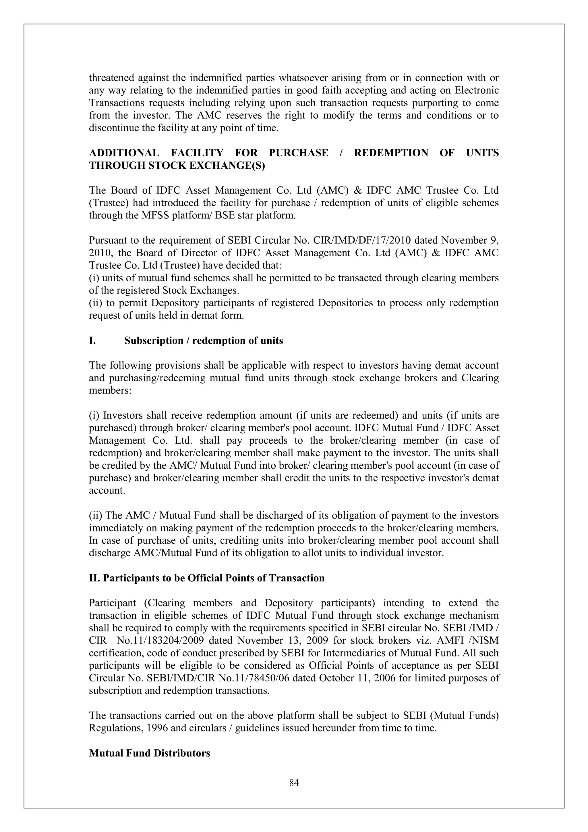 84
threatened against the indemnified parties whatsoever arising from or in connection with or
any way relating to the indemnified parties in good faith accepting and acting on Electronic
Transactions requests including relying upon such transaction requests purporting to come
from the investor. The AMC reserves the right to modify the terms and conditions or to
discontinue the facility at any point of time.
ADDITIONAL FACILITY FOR PURCHASE / REDEMPTION OF UNITS
THROUGH STOCK EXCHANGE(S)
The Board of IDFC Asset Management Co. Ltd (AMC) & IDFC AMC Trustee Co. Ltd
(Trustee) had introduced the facility for purchase / redemption of units of eligible schemes
through the MFSS platform/ BSE star platform.
Pursuant to the requirement of SEBI Circular No. CIR/IMD/DF/17/2010 dated November 9,
2010, the Board of Director of IDFC Asset Management Co. Ltd (AMC) & IDFC AMC
Trustee Co. Ltd (Trustee) have decided that:
(i) units of mutual fund schemes shall be permitted to be transacted through clearing members
of the registered Stock Exchanges.
(ii) to permit Depository participants of registered Depositories to process only redemption
request of units held in demat form.
I. Subscription / redemption of units
The following provisions shall be applicable with respect to investors having demat account
and purchasing/redeeming mutual fund units through stock exchange brokers and Clearing
members:
(i) Investors shall receive redemption amount (if units are redeemed) and units (if units are
purchased) through broker/ clearing member's pool account. IDFC Mutual Fund / IDFC Asset
Management Co. Ltd. shall pay proceeds to the broker/clearing member (in case of
redemption) and broker/clearing member shall make payment to the investor. The units shall
be credited by the AMC/ Mutual Fund into broker/ clearing member's pool account (in case of
purchase) and broker/clearing member shall credit the units to the respective investor's demat
account.
(ii) The AMC / Mutual Fund shall be discharged of its obligation of payment to the investors
immediately on making payment of the redemption proceeds to the broker/clearing members.
In case of purchase of units, crediting units into broker/clearing member pool account shall
discharge AMC/Mutual Fund of its obligation to allot units to individual investor.
II. Participants to be Official Points of Transaction
Participant (Clearing members and Depository participants) intending to extend the
transaction in eligible schemes of IDFC Mutual Fund through stock exchange mechanism
shall be required to comply with the requirements specified in SEBI circular No. SEBI /IMD /
CIR No.11/183204/2009 dated November 13, 2009 for stock brokers viz. AMFI /NISM
certification, code of conduct prescribed by SEBI for Intermediaries of Mutual Fund. All such
participants will be eligible to be considered as Official Points of acceptance as per SEBI
Circular No. SEBI/IMD/CIR No.11/78450/06 dated October 11, 2006 for limited purposes of
subscription and redemption transactions.
The transactions carried out on the above platform shall be subject to SEBI (Mutual Funds)
Regulations, 1996 and circulars / guidelines issued hereunder from time to time.
Mutual Fund Distributors
 