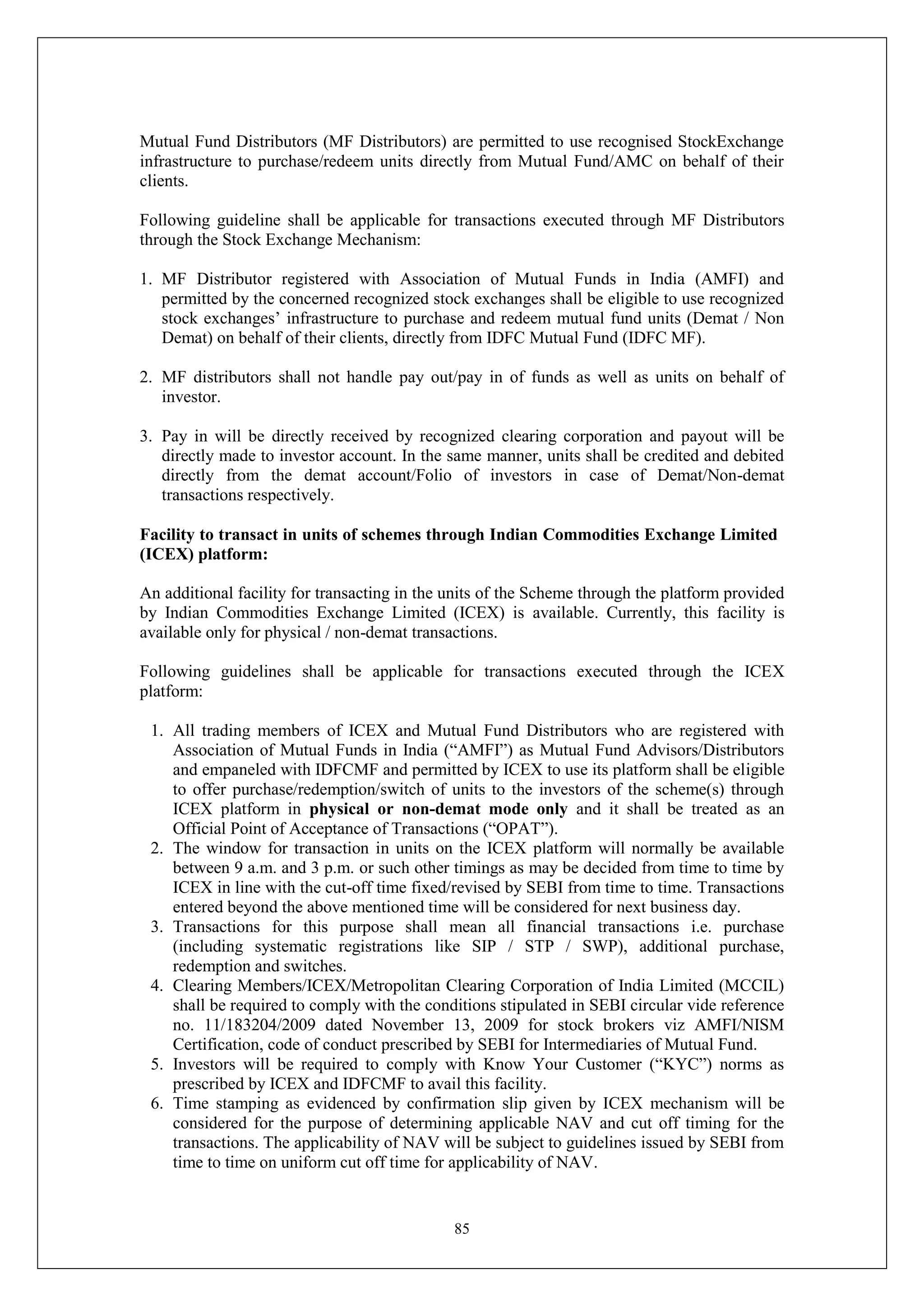 85
Mutual Fund Distributors (MF Distributors) are permitted to use recognised StockExchange
infrastructure to purchase/redeem units directly from Mutual Fund/AMC on behalf of their
clients.
Following guideline shall be applicable for transactions executed through MF Distributors
through the Stock Exchange Mechanism:
1. MF Distributor registered with Association of Mutual Funds in India (AMFI) and
permitted by the concerned recognized stock exchanges shall be eligible to use recognized
stock exchanges’ infrastructure to purchase and redeem mutual fund units (Demat / Non
Demat) on behalf of their clients, directly from IDFC Mutual Fund (IDFC MF).
2. MF distributors shall not handle pay out/pay in of funds as well as units on behalf of
investor.
3. Pay in will be directly received by recognized clearing corporation and payout will be
directly made to investor account. In the same manner, units shall be credited and debited
directly from the demat account/Folio of investors in case of Demat/Non-demat
transactions respectively.
Facility to transact in units of schemes through Indian Commodities Exchange Limited
(ICEX) platform:
An additional facility for transacting in the units of the Scheme through the platform provided
by Indian Commodities Exchange Limited (ICEX) is available. Currently, this facility is
available only for physical / non-demat transactions.
Following guidelines shall be applicable for transactions executed through the ICEX
platform:
1. All trading members of ICEX and Mutual Fund Distributors who are registered with
Association of Mutual Funds in India (“AMFI”) as Mutual Fund Advisors/Distributors
and empaneled with IDFCMF and permitted by ICEX to use its platform shall be eligible
to offer purchase/redemption/switch of units to the investors of the scheme(s) through
ICEX platform in physical or non-demat mode only and it shall be treated as an
Official Point of Acceptance of Transactions (“OPAT”).
2. The window for transaction in units on the ICEX platform will normally be available
between 9 a.m. and 3 p.m. or such other timings as may be decided from time to time by
ICEX in line with the cut-off time fixed/revised by SEBI from time to time. Transactions
entered beyond the above mentioned time will be considered for next business day.
3. Transactions for this purpose shall mean all financial transactions i.e. purchase
(including systematic registrations like SIP / STP / SWP), additional purchase,
redemption and switches.
4. Clearing Members/ICEX/Metropolitan Clearing Corporation of India Limited (MCCIL)
shall be required to comply with the conditions stipulated in SEBI circular vide reference
no. 11/183204/2009 dated November 13, 2009 for stock brokers viz AMFI/NISM
Certification, code of conduct prescribed by SEBI for Intermediaries of Mutual Fund.
5. Investors will be required to comply with Know Your Customer (“KYC”) norms as
prescribed by ICEX and IDFCMF to avail this facility.
6. Time stamping as evidenced by confirmation slip given by ICEX mechanism will be
considered for the purpose of determining applicable NAV and cut off timing for the
transactions. The applicability of NAV will be subject to guidelines issued by SEBI from
time to time on uniform cut off time for applicability of NAV.
 