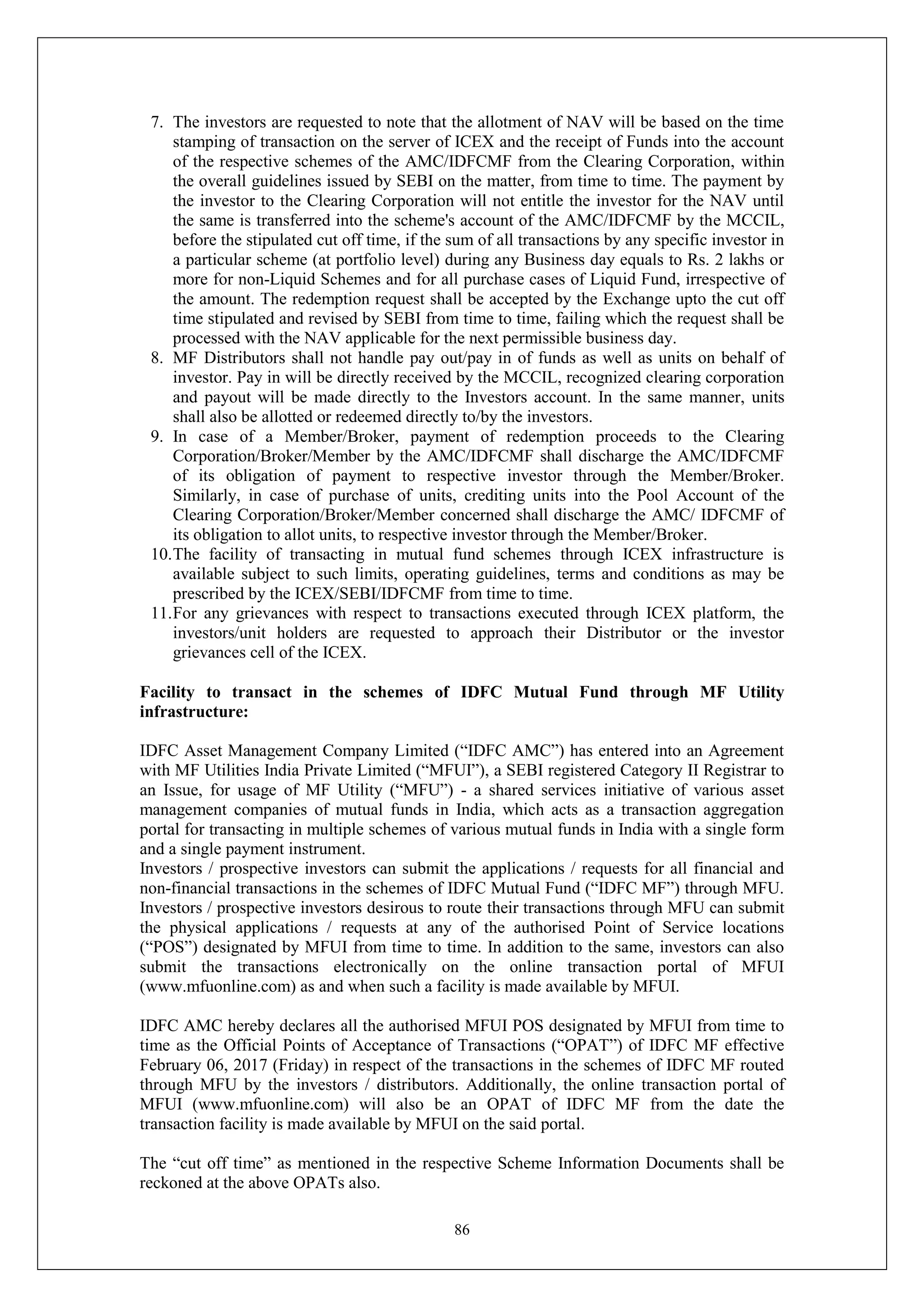 86
7. The investors are requested to note that the allotment of NAV will be based on the time
stamping of transaction on the server of ICEX and the receipt of Funds into the account
of the respective schemes of the AMC/IDFCMF from the Clearing Corporation, within
the overall guidelines issued by SEBI on the matter, from time to time. The payment by
the investor to the Clearing Corporation will not entitle the investor for the NAV until
the same is transferred into the scheme's account of the AMC/IDFCMF by the MCCIL,
before the stipulated cut off time, if the sum of all transactions by any specific investor in
a particular scheme (at portfolio level) during any Business day equals to Rs. 2 lakhs or
more for non-Liquid Schemes and for all purchase cases of Liquid Fund, irrespective of
the amount. The redemption request shall be accepted by the Exchange upto the cut off
time stipulated and revised by SEBI from time to time, failing which the request shall be
processed with the NAV applicable for the next permissible business day.
8. MF Distributors shall not handle pay out/pay in of funds as well as units on behalf of
investor. Pay in will be directly received by the MCCIL, recognized clearing corporation
and payout will be made directly to the Investors account. In the same manner, units
shall also be allotted or redeemed directly to/by the investors.
9. In case of a Member/Broker, payment of redemption proceeds to the Clearing
Corporation/Broker/Member by the AMC/IDFCMF shall discharge the AMC/IDFCMF
of its obligation of payment to respective investor through the Member/Broker.
Similarly, in case of purchase of units, crediting units into the Pool Account of the
Clearing Corporation/Broker/Member concerned shall discharge the AMC/ IDFCMF of
its obligation to allot units, to respective investor through the Member/Broker.
10.The facility of transacting in mutual fund schemes through ICEX infrastructure is
available subject to such limits, operating guidelines, terms and conditions as may be
prescribed by the ICEX/SEBI/IDFCMF from time to time.
11.For any grievances with respect to transactions executed through ICEX platform, the
investors/unit holders are requested to approach their Distributor or the investor
grievances cell of the ICEX.
Facility to transact in the schemes of IDFC Mutual Fund through MF Utility
infrastructure:
IDFC Asset Management Company Limited (“IDFC AMC”) has entered into an Agreement
with MF Utilities India Private Limited (“MFUI”), a SEBI registered Category II Registrar to
an Issue, for usage of MF Utility (“MFU”) - a shared services initiative of various asset
management companies of mutual funds in India, which acts as a transaction aggregation
portal for transacting in multiple schemes of various mutual funds in India with a single form
and a single payment instrument.
Investors / prospective investors can submit the applications / requests for all financial and
non-financial transactions in the schemes of IDFC Mutual Fund (“IDFC MF”) through MFU.
Investors / prospective investors desirous to route their transactions through MFU can submit
the physical applications / requests at any of the authorised Point of Service locations
(“POS”) designated by MFUI from time to time. In addition to the same, investors can also
submit the transactions electronically on the online transaction portal of MFUI
(www.mfuonline.com) as and when such a facility is made available by MFUI.
IDFC AMC hereby declares all the authorised MFUI POS designated by MFUI from time to
time as the Official Points of Acceptance of Transactions (“OPAT”) of IDFC MF effective
February 06, 2017 (Friday) in respect of the transactions in the schemes of IDFC MF routed
through MFU by the investors / distributors. Additionally, the online transaction portal of
MFUI (www.mfuonline.com) will also be an OPAT of IDFC MF from the date the
transaction facility is made available by MFUI on the said portal.
The “cut off time” as mentioned in the respective Scheme Information Documents shall be
reckoned at the above OPATs also.
 