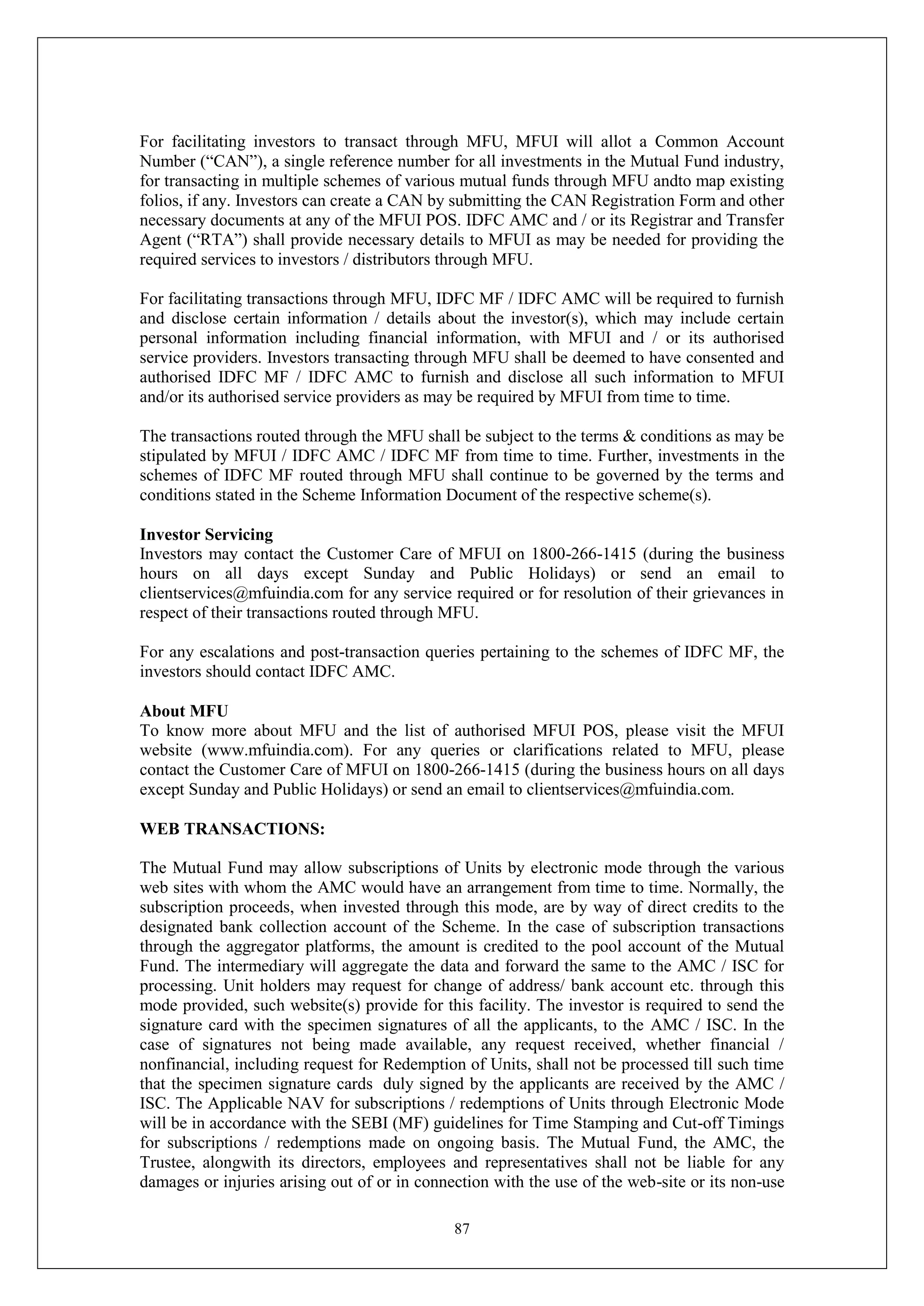 87
For facilitating investors to transact through MFU, MFUI will allot a Common Account
Number (“CAN”), a single reference number for all investments in the Mutual Fund industry,
for transacting in multiple schemes of various mutual funds through MFU andto map existing
folios, if any. Investors can create a CAN by submitting the CAN Registration Form and other
necessary documents at any of the MFUI POS. IDFC AMC and / or its Registrar and Transfer
Agent (“RTA”) shall provide necessary details to MFUI as may be needed for providing the
required services to investors / distributors through MFU.
For facilitating transactions through MFU, IDFC MF / IDFC AMC will be required to furnish
and disclose certain information / details about the investor(s), which may include certain
personal information including financial information, with MFUI and / or its authorised
service providers. Investors transacting through MFU shall be deemed to have consented and
authorised IDFC MF / IDFC AMC to furnish and disclose all such information to MFUI
and/or its authorised service providers as may be required by MFUI from time to time.
The transactions routed through the MFU shall be subject to the terms & conditions as may be
stipulated by MFUI / IDFC AMC / IDFC MF from time to time. Further, investments in the
schemes of IDFC MF routed through MFU shall continue to be governed by the terms and
conditions stated in the Scheme Information Document of the respective scheme(s).
Investor Servicing
Investors may contact the Customer Care of MFUI on 1800-266-1415 (during the business
hours on all days except Sunday and Public Holidays) or send an email to
clientservices@mfuindia.com for any service required or for resolution of their grievances in
respect of their transactions routed through MFU.
For any escalations and post-transaction queries pertaining to the schemes of IDFC MF, the
investors should contact IDFC AMC.
About MFU
To know more about MFU and the list of authorised MFUI POS, please visit the MFUI
website (www.mfuindia.com). For any queries or clarifications related to MFU, please
contact the Customer Care of MFUI on 1800-266-1415 (during the business hours on all days
except Sunday and Public Holidays) or send an email to clientservices@mfuindia.com.
WEB TRANSACTIONS:
The Mutual Fund may allow subscriptions of Units by electronic mode through the various
web sites with whom the AMC would have an arrangement from time to time. Normally, the
subscription proceeds, when invested through this mode, are by way of direct credits to the
designated bank collection account of the Scheme. In the case of subscription transactions
through the aggregator platforms, the amount is credited to the pool account of the Mutual
Fund. The intermediary will aggregate the data and forward the same to the AMC / ISC for
processing. Unit holders may request for change of address/ bank account etc. through this
mode provided, such website(s) provide for this facility. The investor is required to send the
signature card with the specimen signatures of all the applicants, to the AMC / ISC. In the
case of signatures not being made available, any request received, whether financial /
nonfinancial, including request for Redemption of Units, shall not be processed till such time
that the specimen signature cards duly signed by the applicants are received by the AMC /
ISC. The Applicable NAV for subscriptions / redemptions of Units through Electronic Mode
will be in accordance with the SEBI (MF) guidelines for Time Stamping and Cut-off Timings
for subscriptions / redemptions made on ongoing basis. The Mutual Fund, the AMC, the
Trustee, alongwith its directors, employees and representatives shall not be liable for any
damages or injuries arising out of or in connection with the use of the web-site or its non-use
 