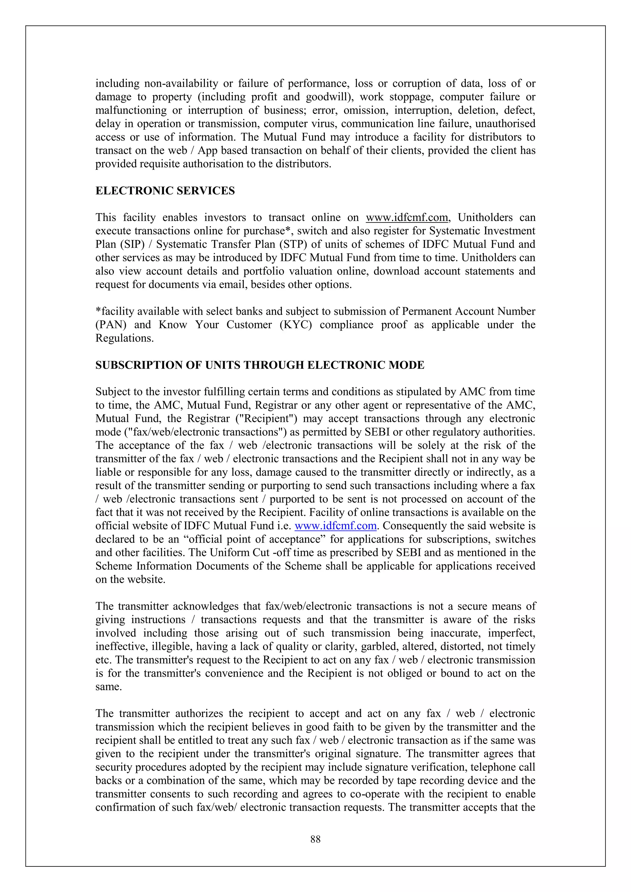 88
including non-availability or failure of performance, loss or corruption of data, loss of or
damage to property (including profit and goodwill), work stoppage, computer failure or
malfunctioning or interruption of business; error, omission, interruption, deletion, defect,
delay in operation or transmission, computer virus, communication line failure, unauthorised
access or use of information. The Mutual Fund may introduce a facility for distributors to
transact on the web / App based transaction on behalf of their clients, provided the client has
provided requisite authorisation to the distributors.
ELECTRONIC SERVICES
This facility enables investors to transact online on www.idfcmf.com, Unitholders can
execute transactions online for purchase*, switch and also register for Systematic Investment
Plan (SIP) / Systematic Transfer Plan (STP) of units of schemes of IDFC Mutual Fund and
other services as may be introduced by IDFC Mutual Fund from time to time. Unitholders can
also view account details and portfolio valuation online, download account statements and
request for documents via email, besides other options.
*facility available with select banks and subject to submission of Permanent Account Number
(PAN) and Know Your Customer (KYC) compliance proof as applicable under the
Regulations.
SUBSCRIPTION OF UNITS THROUGH ELECTRONIC MODE
Subject to the investor fulfilling certain terms and conditions as stipulated by AMC from time
to time, the AMC, Mutual Fund, Registrar or any other agent or representative of the AMC,
Mutual Fund, the Registrar ("Recipient") may accept transactions through any electronic
mode ("fax/web/electronic transactions") as permitted by SEBI or other regulatory authorities.
The acceptance of the fax / web /electronic transactions will be solely at the risk of the
transmitter of the fax / web / electronic transactions and the Recipient shall not in any way be
liable or responsible for any loss, damage caused to the transmitter directly or indirectly, as a
result of the transmitter sending or purporting to send such transactions including where a fax
/ web /electronic transactions sent / purported to be sent is not processed on account of the
fact that it was not received by the Recipient. Facility of online transactions is available on the
official website of IDFC Mutual Fund i.e. www.idfcmf.com. Consequently the said website is
declared to be an “official point of acceptance” for applications for subscriptions, switches
and other facilities. The Uniform Cut -off time as prescribed by SEBI and as mentioned in the
Scheme Information Documents of the Scheme shall be applicable for applications received
on the website.
The transmitter acknowledges that fax/web/electronic transactions is not a secure means of
giving instructions / transactions requests and that the transmitter is aware of the risks
involved including those arising out of such transmission being inaccurate, imperfect,
ineffective, illegible, having a lack of quality or clarity, garbled, altered, distorted, not timely
etc. The transmitter's request to the Recipient to act on any fax / web / electronic transmission
is for the transmitter's convenience and the Recipient is not obliged or bound to act on the
same.
The transmitter authorizes the recipient to accept and act on any fax / web / electronic
transmission which the recipient believes in good faith to be given by the transmitter and the
recipient shall be entitled to treat any such fax / web / electronic transaction as if the same was
given to the recipient under the transmitter's original signature. The transmitter agrees that
security procedures adopted by the recipient may include signature verification, telephone call
backs or a combination of the same, which may be recorded by tape recording device and the
transmitter consents to such recording and agrees to co-operate with the recipient to enable
confirmation of such fax/web/ electronic transaction requests. The transmitter accepts that the
 