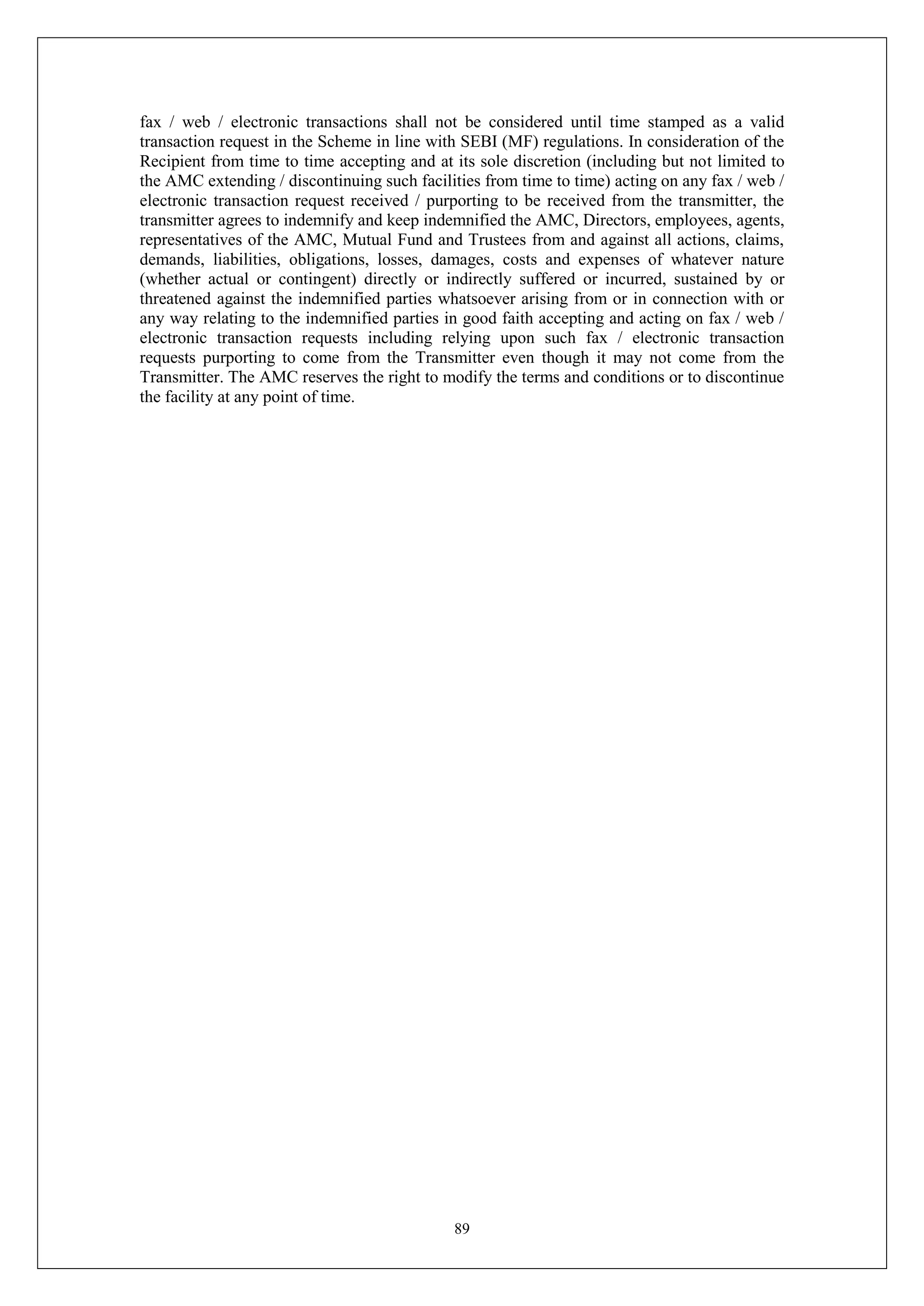 89
fax / web / electronic transactions shall not be considered until time stamped as a valid
transaction request in the Scheme in line with SEBI (MF) regulations. In consideration of the
Recipient from time to time accepting and at its sole discretion (including but not limited to
the AMC extending / discontinuing such facilities from time to time) acting on any fax / web /
electronic transaction request received / purporting to be received from the transmitter, the
transmitter agrees to indemnify and keep indemnified the AMC, Directors, employees, agents,
representatives of the AMC, Mutual Fund and Trustees from and against all actions, claims,
demands, liabilities, obligations, losses, damages, costs and expenses of whatever nature
(whether actual or contingent) directly or indirectly suffered or incurred, sustained by or
threatened against the indemnified parties whatsoever arising from or in connection with or
any way relating to the indemnified parties in good faith accepting and acting on fax / web /
electronic transaction requests including relying upon such fax / electronic transaction
requests purporting to come from the Transmitter even though it may not come from the
Transmitter. The AMC reserves the right to modify the terms and conditions or to discontinue
the facility at any point of time.
 