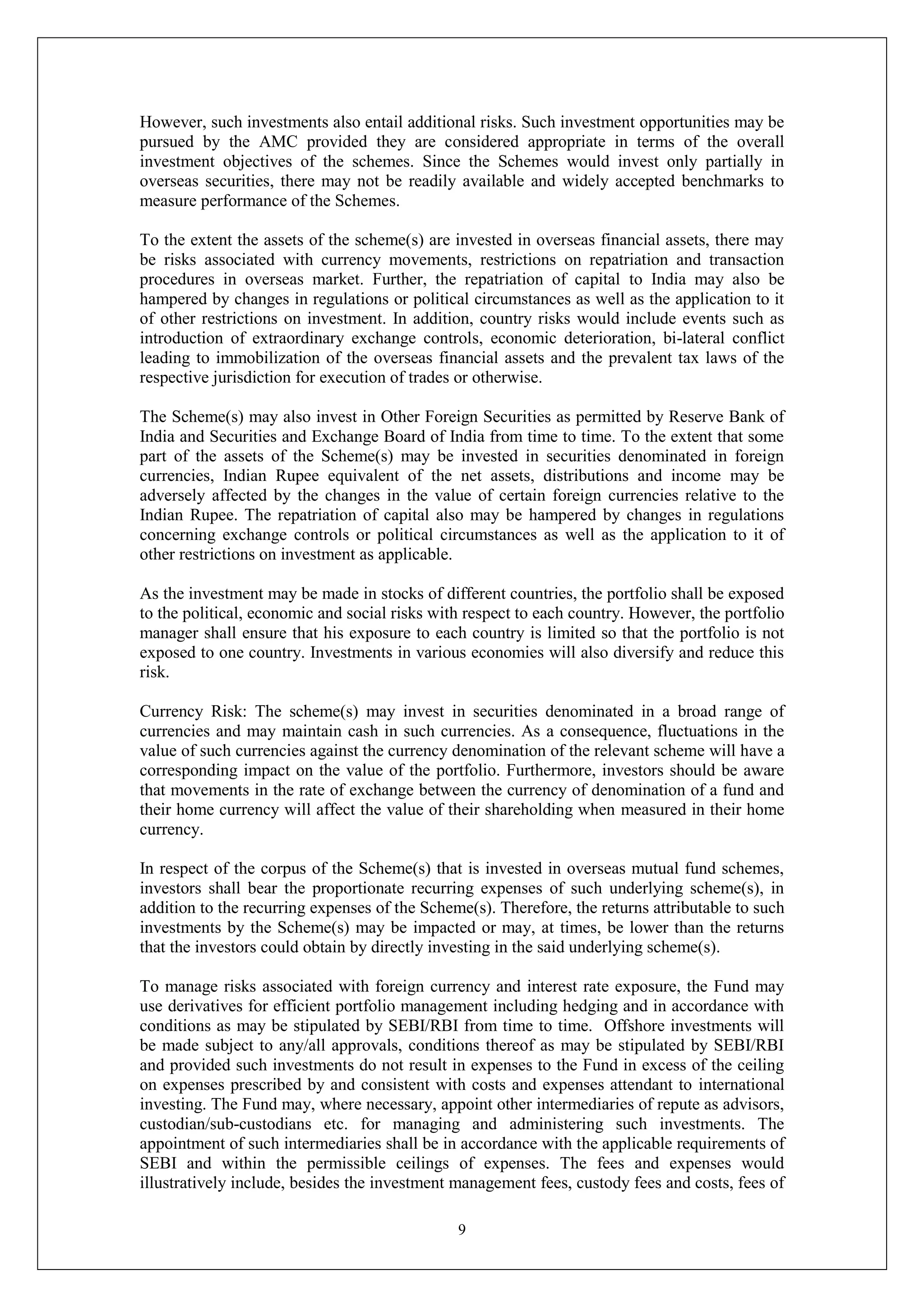 9
However, such investments also entail additional risks. Such investment opportunities may be
pursued by the AMC provided they are considered appropriate in terms of the overall
investment objectives of the schemes. Since the Schemes would invest only partially in
overseas securities, there may not be readily available and widely accepted benchmarks to
measure performance of the Schemes.
To the extent the assets of the scheme(s) are invested in overseas financial assets, there may
be risks associated with currency movements, restrictions on repatriation and transaction
procedures in overseas market. Further, the repatriation of capital to India may also be
hampered by changes in regulations or political circumstances as well as the application to it
of other restrictions on investment. In addition, country risks would include events such as
introduction of extraordinary exchange controls, economic deterioration, bi-lateral conflict
leading to immobilization of the overseas financial assets and the prevalent tax laws of the
respective jurisdiction for execution of trades or otherwise.
The Scheme(s) may also invest in Other Foreign Securities as permitted by Reserve Bank of
India and Securities and Exchange Board of India from time to time. To the extent that some
part of the assets of the Scheme(s) may be invested in securities denominated in foreign
currencies, Indian Rupee equivalent of the net assets, distributions and income may be
adversely affected by the changes in the value of certain foreign currencies relative to the
Indian Rupee. The repatriation of capital also may be hampered by changes in regulations
concerning exchange controls or political circumstances as well as the application to it of
other restrictions on investment as applicable.
As the investment may be made in stocks of different countries, the portfolio shall be exposed
to the political, economic and social risks with respect to each country. However, the portfolio
manager shall ensure that his exposure to each country is limited so that the portfolio is not
exposed to one country. Investments in various economies will also diversify and reduce this
risk.
Currency Risk: The scheme(s) may invest in securities denominated in a broad range of
currencies and may maintain cash in such currencies. As a consequence, fluctuations in the
value of such currencies against the currency denomination of the relevant scheme will have a
corresponding impact on the value of the portfolio. Furthermore, investors should be aware
that movements in the rate of exchange between the currency of denomination of a fund and
their home currency will affect the value of their shareholding when measured in their home
currency.
In respect of the corpus of the Scheme(s) that is invested in overseas mutual fund schemes,
investors shall bear the proportionate recurring expenses of such underlying scheme(s), in
addition to the recurring expenses of the Scheme(s). Therefore, the returns attributable to such
investments by the Scheme(s) may be impacted or may, at times, be lower than the returns
that the investors could obtain by directly investing in the said underlying scheme(s).
To manage risks associated with foreign currency and interest rate exposure, the Fund may
use derivatives for efficient portfolio management including hedging and in accordance with
conditions as may be stipulated by SEBI/RBI from time to time. Offshore investments will
be made subject to any/all approvals, conditions thereof as may be stipulated by SEBI/RBI
and provided such investments do not result in expenses to the Fund in excess of the ceiling
on expenses prescribed by and consistent with costs and expenses attendant to international
investing. The Fund may, where necessary, appoint other intermediaries of repute as advisors,
custodian/sub-custodians etc. for managing and administering such investments. The
appointment of such intermediaries shall be in accordance with the applicable requirements of
SEBI and within the permissible ceilings of expenses. The fees and expenses would
illustratively include, besides the investment management fees, custody fees and costs, fees of
 
