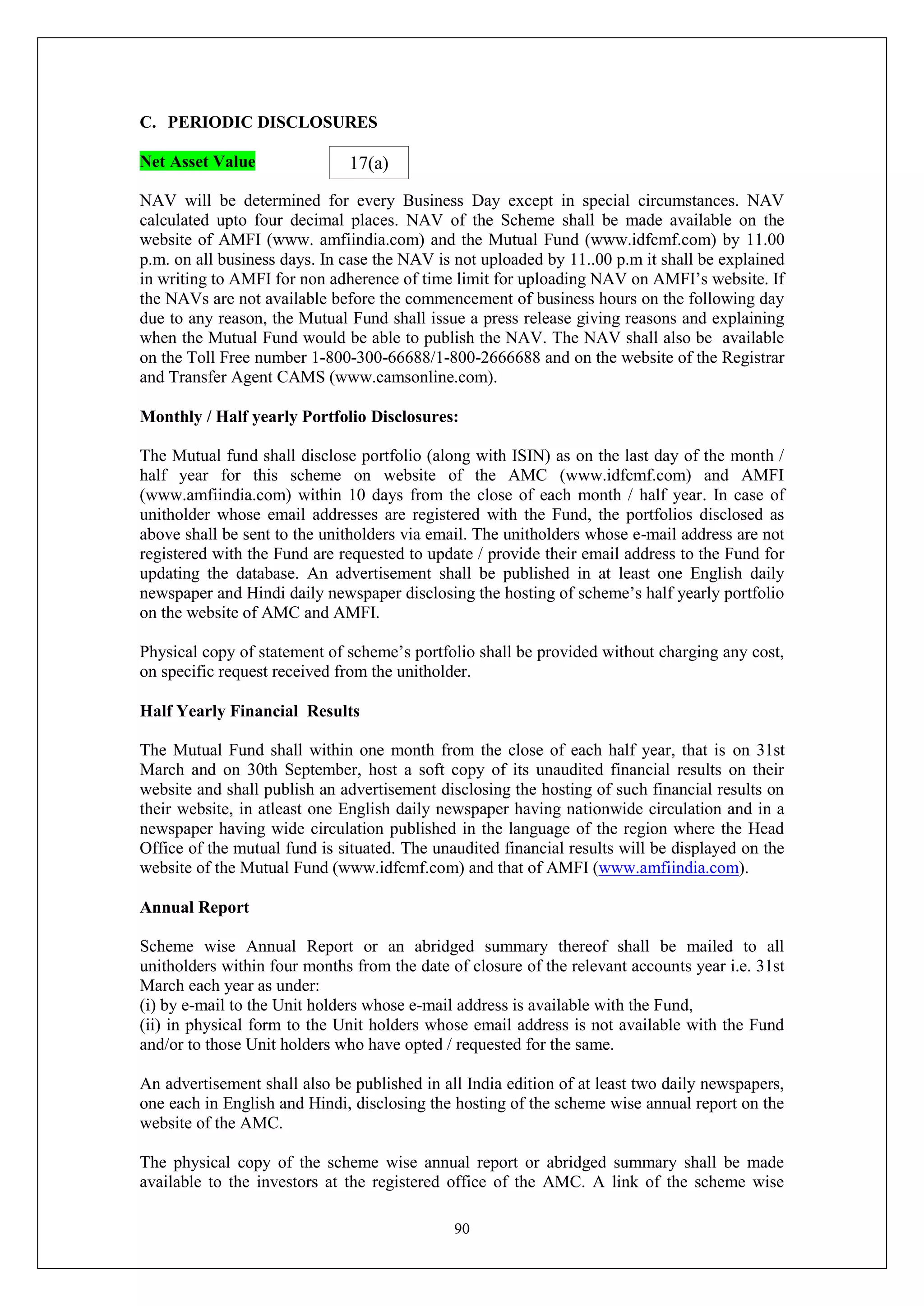 90
C. PERIODIC DISCLOSURES
Net Asset Value
NAV will be determined for every Business Day except in special circumstances. NAV
calculated upto four decimal places. NAV of the Scheme shall be made available on the
website of AMFI (www. amfiindia.com) and the Mutual Fund (www.idfcmf.com) by 11.00
p.m. on all business days. In case the NAV is not uploaded by 11..00 p.m it shall be explained
in writing to AMFI for non adherence of time limit for uploading NAV on AMFI’s website. If
the NAVs are not available before the commencement of business hours on the following day
due to any reason, the Mutual Fund shall issue a press release giving reasons and explaining
when the Mutual Fund would be able to publish the NAV. The NAV shall also be available
on the Toll Free number 1-800-300-66688/1-800-2666688 and on the website of the Registrar
and Transfer Agent CAMS (www.camsonline.com).
Monthly / Half yearly Portfolio Disclosures:
The Mutual fund shall disclose portfolio (along with ISIN) as on the last day of the month /
half year for this scheme on website of the AMC (www.idfcmf.com) and AMFI
(www.amfiindia.com) within 10 days from the close of each month / half year. In case of
unitholder whose email addresses are registered with the Fund, the portfolios disclosed as
above shall be sent to the unitholders via email. The unitholders whose e-mail address are not
registered with the Fund are requested to update / provide their email address to the Fund for
updating the database. An advertisement shall be published in at least one English daily
newspaper and Hindi daily newspaper disclosing the hosting of scheme’s half yearly portfolio
on the website of AMC and AMFI.
Physical copy of statement of scheme’s portfolio shall be provided without charging any cost,
on specific request received from the unitholder.
Half Yearly Financial Results
The Mutual Fund shall within one month from the close of each half year, that is on 31st
March and on 30th September, host a soft copy of its unaudited financial results on their
website and shall publish an advertisement disclosing the hosting of such financial results on
their website, in atleast one English daily newspaper having nationwide circulation and in a
newspaper having wide circulation published in the language of the region where the Head
Office of the mutual fund is situated. The unaudited financial results will be displayed on the
website of the Mutual Fund (www.idfcmf.com) and that of AMFI (www.amfiindia.com).
Annual Report
Scheme wise Annual Report or an abridged summary thereof shall be mailed to all
unitholders within four months from the date of closure of the relevant accounts year i.e. 31st
March each year as under:
(i) by e-mail to the Unit holders whose e-mail address is available with the Fund,
(ii) in physical form to the Unit holders whose email address is not available with the Fund
and/or to those Unit holders who have opted / requested for the same.
An advertisement shall also be published in all India edition of at least two daily newspapers,
one each in English and Hindi, disclosing the hosting of the scheme wise annual report on the
website of the AMC.
The physical copy of the scheme wise annual report or abridged summary shall be made
available to the investors at the registered office of the AMC. A link of the scheme wise
17(a)
 