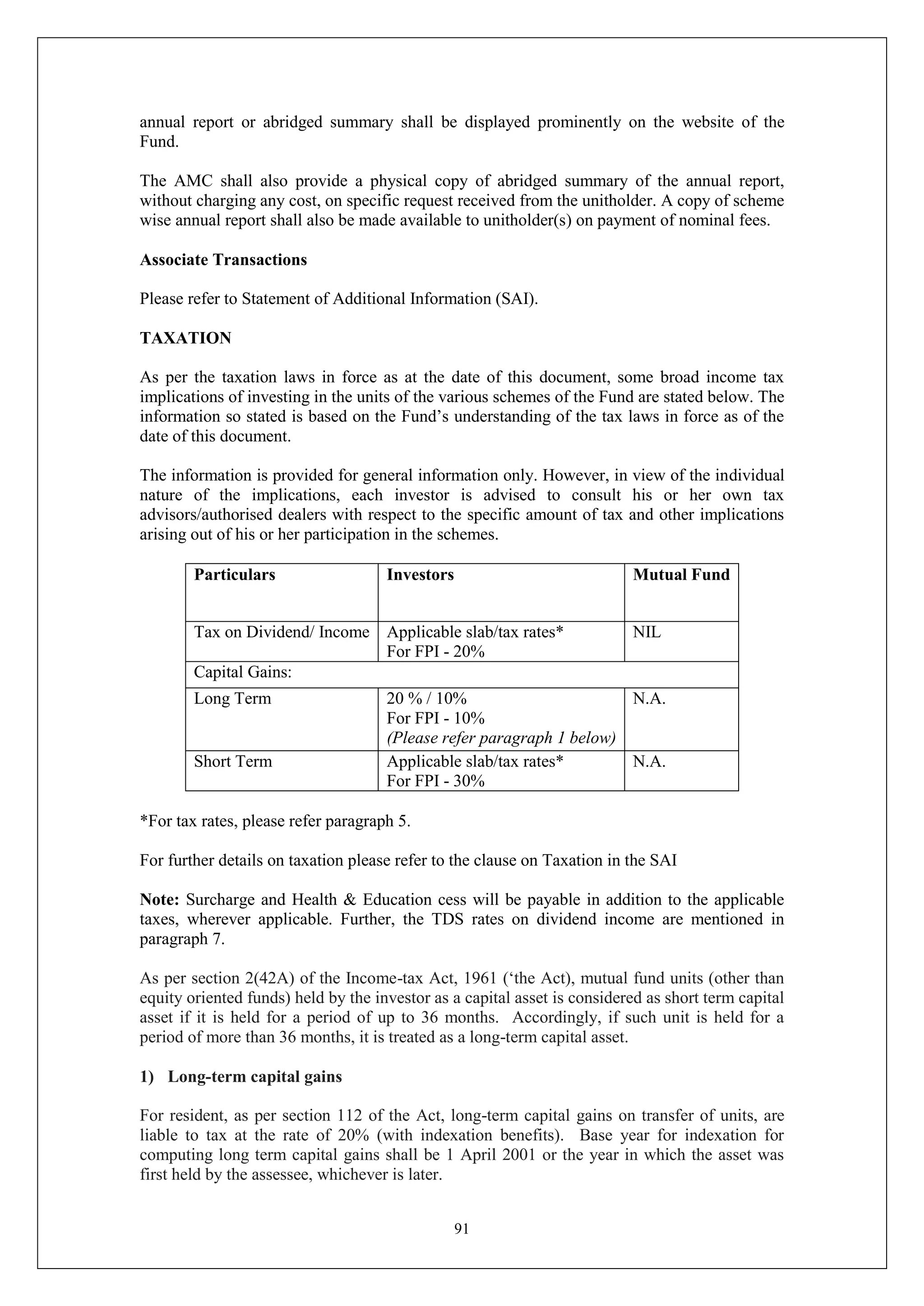 91
annual report or abridged summary shall be displayed prominently on the website of the
Fund.
The AMC shall also provide a physical copy of abridged summary of the annual report,
without charging any cost, on specific request received from the unitholder. A copy of scheme
wise annual report shall also be made available to unitholder(s) on payment of nominal fees.
Associate Transactions
Please refer to Statement of Additional Information (SAI).
TAXATION
As per the taxation laws in force as at the date of this document, some broad income tax
implications of investing in the units of the various schemes of the Fund are stated below. The
information so stated is based on the Fund’s understanding of the tax laws in force as of the
date of this document.
The information is provided for general information only. However, in view of the individual
nature of the implications, each investor is advised to consult his or her own tax
advisors/authorised dealers with respect to the specific amount of tax and other implications
arising out of his or her participation in the schemes.
Particulars Investors Mutual Fund
Tax on Dividend/ Income Applicable slab/tax rates*
For FPI - 20%
NIL
Capital Gains:
Long Term 20 % / 10%
For FPI - 10%
(Please refer paragraph 1 below)
N.A.
Short Term Applicable slab/tax rates*
For FPI - 30%
N.A.
*For tax rates, please refer paragraph 5.
For further details on taxation please refer to the clause on Taxation in the SAI
Note: Surcharge and Health & Education cess will be payable in addition to the applicable
taxes, wherever applicable. Further, the TDS rates on dividend income are mentioned in
paragraph 7.
As per section 2(42A) of the Income-tax Act, 1961 (‘the Act), mutual fund units (other than
equity oriented funds) held by the investor as a capital asset is considered as short term capital
asset if it is held for a period of up to 36 months. Accordingly, if such unit is held for a
period of more than 36 months, it is treated as a long-term capital asset.
1) Long-term capital gains
For resident, as per section 112 of the Act, long-term capital gains on transfer of units, are
liable to tax at the rate of 20% (with indexation benefits). Base year for indexation for
computing long term capital gains shall be 1 April 2001 or the year in which the asset was
first held by the assessee, whichever is later.
 
