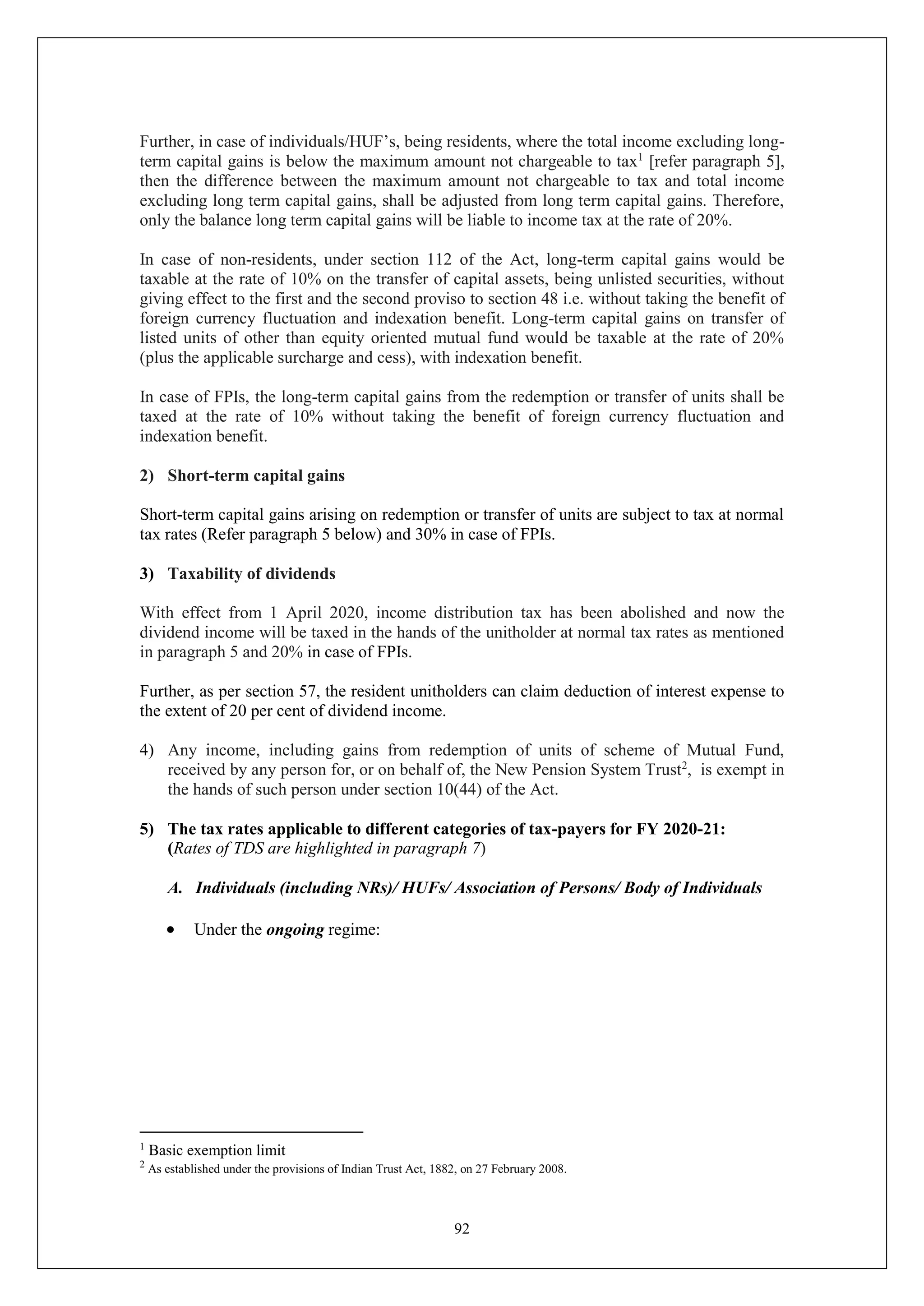 92
Further, in case of individuals/HUF’s, being residents, where the total income excluding long-
term capital gains is below the maximum amount not chargeable to tax1
[refer paragraph 5],
then the difference between the maximum amount not chargeable to tax and total income
excluding long term capital gains, shall be adjusted from long term capital gains. Therefore,
only the balance long term capital gains will be liable to income tax at the rate of 20%.
In case of non-residents, under section 112 of the Act, long-term capital gains would be
taxable at the rate of 10% on the transfer of capital assets, being unlisted securities, without
giving effect to the first and the second proviso to section 48 i.e. without taking the benefit of
foreign currency fluctuation and indexation benefit. Long-term capital gains on transfer of
listed units of other than equity oriented mutual fund would be taxable at the rate of 20%
(plus the applicable surcharge and cess), with indexation benefit.
In case of FPIs, the long-term capital gains from the redemption or transfer of units shall be
taxed at the rate of 10% without taking the benefit of foreign currency fluctuation and
indexation benefit.
2) Short-term capital gains
Short-term capital gains arising on redemption or transfer of units are subject to tax at normal
tax rates (Refer paragraph 5 below) and 30% in case of FPIs.
3) Taxability of dividends
With effect from 1 April 2020, income distribution tax has been abolished and now the
dividend income will be taxed in the hands of the unitholder at normal tax rates as mentioned
in paragraph 5 and 20% in case of FPIs.
Further, as per section 57, the resident unitholders can claim deduction of interest expense to
the extent of 20 per cent of dividend income.
4) Any income, including gains from redemption of units of scheme of Mutual Fund,
received by any person for, or on behalf of, the New Pension System Trust2
, is exempt in
the hands of such person under section 10(44) of the Act.
5) The tax rates applicable to different categories of tax-payers for FY 2020-21:
(Rates of TDS are highlighted in paragraph 7)
A. Individuals (including NRs)/ HUFs/ Association of Persons/ Body of Individuals
 Under the ongoing regime:
1
Basic exemption limit
2
As established under the provisions of Indian Trust Act, 1882, on 27 February 2008.
 