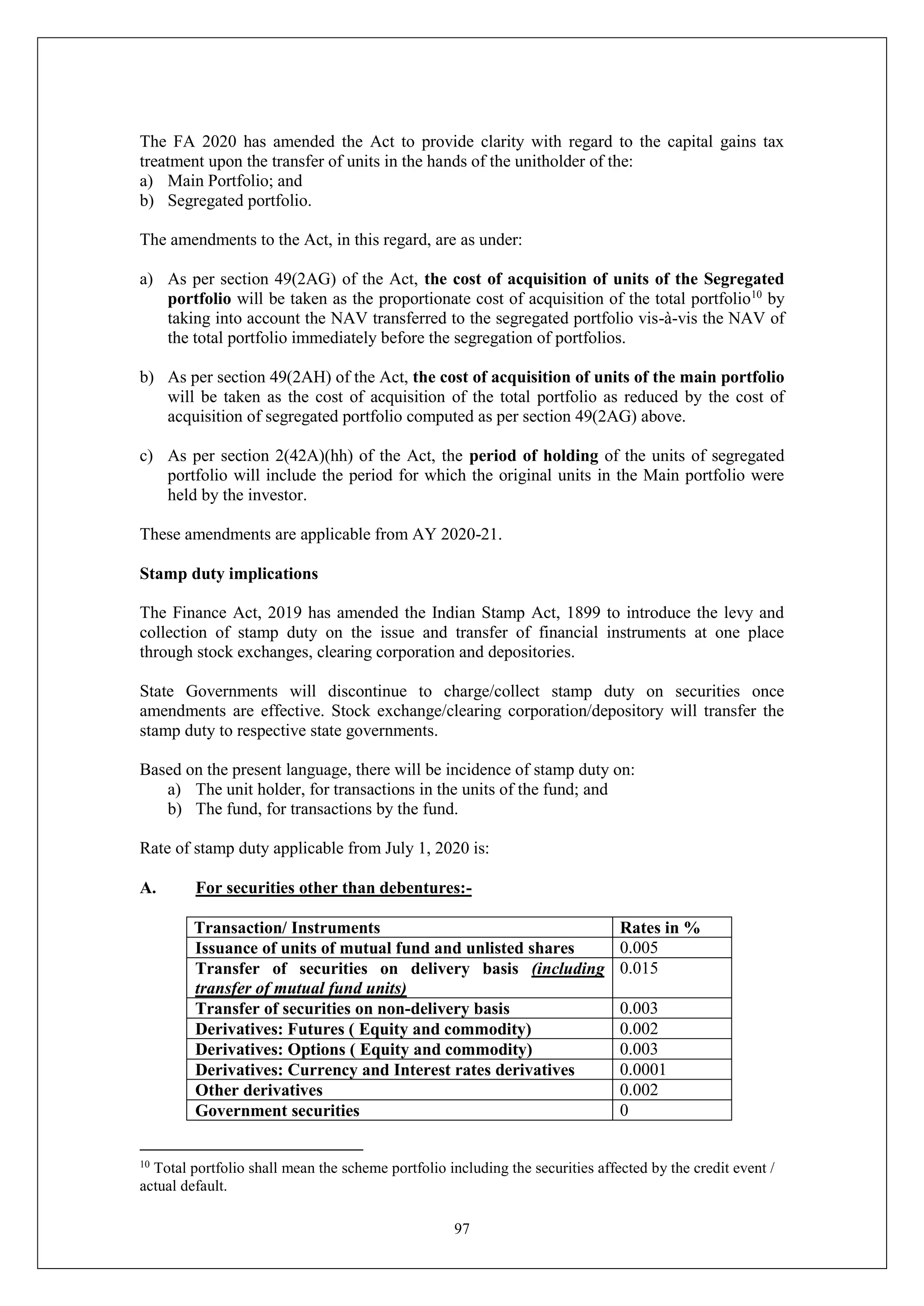 97
The FA 2020 has amended the Act to provide clarity with regard to the capital gains tax
treatment upon the transfer of units in the hands of the unitholder of the:
a) Main Portfolio; and
b) Segregated portfolio.
The amendments to the Act, in this regard, are as under:
a) As per section 49(2AG) of the Act, the cost of acquisition of units of the Segregated
portfolio will be taken as the proportionate cost of acquisition of the total portfolio10
by
taking into account the NAV transferred to the segregated portfolio vis-à-vis the NAV of
the total portfolio immediately before the segregation of portfolios.
b) As per section 49(2AH) of the Act, the cost of acquisition of units of the main portfolio
will be taken as the cost of acquisition of the total portfolio as reduced by the cost of
acquisition of segregated portfolio computed as per section 49(2AG) above.
c) As per section 2(42A)(hh) of the Act, the period of holding of the units of segregated
portfolio will include the period for which the original units in the Main portfolio were
held by the investor.
These amendments are applicable from AY 2020-21.
Stamp duty implications
The Finance Act, 2019 has amended the Indian Stamp Act, 1899 to introduce the levy and
collection of stamp duty on the issue and transfer of financial instruments at one place
through stock exchanges, clearing corporation and depositories.
State Governments will discontinue to charge/collect stamp duty on securities once
amendments are effective. Stock exchange/clearing corporation/depository will transfer the
stamp duty to respective state governments.
Based on the present language, there will be incidence of stamp duty on:
a) The unit holder, for transactions in the units of the fund; and
b) The fund, for transactions by the fund.
Rate of stamp duty applicable from July 1, 2020 is:
A. For securities other than debentures:-
Transaction/ Instruments Rates in %
Issuance of units of mutual fund and unlisted shares 0.005
Transfer of securities on delivery basis (including
transfer of mutual fund units)
0.015
Transfer of securities on non-delivery basis 0.003
Derivatives: Futures ( Equity and commodity) 0.002
Derivatives: Options ( Equity and commodity) 0.003
Derivatives: Currency and Interest rates derivatives 0.0001
Other derivatives 0.002
Government securities 0
10
Total portfolio shall mean the scheme portfolio including the securities affected by the credit event /
actual default.
 
